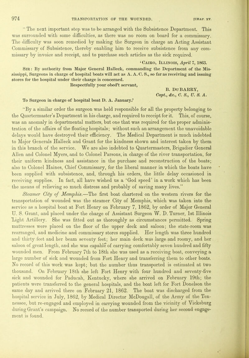 “ The next important step was to be arranged with the Subsistence Department. This was surrounded with some difficulties, as there was no room on board for a commissary. The difficulty was soon remedied by making the Surgeon in charge an Acting Assistant Commissary of Subsistence, thereby enabling him to receive subsistence from any com- missary by invoice and receipt, and to purchase such articles as the sick required. ‘ Cairo, Illinois, April 7,1863. Sir: By authority from Major General Halleck, commanding the Department of the Mis- sissippi, Surgeons in charge of hospital boats will act as A. A. C. S., so far as receiving and issuing stores for the hospital under their charge is concerned. Respectfully your obed’t servant, B. Du BARRY, Capt., Ac., C. 8., U. S. A. To Surgeon in charge of hospital boat D. A. January.’ “By a similar order the surgeon was held responsible for all the property belonging to the Quartermaster’s Department in his charge, and required to receipt for it. This, of course, was an anomaly in departmental matters, but one that was required for the proper adminis- tration of the affairs of the floating hospitals; without such an arrangement the unavoidable delays would have destroyed their efficiency. The Medical Department is much indebted to Major Generals Halleck and Grant for the kindness shown and interest taken by them in this branch of the service. We are also indebted to Quartermasters, Brigadier General Allen and Colonel Myers, and to Colonel Parsons, in charge of the river transportation, for their uniform kindness and assistance in the purchase and reconstruction of the boats; also to Colonel Haines, Chief Commissary, for the liberal manner in which the boats have been supplied with subsistence, and, through his orders, the little delay occasioned in receiving supplies. In fact, all have wished us a ‘God speed’ in a work which has been the means of relieving so much distress and probably of saving many lives.” /Steamer City of Memphis.—The first boat chartered on the western rivers for the transportation of wounded was the steamer City of Memphis, which was taken into the service as a hospital boat at Fort Henry on February 7, 1862, by order of Major General U. S. Grant, and placed under the charge of Assistant Surgeon W. D. Turner, 1st Illinois Bight Artillery. She was fitted out as thoroughly as circumstances permitted. Spring mattresses were placed on the floor of the upper deck and saloon; the state-room was rearranged, and medicine and commissary stores supplied. Her length was three hundred and thirty feet and her beam seventy feet; her main deck was large and roomy, and her saloon of great length, and she was capable of carrying comfortably seven hundred and fifty wounded men. From February 7th to 18th she was used as a receiving boat, conveying a large number of sick and wounded from Fort Henry and transferring them to other boats. Ho record of this work was kept; but the number thus transported is estimated at two thousand. On February 18th she left Fort Henry with four hundred and seventy-five sick and wounded for Paducah, Kentucky, where she arrived on February 19th; the patients were transferred to the general hospitals, and the boat left for Fort Donelson the same day and arrived there on February 21, 1862. The boat was discharged from the hospital service in July, 1862, by Medical Director McDougall, of the Army of the Ten- nessee, but re-engaged and employed in carrying wounded from the vicinity of Vicksburg during Grant’s campaign. No record of the number transported during her second engage- ment is found.