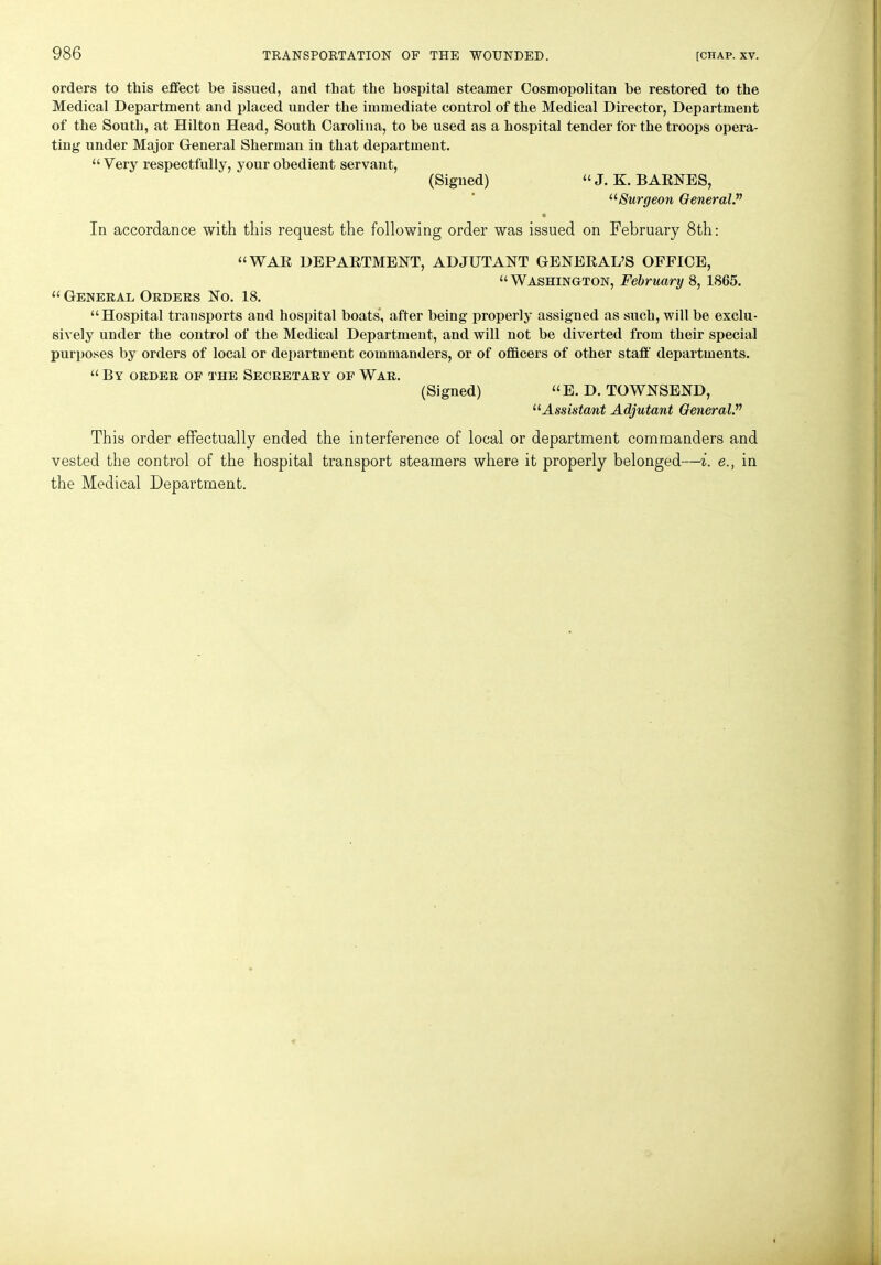 orders to this effect be issued, and that the hospital steamer Cosmopolitan be restored to the Medical Department and placed under the immediate control of the Medical Director, Department of the South, at Hilton Head, South Carolina, to be used as a hospital tender for the troops opera- ting under Major General Sherman in that department. “Very respectfully, your obedient servant, (Signed) “ J. K. BARNES, u Surgeon General” In accordance with this request the following order was issued on February 8th: “WAR DEPARTMENT, ADJUTANT GENERAL’S OFFICE, “Washington, February 8, 1865. “ General Orders No. 18. “Hospital transports and hospital boats, after being properly assigned as such, will be exclu- sively under the control of the Medical Department, and will not be diverted from their special purposes by orders of local or department commanders, or of officers of other staff departments. “ By order of the Secretary of War. (Signed) “E. D. TOWNSEND, “ Assistant Adjutant General.” This order effectually ended the interference of local or department commanders and vested the control of the hospital transport steamers where it properly belonged—i. e., in the Medical Department.