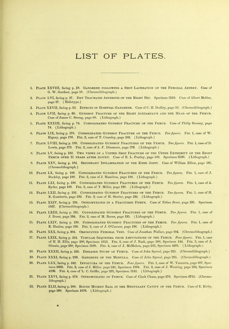 LIST OF PLATES 1. Plate XXVIII, facing p. .18. Gangrene following a Shot Laceration of the Femoral Artery. Case of G. W. Gardner, page 18. (Chromolithograph.) 2. Plate LVI, facing p. 27. Dry Traumatic Arthritis of the Right Hip. Specimen 5518. Case of Albert McGee, page 27. ( Heliotype.) 3. Plate XXVII, facing p. 53. Effects of Hospital Gangrene. Case of C. II. Dudley, page 53. (Chromolithograph.) 4. Plate LVII, facing p. 68. Gunshot Fracture of the Right Acetabulum and the Head of the Femur. Case of James C. Strong, page 68. (Lithograph.) 5. Plate XXXIII, facing p. 74. Consolidated Gunshot Fracture of the Femur. Case of Philip Sweeny, page 74. (Lithograph.) 6. Plate LIX, facing p. 178. Consolidated Gunshot Fracture of the Femur. Two figures. Fig. 1, case of W. Rigney, page 178. Fig. 2, case of T. Crassley, page 182. (Lithograph.) 7. Plate LVIII, facing p. 180. Consolidated Gunshot Fractures of the Femur. Two figures. Fig. 1, case of D. Lewis, page 179. Fig. 2, case of A. F. Dinsmore, page 179. (Lithograph.) 8. Plate LV, facing p. 182. Two views of a United Shot Fracture of the Upper Extremity of the Right Femur over 11 years after injury. Case of E. L. Postley, page 182. Specimen 6596. (Lithograph.) 9. Plate XXV, facing p. 184. Secondary Inflammation of the Knee Joint. Case of William Ziliox, page 185. (Chromolithograph.) 10. Plate LX, facing p. 188. Consolidated Gunshot Fractures of the Femur. Two figures. Fig. 1, case of J. Buckley, page 188. Fig. 2, case of J. Hamilton, page 188. (Lithograph.) 11. Plate LXI, facing p. 190. Consolidated Gunshot Fractures of the Femur. Two figures. Fig. 1, case of A. Ryder, page 188. Fig. 2, case of T. Miller, page 190. (Lithograph.) 12. Plate LXII, facing p. 192. Consolidated Gunshot Fractures of the Femur. Two figures. Fig. 1, case of H. E. Gumberts, page 192. Fig. 2, case of H. Shelter, page 192. (Lithograph.) 13. Plate XXIV, facing p. 194. Osteomyelitis in a Fractured Femur. Case of Tobias Bever, page 193. Specimen 2167. (Chromolithograph.) 14. Plate LXIII, facing p. 193. Consolidated Gunshot Fractures of the Femur. Two figures. Fig. 1, case of J. Durst, page 194. Fig. 2, case of M. Burns, page 195. (Lithograph.) 15. Plate LXIV, facing p. 198. Consolidated Gunshot Fractures of the Femur. Two figures. Fig. 1, case of R. Hanlon, page 196. Fig. 2, case of J. O’Connor, page 196. (Lithograph.) 16. Plate XXX, facing p. 204. Obstructed Femoral Vein. Case of Jonathan Wallace, page 204. (Chromolithograph.) 17. Plate LXIX, facing p. 224. Tubular Sequestra from Amputations of the Femur. Four figures. Fig. 1, case of H. H. Ellis, page 288, Specimen 1853. Fig. 2, case of J. Nash, page 288, Specimen 144. Fig. 3, case of J. Glassie, page 288, Specimen 3100. Fig. 4, case of J. McMahon, page 223, Specimen 4281. ( Lithograph.) 18. Plate XXXII, facing p. 226. Diseased Stump of Femur. Case of John Sproul, page 225. (Chromolithograph.) 19. Plate XXXI, facing p. 228. Gangrene of the Medulla. Case cf John Sproul, page 225. (Chromolithograph.) 20. Plate LXX, facing p. 242. Involucra of the Femur. Four figures. Fig. 1, case of W. Vannatta, page 287, Spec- imen 2602. Fig. 2, case of J. Miller, page 241, Specimen 1094. Fig. 3, case of J. Wearing, page 224, Specimen 4196. Fig. 4, case of L. C. Griffin, page 293, Specimen 3141. ( Lithograph.) 21. Plate XXVI, facing p. 278. Osteomyelitis of Femur. Case of Clark Chase, page 279. Specimen 6715. (Chromo- lithograph.) 22. Plate XLII, facing p. 280. Round Musket Ball in the Medullary Cavity of the Femur. Case of E. Kirby, page 280. Specimen 1076. (Lithograph.)