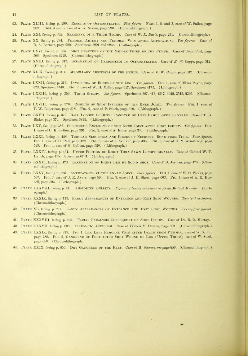 23. Plate XLIII, facing p. 290. Results of Osteomyelitis. Five figures. Figs. 1, 2, and 3, case of W. Sailor, page 289. Figs. 4 and 5, case of J. W. Saxton, page 290. (Chromolithograph.) 24. Plate XXI, facing p. 292. Gangrene of a Thigh Stump. Case of IF. E. Davis, page 291. (Chromolithograph.) 25. Plate XX, facing p. 294. Femoral Artery and Femoral Vein after Amputation. Two figures. Case of D. A. Barnett, page 292. Specimens 3991 and 2246. (Lithograph.) 26. Plate LXVI, facing p. 306. Shot Fracture of the Middle Third of the Femur. Case of John Pool, page 306. Specimen 2229. (Chromolithograph.) 27. Plate XXIII, facing p. 312. Separation of Periosteum in Osteomyelitis. Case of E. W. Capps, page 312. (Chromolithograph.) 28. Plate XLIX, facing p. 314. Medullary Abscesses of the Femur. Case of E. W. Capps, page 312. (Chromo- lithograph.) 29. Plate LXXII, facing p. 317. Involucra of Bones of the Leg. Two figures. Fig. 1, case of Oliver Payne, page 528, Specimen 4740. Fig. 2, case of W. H. Miller, page 317, Specimen 4172. (Lithograph.) 30. Plate LXXIII, facing p. 356. Thigh Stumps. Six figures. Specimens 367, 417, 4317, 3022, 3513,2306. (Chromo- lithograph.) 31. Plate LXVIII, facing p. 370. Results of Shot Injuries of the Knee Joint. Two figures. Fig. 1, case of T. W. Robertson, page 378. Fig. 2, case of P. Stuck, page 370. (Lithograph.) 32. Plate LXVII, facing p. 372. Bali. Lodged in Outer Condyle of Left Femur over 15 years. Case of E. B. Blake, page 372. Specimen 6812. (Lithograph.) 33. Plate LXV, facing p. 386. Successful Excisions of the Knee Joint after Shot Injury. Two figures. Fig. 1, case of C. Knowlton, page 391. Fig. 2, case of A. Rider, page 386. (Lithograph.) 34. Plate LXXI, facing p. 428. Tubular Sequestra and Pieces of Necrosed Bone from Tibia. Four figures. Fig. 1, case of H Rail, page 428. Fig. 2, case of J. Walker, page 435. Fig. 3, case of O. M. Armstrong, page 529. Fig. 4, case of G. Cullom, page 520. (Lithograph.) 35. Plate LXXIV, facing p. 434. Upper Portion of Right Tibia Sawn Longitudinally. Case of Colonel W. F. Lynch, page 435. Specimen 6734. (Lithograph.) 36. Plate LXXVI, facing p. 478. Laceration of Right Leg by Solid Shot. Case of D. Jerman, page 478. (Chro- molithograph.) 37. Plate LXXV, facing p. 596. Amputations at the Ankle Joint. Four figures. Fig. 1, case of W. C. Weeks, page 597. Fig. 2, case of J. E. Ayers, page 598. Fig. 3, case of J. II. Short, page 603. Fig. 4, case of A. K. Rus- sell, page 596. (Lithograph.) 38. Plate LXXVIII, facing p. 710. Distorted Bullets. Figures of twenty specimens in Army Medical Museum. (Lith- ograph.) 39. Plate XXXIX, facing p. 712. Early Appearances of Entrance and Exit Shot Wounds. Twenty-three figures. (Chromolithograph.) 40. Plate XL, facing p. 714. Early Appearances of Entrance and Exit Shot Wounds. Twenty-four figures. (Chromolithograph.) 41. Plate XXXVIII, facing p. 741. Facial Paralysis Consequent on Shot Injury. Case of Dr. R. D. Murray. 42. Plate LXXVII, facing p. 808. Traumatic Aneurism. Case of Francis M. Denton, page 809. (Chromolithograph.) 43. Plate LXXIX, facing p. 818. Fig. 1, The Left Femoral Vein after Death from Pyaemia; case of W. Sailor, page 289. Fig. 2, Gangrene of Foot after Shot Wound of Leg (Upper Third); case of W. Steel, page 850. (Chromolithograph.) 44. Plate XXIX, facing p. 850. Dry Gangrene of the Feet. Case of H. Strauss, see page 850. (Chromolithograph.) ■3r