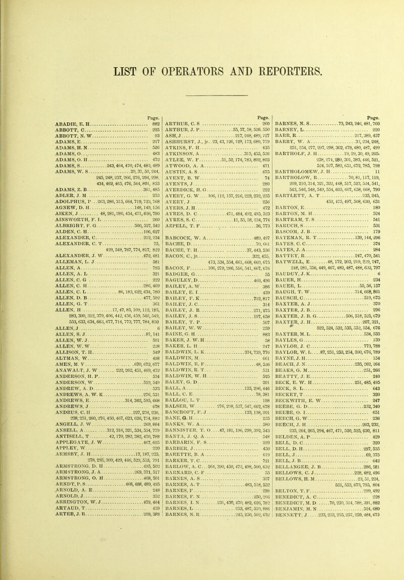LIST OF OPERATORS AND REPORTERS ABADIE, E. H. ABBOTT, C-... ABBOTT, N. W ADAMS, E ADAMS, H. N .. ADAMS, O ADAMS, 0. H.. ADAMS, S ADAMS, W. S.. ADAMS, Z. B ADLER, J. M. Page. . 882 . 225 . 93 . 217 . 526 . 483 . 472 243,464, 470, 474,482, 489 29,37,50,244, 245,248, 257,266, 276, 294, 298, 434, 462, 465, 476, 544, 801, 853 361,485 253 ADOLPHUS, P. - .263,286, 315, 664, 719, 723, 768 AGNEW, D. H 148,149,156 AIKEN, J 48,281,286, 454,471,626,790 AINSWORTH, F. L 260 ALBRIGHT, F. G 500,527, 542 ALDEN, C. H 106,627 ALEXANDER, C 212,234 ALEXANDER, C. T 75, ALEXANDER, J. W ALLEMAN, L. J.... ALLEN, A ALLEN, A. L ALLEN, C. G ALLEN, C. H ALLEN, C. L ALLEN, D. B ALLEN, G. T ALLEN, H 429, 548, 767, 774, 817, 822 472,481 581 793 321 222 286,469 .. .86,183, 622, 634, 780 477, 502 361 17, 47, 85,109,112,185, 283, 300, 312, 379, 406, 442, 456, 459, 546, 549, 553, 633, 634, 663, 677, 714, 773, 777, 784, 850 ALLEN, J ALLEN, S. J... ALLEN, W. J.. ALLEN, W. W. ALLISON, T. H ALTMAN, W.. AMEN, M. V.... 6 87,141 501 228 549 498 670, 672,677 ANAWALT, J. W . . ANDERSON, H. P... ANDERSON, W ANDREW, A. D ANDREWS, A. W. K ANDREWS, E ANDREWS, J ANDRUS, C. H .222, 262,451,469,472 534 519,549 533 276, 531 314,342,595, 668 678 227,234,236, 238,251,260,276, 450, 467, 623, 626,754, 882 ANGELL, J. W 269,884 ANSELL, A 312,316, 321, 534, 554, 779 ANTISELL, T 42,170, 282, 382, 470, 788 APPLEGATE, J. W 467,605 APPLEY, W 220 ARMSBY, .T. H 17,187,235, 278, 295, 309, 429, 446, 529, 553, 791 ARMSTRONG, D. II ARMSTRONG, J. A. ARMSTRONG, O. H ARNDT, P.S ARNOLD, A. E ARNOLD, J ARRINGTON, W. J. ARTAUD, T ARTER, J. R 495,502 ....269,371, 517 468, 501 468,488, 489,495 248 352 479, 484 ... 459 .209,388 Page. ARTHUR, C. S 260 ARTHUR, J. P 55, 57, 58, 526. 550 ASH, J 217,248,489, 727 ASHHURST, J., jr. .23,43,126,129,173, 680, 779 ATKINS, F. II 435 ATKINSON, A 315, 455,536 ATLEE, W. F 51,52,174,783,802,803 ATWOOD, A. A 471 AUSTIN, A. S 675 AVENT, B. W 74 AVENTS, J 280 AVERDICK, H. G 222 AVERY, G. W 106, 112,157, 216, 219, 232,235 AVERY, J 256 AYERS, J. H 472 AYRES, D. C 471,484,492,495,523 AYRES, S. C 11,55,58,234,774 AZPELL, T. F 36,773 BABCOCK, W. A 489,497 BA CHE, D 70,661 BACIIE, T. H 37,443,536 BACON, C.,jr 322,455, 473, 534, 554, 661, 668,669, 675 BACON, F 106, 279,286, 516, 541, 667, 676 BADGER, G 55 BAGULEY, D 469,496 BAILEY, A. W 386 BAILEY, E. 1 439 BAILEY, F. K 712,817 BAILEY, J. C 314 BAILEY, J. R 271,275 BAILEY, .1. S 197,658 BAILEY, T. P 507 BAILEY, W. W 259 BAINE, G. H 883 BAKER, J.W.H 58 BAKER, L. H 247 BALDWIN, L. K 374,739,776 BALDWIN, M 661 BALDWIN, R. F 48, 536 BALDWIN, R. T 531 BALDWIN, W. II 525 BALEY, G. D 201 BALL, A 135,296,446 BALL, C. E 78, 381 BALLOU, L. T 198 BALSER, W 276,298, 527, 547, 662, 678 BANCROFT, F. J 133,138, 201 BANE, G. H 235 BANKS, W. A 580 BANNISTER, T. O.. - .47,181,196, 299,392, 543 BANTA, J. Q. A 548 BARBARIN, F. S 299 BARBER, J 450 BARETTE, B. A 619 BARKER, T. C 721 BARLOW, A. C.. .264, 390, 450, 472, 498, 500, 632 BARNARD, C. F 55 BARNES, A. S 357 BARNES, A. T 483,518,552 BARNES, F 298 BARNES, F. N 250,266 BARNES, I. N 231,450,470,482,626,782 BARNES, L 253, 487, 510, 886 BARNES, N. R 245, 250, 502, 632 Page. BARNES, N. S 73, 243,246, 481,760 BARNEY, L 220 BARR, R 217,389, 457 BARRY, W. A 33,234,248, 251, 254, 277, 297, 298, 3C2, 479,480,487, 499 BARTHOLF, J. H 19,29,30, 49,205. 238,274, 280, 301, 383, 446, 521, 524, 527, 582, 651, 672, 785, 798 BARTHOLOMEW, J. H 11 BARTHOLOW, R 70,81,117, 119, 209, 210, 314, 321, 322, 448, 517, 523, 524, 541, 543, 546, 548, 549, 554, 605, 607, 658, 668, 790 BARTLETT, A. T 235,245, 452, 475, 497, 508, 630, 631 BARTON, E 180 BARTON, M. II 524 BARTRAM, T. S 541 BARUCH, S 531 BASCOM, J. B 179 BATEMAN, R. T 139,144,296 BATES, C.C 374 BATES, J. A 284 BATTEY, R 247,470,541 BATWELL, E 48,172, 203, 219, 229, 247, 248,281, 356, 449,467, 482, 487,488, 632, 797 BAUDUY, J. K 6 BAUER, H 234 BAUER, L 55,56,157 BAUGH, T. W 314, 668,861 BAUSCH, C 519,675 BAXTER, A. J 370 BAXTER, J. B 296 BAXTER, J. B. G 506,518, 525, 679 BAXTER, J. H 207,321, 522,524, 532, 535, 552, 554, 676 BAXTER, M.L 534,535 BAYLES, G 139 BAYLOR, J. C 773,788 BAYLOR, W. L. -. .87,251,253, 254, 300, 676,789 BAYNE, J. H 154 BEACH, J. N 235,262, 264 BEAKS, G. M 251,266 BEATTY, J. E 240 BECK, E. W. H 251,485,495 BECK, S. L 643 BECKET, T 320 BECKWITH, E. W 247 BEEBE, G. D 232,340 BEEBE, O. 1 651 BEECH, G. W 236 BEECH, J. II 203,232, 235, 264, 265,294, 467,471, 520, 525, 630, 811 BELDEN, A. P 429 BELL, D. C 320 BELL, D.H 297,535 BELL, J 69,375 BELL, J. B 642 BELLANGEE, J. B 286,581 BELLOWS, C. J 228,482,496 BELLOWS, H. M 23,51, 224, 551, 553, 673,795, 804 BELTON, T. F 299,492 BENEDICT, A. C 228 BENEDICT, M. D 70,230, 314, 388,391,882 BENJAMIN, M. N 524, 680 BENNETT, J 233,253,255,257,259,484,675