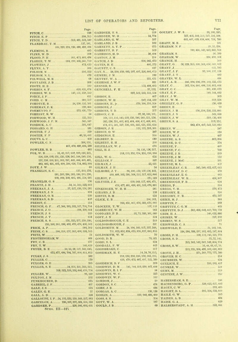 Page. FITCH, C 248 FITCH, E. P 298,315 FITCH, T. D 313,481,523,549 FLANDRAU, T. M 137,181, 188,229, 234,236, 388, 488, 494 FLEMING, R 485 FLINN, W. D 208 FLOOD, P. II 261,473,483,494 FLORER, T. W 284,299, 468, CG6, 710 FLOWERS, J 473,655 FLYNN, A. T 506 FOLSOM, N 216,222 FOLSOM, N. L 678 KOI.WELL, M. P. 68 FONTAINE, J. B 2G8 FOOTE, H. E 592 FORBES, S. F 629,631,674 FORBES, W. S 147,151,258,542 FORCE, J. F 621 FORD, C. M 282,517 FORDYCE, B 56,238,252, 501 FOREMAN, E. K. 239,466 FORMENTO, F 275,632,779 FORREST, R. W 54 FORWOOD, W. II 155,323 FORWOOD, J. F. M 545,547 FOSDICK, A. C 501,647 FOSSARD, G. II 181 FOSTER, F. J 229 FOSTER, F. P 4G, 55, 661 FOUTS, L. C 4C8 FOWLER, C. N 206,251, 467, 470, 488,49G, 588 FOWLER, 11. B 482 FOX, W. B 16, 49, 217,218,219,220,221, 226,228,230,231,236,238,245,248,249,256, 257, 258, 260,201,262,267,449, 466,469,481, 483, 485, 491,495, 499, 500, 626,754, 883,884 FOYE, J. W 80 FRANKLIN, E. C 237,2G2,276, 281,283, 284,285,286,295,296, 298, 299, 300, 485, 486, 518, 681 FRANKLIN, G.S 136 FRANTZ, J. II 54, 56,522,523,662 FREEMAN, J. A .57,227,236,256,281 FREEMAN, J. N 494 FREEMAN, O. R 230 FREEMAN, S. D 459 FREIOT, C 314 FRENCH, G. F.. . .47, 366,395,522,527,716,794 FRENCH, J. O 294, 300, 664 FRENCH, J. S 220 FRENCH, J. T 654 FRENCH, S. S 231,235,237,239,246, 255, 260,265,286,402,470,474,490,503 FRICK, A. P 284,302 FRINK, C. S 206,218,257, 263,490, 524,535 FRITZ, W 54 FROTHINGHAM, W 468 FRY, C. B 677 FRY, T. W 140,659 FRYER, B. E 50,55, 58, 527, 542, 645, 675, 677, 684,704, 787, 800, 811, 812 FULKS, J. S 582 FULLER, C 170 FULLER, G. E 395 FULLER, S. E 54,276, 321,323, 515, 518, 523,550,552,666, 670,774 FULLER, W 96,100 FULTON, J. M 552 FUNKHOUBER, D 675 GABRIEL, J. F 407 GALE, J. S 675 GALEN, G. E 57 GALL, A. D 524 GALLOUPE, I. F. .54,195,232, 239,249,517,883 GARCELON, A 236,267,297,504, 516, 533 GARDNER, P 228,246, 602,631 Surg. Ill—123 Page. GARDNER, T. S 218 GARDNER, W. II 54,774 GARLAND, G. W 597 GARLAND, J. B 102 GARNETT, A. Y. P 275 GARRETT, II. F 523 GARRISON, H. D 38,494 GASTON, J. M 234 GATCII, J. D 218,245,473 GATES, H. E 446,572 GAUNTT, C. S 627 GAY, N.... 58, 220,250,295,297, 497,526,666, 673 GEM RIG, J. M 190 GENTRY, W. A 251,631 GERRISH, J. W. F : 881 GESNER, B 153,488,495 GETCHELL, F. n 57,253, 297,322, 533, 552, 554 GIBBON, R 467 GIBBON, W. H 247,254,532 GIBBONS, II., jr 279, 300,370, 524 GIBBONS, J 627 GIBBONS, T. B 377 GIBSON, C. B 97, 98,100,101, 104,112,116,143,218,236,246, 249,251,258, 285,298, 391,402,403, 404,406,452, 468,469, 474, 475, 501, 527, 536, 601, 605, 631,632, 634 GIBSON, J. R 122,125,399,501 GIBSON, O. W 387 GIDD1NGS, E 516 GILBERT, D C80 GILBERT, R. II 316 GILFILLAN, W. J 674 GILL, H. Z 70,136,138,217, 218.219.232, 254, 255,256,264 GILL, W.G 656 GILLIAM, F 507 GH.MAN, J 55,621 GILMAN, J. II 54 GILMORE, J. T 94,100,132,137,138,162, 268, 488, 505, 506, 508,512, 517, 602,886 GILROY, P 275, 323 GILTNER, J. S 239,249, 257,466,471, 476, 477, 481,490,491, 553,676,881 GINKINGER, W. H. II 281 GIRARD, J. B 120 G1RVIN, R. M 054 GL1CK, E. B 206,265, 266,451,467, 476,502,676, 882 GLOCKER, T. W 157,159 GOBRECIIT, W. H 283 GODDARD, P. B 22,75,320, 361, 680 GOFF, J. N 524 GOLDSBOROUGH, C. E 519 GOLDSBOROUGH, J 531 GOLDSMITH, M 34,104,105,227,357,549, 751, 823,832,834,835,836,837,842,855 GOLDSMITH, W. W 70 GOOD, D. R 79,321 GOOD, S. L 654 GOOD ALL, F. W 443 GOODBRAKE, C 217 GOODMAN, H. E 14,54,76,215, 218.232.233, 236,238,245,295, 450, 470, 472,487, 497, 525, 589 GOODRICH, B.F 399 GOODWIN, D. M 141,144, 219,230, 467,498 GOODWIN, R. I. P 54 GOODWIN, W. C 525 GOODWIN, W. F 532 GORDON, J 20 GORDON, S. C 474 GORE, J. R 496 GORGAS, A. C 136,138 GOSLIN, A 239,240,486,499 GOSS, S.N 314 GOTT, W. A 587 GOULD, J.B 60 Page GOULEY, J. W. S 95,100, 283^ 357, 425,500,513, 517, 596, 598, 605, 607, 629, 658, 668, 756, 780 GRAFF, M. B 531 GRAHAM, N. F 29,55,294, 389, 486, 549, 663, 669, 768 GRAHAM, S 26,389 GRAHAM, W 206, 478, 508 GRANGE, H 500 GRANT, G.. .. 58, 229, 315, 320,369,658, 669, 802 GRANT, J 621,783 GRANT, J. F 93,100,137,138 GRANT, J. T 482 GRAVES, W. L 484 GRAY, A. R 246, 294, 296,298, 302,535,675 GRAY, C 203, 218,266, 488, 518, 605, 606 GRAY, C. C 301,430,673 GRAY, E. P 140,144,662 GRAY, J. W 503 GRAY, W. M 219,234 GREELEY, G. P 236,450 GREEN, E 70 GREEN, J. H 236,238,518,552,881 GREEN, J. N 549,668 GREEN, J. W 219,230,466 GREEN, S. A 219,252, 283, 474,497,523, 532, 882 GREEN, W 547 GREEN, W. F 233 GREEN, W. J 467 GREENE, A. S 803,806 GREENE, D. C 374 GREENE, F 489 GREENE, F.C 768 GREENE, J.B 219 GREENE, J. M 132 GREENE, J. McC 501 GREENE, M. L 457 GREENLEAF, C. R 545, 548, 625, 627, 665 GREENLEAF, D. C 470 GREENLEAF, E. G 485 GREENLEAF, W. R 456,807 GREENOUGII, F. B 634 GREGG, P 514 GREGG, V. H 270,473 GREGORY, E 516 GREGORY, F. R 472,507 GRIER, M. J 364 GRIFFIN, P 268 GRIFFITH, C. G. M 409 GRIFFITH, D. J 362,498, 668, 669, 769, 778 GRIM, II. A 140,632,886 GRIMES, W 227,232 GRIMES, W. S 517 GRISWOLD, C. A 71 GRISWOLD, E 51,142,144, 194,284,288,297, 302, 485,587, S04 GROSS, F. H 108,112,245,525, 773 GROSS, S. D 25,35,142, 315, 365, 542,543, 548, 604,774 GROSS, S. W 16,44, 66,67,70, 219,233,264,488, 500,699,883 GROVE, J. H 271,360,773, 777, 780 GROVER, H. C 254 GRUMBEIN, W 634 GUELICH, E 219,295,497 GUNKLE, W 524 GUNN, M 219 GUSTINE, J. W 252 HABERSHAM, S. E 246 HACHENBERG, G. P 550, 625,627,683 HAGEN, C. W 293,485 HAIGHT, D. L 295, 524, 532,800 HAILE. G. W 395 HAINES, A. B 484 HAISE, G. A 629 HALBERSTADT, A. II 553,661