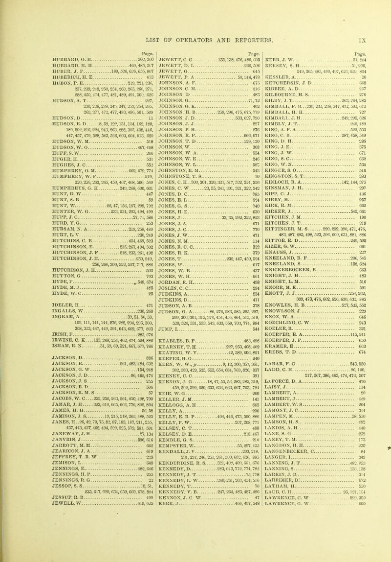 Page. HUBBARD, G. H 302, 3li0 HUBBARD, H. H 409,485,517 HUBER, J. F 189,526,026,055,807 IIUBERICU, H. E 073 HUBON, P. E 219,221, 236, 237, 239, 248,250,254,260, 265,266,271, 288, 450, 474, 477, 481,489,491, 500, C26 HUDSON, A. T 227, 230, 236, 238, 245, 247, 253, 254, 265, 269, 277,472,477, 483, 486,501, 509 HUDSON, D 11 HUDSON, E. D 8, 59,122,131,154,162,180, 189, 202, 210, 224, 243, 263, 288, 305, 408, 446, 447, 457, 479, 528, 545, 596, 603, 604, 613, 620 HUDSON, W. M 518 HUDSON, W. O 467,498 HUFF, S.W 266 HUGER, II 531 HUGHES, J. C 552 HUMPHREY, O. M 662, 679, 774 HUMPHREY, W. F 219, 220, 256,203, 265,450, 467, 468, 500, 549 HUMPHREYS, G. H 249,268, 600, 601 HUNT, D. W 447 HUNT, S. B 59 HUNT, W 22,47,156,197, 299, 792 HUNTER, W. G 233,251, 293,494, 499 HUPP, J. C 27,71,586 HURD, Y. G 253 HURSAM, N. A 219,258,489 HURT, L. V 230,249 HUTCHINS, C. B 454,469,523 HUTCHINSON, E 235,267,494, 502 HUTCHINSON, J. F 218,233,261,498 HUTCHINSON, J. H. 230,249, 256, 266,300, 522,527,717, 886 HUTCHISON, J. H 503 HUTTON, G 703 HYDE, F „.548, 674 HYDE, M. J 485 HYDE, W. C 25 IDELER, H... 471 INGALLS, W 230,260 INGRAM, A 39,51,56,58, 109, 111, 141,144,276,282,294,295, 300, 308, 323, 447, 449, 591, 643, 669, 077, 803 IRISH, F 285,676 1RWINE, C. K... .133,248,254, 462, 474, 524,886 ISHAM, R. N 31,39, 69, 321, 667,677,786 JACKSON, D 886 JACKSON, E 261, 483, 484, 632 JACKSON, G. W 154,248 JACKSON, J. D 96,462,474 JACKSON, J. S 255 JACKSON, R. D 506 JACKSON, R. M. S 57 JACOBS, W. C. -. .252,256,263,264,450,498,790 JAMAR, J. II 323, 619, 605,666,776,802,804 JAMES, H. H 56,58 JAMISON, J. S 19,215, 218,262,488, 525 JANES, H. .26,42,70, 75,82, 87,183,187, 211,255, 437,443,457,462,494, 520, 525, 579, 581, 591 JANE WAY, J. II 27,134 JANVRIN, J 596,016 JARROTT, M.M 602 JEARICON, J. A 619 JEFFREY, T. R. W 228 JEMISON, L 048 JENNINGS, E 482,046 JENNINGS, II. P 255 JENNINGS, R.G 22 JESSOP, S. S 18,51, 235, 017, 620, 634,059, 609, 078,804 JESSUP, R. B 499 JEWELL, W 619,625 Tage. JEWETT, C. C 133,138, 476, 486, 005 JEWETT, D. L 266,504 JEWETT, G 645 JEWETT, P. A 50,314,478 JOHNSON, A. F 675 JOHNSON, C. M 216 JOHNSON, D 483 JOHNSON, G 71,72 JOHNSON, G. K 402 JOHNSON, H. B 259,296, 475, 075,779 JOHNSON, J. D 533,627, 790 JOHNSON, J. J 227 JOHNSON, P. H 270 JOHNSON, R. P 666, 671 JOHNSON, T. D 129,130 JOHNSON, W 308 JOHNSON, W. A 554 JOHNSON, W. E... 246 JOHNSON, W. L 523 JOHNSTON, E. M 543 JOHNSTONE, T. S 10 JONES, C. H. .300,301,320,321,517, 522, 524,526 JONES, C. W 23, 55,241, 301, 321,322,542 JONES, D. C 785 JONES, E. L 524 JONES, G. S 740 JONES, H. E 630 JONES, J 33, 35,292, 322,823 JONES, J. A 671 JONES, J. C 770 JONES, J. W 471 JONES, N.M 114 JONES, R. C. C 322 JONES, R. K 379 JONES, T 232,447, 450, 524 JONES, W 617 JONES, W. B 437 JONES, W. H 661 JORDAN, R. H 498 JOSLIN, C. C 294 JUDKINS, A 234 JUDKINS, D 411 JUDSON, A. B 378 JUDSON, O. A 86,276,283,285,295,297, 299, 300, 301, 315, 374, 454, 456,464,515, 519, 520, 524,531,533, 543, 633, 659,703,774, 884 JUMP, 1 544 IIEABLES, B.F 483,498 KEARNEY, T. H 227,253,408,409 KEATING, W. V 42,589, 606,821 KEEFER, H. G 240 KEEN, W. W.,jr 9,12,300,357,361, 382, 383,429, 525, 653,654, 684, 769,826, 837 KEENEY, C. C 391 KEENON, J. G 18,47, 55, 56, 283,285,319, 459, 592, 599, 620, 633, 634, 663, 667,703, 794 KEIR, W. G 260 KELLER, J. M 141 KELLOGG, A. H , 665 KELLY, A 206 KELLY, E. B. P 404, 446, 473, 500, 886 KELLY, F. W 207,208,771 KELSEY, C. T 488 KELSEY, D. E 218,467 KEMBLE, G. S 210 ICEMPSTER, W. 55,297,455 KENDALL, J. V 203,218, 231,237,246,251, 261, 500, 602, 626, 885 KEXDERDINE, R. S 321,408,409, 661,676 KENNEDY, D 283, 643,772,774,782 KENNEDY, J. T 75,778 KENNEDY, L. W 260,261,263,451,516 KENNEDY, T 70 KENNEDY, V. B 247, 264, 483, 487, 496 KENNOX, J. C. W 47 KERR, J 466, 497,548 Page. KERR, J. W 51,804 KERSEY, S. II 51,206, 249, 265, 485, 490, 497, 026, 629, 804 KESSLER, A 30 KETCIIERSIN, J. D 668 KIBBEE, A. D £07 KILBOURNE, H. S 276 KILBY, J. T 203,264,285 KIMBA LL, F. B.. .230, 232, 238, 247, 472, 502, 672 KIMBALL, H. H 727 KIMBALL, J. H 249,295, 626 KIMBLY, J. T 240,489 KING, A. F. A 525,553 KING, C. B 287,458,549 KING, D. H 286 KING, J. E 375 KING. J. W 671 KING, S. C 662 KING, W. N 534 KINGER, S. O 516 KINGSTON, S. T 383 KINLOCH, R. A 142,144, 375 KINSMAN, J. H 297 KIPP, C. J 430 KIRBY, H 257 KIRK, R. M 662 KIRKER, J 542, 061 KITCHEN, J.M 190 KITCHEN, J. T 219 KITTINGER, M. S 220,259,390,471,476, 483, 487,495, 498, 523, 596, 600, 631, 881, 886 KITTOE. E. D 249,592 KIZER, G.W 661 KNAUSS, J 227 KNEELAND, B. F 206,545 KNEELAND, S 158,024 KNICKERBOCKER, B 063 KNIGHT, J. H 483 KNIGHT, L. M 516 KNORR, M. K 591 KNOTT, J. J 254,202, 389, 473, 470,602,620, 030, 632, 885 KNOWLES, H. B 527,535,552 KNOWLSON, J 229 KNOX, W. A 646 KOECHLING, C. W 243 ICOELER, R 321 KOERPER, E. A 115,241 KOERPER, J. F 650 KRAMER, E 603 KREBS, T. D 674 LABAR, F. C 543,550 LADD, C. H 96,100, 217,267,386,463, 474,476, 507 LaFORCE, D. A 470 LAISY, J 114 LAMBERT, A 20 LAMBERT, J 429 LAMBERT, W. S 264 LAMONT, J. C 314 LAMPEN, M 58, 550 LAMSON, II. S 882 LANDIS, A. H 440 LANE, S. G 252 LANEY, T. M 173 LANG DON, II. II 230 LAXGENBECKER, C 84 LANGER, 1 349 LANNING, J. T 482, 853 LANNING, S 130,138 LARKIN, J. B 314 LARIIIMER, B.' 072 LATHAM, II. 550 LAUB, C. II 95,121,154 LAWRENCE, C. W 299, 320 LAWRENCE, G. W 600 *