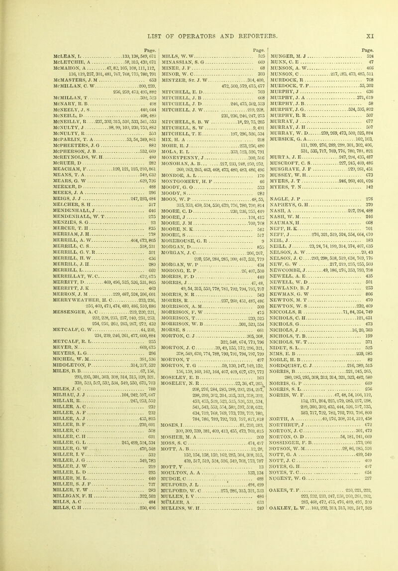 Page. MCLEAN, L 133,138,549,671 MCLETCHIE, A 58,315,430, 671 MCMAHON, A 47, 82,105,108, 111, 112, 116,119,257, 301,481, 767,768, 775,780,791 McMASTERS, J. M 653 MCMILLAN, C. W 200,239, 256, 259, 473, 495,882 MCMILLAN, T 302,523 McNARY, R. B 498 McNEELY, J. S 440, 644 MCNEILL, D 408,489 MCNEILLY, R .. .237, 302,315, 526,533, 541, 553 MCNULTY, J 98, 99,100,230, 753,8S2 MCNULTY, R 553 McPARLIN, T. A 53,54,349,861 McPIIEETERS, J. G 882 MCPHERSON, J. B 532, 669 MCREYNOLDS, W. H 480 McRUER, D 282 MEACHAM, P 120,121,125,210,861 MEANS, T. A 549,632 MEARS, G. W 629,726 MEEKER, D 488 MEEKS, J. A 296 MEIGS, J. J 247,293,484 MELCHER, S.H 517 MENDENHALL, J C4G MENDENHALL, W. T 275 MENZIES, S. G 93 MERCER, T. H 835 MERRIAM, J. H 778 MERRILL, A. W 464, 673,805 MERRILL, C. S 518,531 MERRILL, G. V. R 501 MERRILL, n. W 456 MERRILL, J. H 280 MERRILL, L 662 MERRILLAT, \V. C 672, 675 MERRITT, D 469,496,525,526,531, 805 MERRITT, J. K 463 MERRON, J. M 229,487,524,596,601 MERRYWEATHER, H. C 233, 236, 259, 469,473,474, 480, 486,510,886 MESSENGER, A. C 219,220,221, 222, 228,235, 237,240, 251,253, 254,256, 262, 265,267, 272, 452 METCALE, G. W 44,230, 234, 239, 246, 261, 477, 600,884 METCALF, R. L 255 MEYER, N 669, G75 MEYERS, L.G 296 MICHEL, W. M 391,536 MIDDLETON, P 314,317,532 MILES, B. B 67,15G, 293,295,301, 303, 308, 314, 315,320, 321, 339, 523,527,532,534, 549,550, G71,703 MILES, J. C 780 MILHAU, J. J 104,242,597,647 MILLAR, R 245,253,552 MILLER, A. C 232 MILLER, A. F 232 MILLER, A. J 455,805 MILLER, B. F 230, 601 MILLER, C 508 MILLER, C. II 601 MILLER, G. L 245,499,524,534 MILLER, G. W 470,548 MILLER, I. V 532 MILLER, J. G 549,783 MILLER, J. W 219 MILLER, L. D 295 MILLER, M. L 440 MILLER, S. J. F 727 MILLER, T. W 283 MILLIGAN, F. H 322,503 MILLS, A. C 484 MILLS, C. II 250,496 Page. MILLS, W-W 525 MINASSIAN, S. G 669 MINER, J. F 68 MINOR, W. C 303 MINTZER, St. J. W 314, 400, 472, 500, 579, 675, 677 MITCHELL, E.D 703 MITCHELL, J. B 668 MITCHELL, J. D 246,475, 502, 533 MITCHELL. J. W 219,228, 231,236,246, 247,275 MITCHELL, S. B. W 18,29,75,205 MITCHELL, S. W 9,491 MITCHELL, T. E 197, 296, 52G, 534 MIX, II. A 218 MOHR, R. J 253,256,480 MOLA, E. L 353, 523, 526,791 MONEYPENNY, J 300,516 MONOHAN, A. B 217,233,248,250,252, 260, 263,265, 4G3, 468,473,480, 483, 486, 49G MONROE, A. L 170 MONTGOMERY, H. F 46 MOODY, G. O 553 MOODY, S 282 MOON, W. P 48, 55, 315,353,459, 534,550, 679,776,780, 790, 814 MOORE, C. D 230,23G, 255,449 MOORE, J 124,413 MOORE, J. M 700,768 MOORE, N. K 542 MOORE, S 517 MOREHOUSE, G. R 9 MORGAN, D 855 MORGAN, J. C 206,207, 220,258,284,285, 300, 467,531,779 MORGAN, W. P 434 MORONG, E. P 26, 407,500 MORRIS, F. D 440 MORRIS, J 47,48, 49, 54, 315, 550,778, 781, 792, 794,795,797 MORRIS, N. R 543 MORRIS, R 237,260,451, 485,486 MORRISON, A. M 500 MORRISON, F. W 475 MORRISON, T 239,525 MORRISON, W. B 301,523,554 MORSE, S 661 MORTON, C. J 305,308, 322,548, 674, 773,796 MORTON, J. C 39,49,155,172,296,321, 378, 549, 670,774,788,790,791,794,797,799 MORTON, T 497 MORTON, T. G 59,130,147,149,152, 156,159,160,162,164,407,409, 627,679,773 MOSELEY, E. B 163 MOSELEY, N. R 23,36,47,205, 208,276,284,285,288,293, 294,2977 298,299,302,314, 315,321,378,392, 453, 455,519,523, 525, 506,531, 534, 541,543, 553, 554,589,597,598, 622, 634,719,768,769,773,778,779, 780, 784,786, 789,792,793, 797,817,818 MOSES, 1 81,210,283, 300, 309, 339, 381,409,413,455,473, 769,815 MOSHER, M. A 260 MOSS, S. C 474,497 MOTT, A. B 12,28, 152,154,158,159,162,285, 304,308,315, 459, 517, 519, 524,526, 549,768,773, 787 MOTT, V 13 MOULTON, A. A 133,134 MUDGE, C 488 MULFORD, J. L .' 494, 499 MULFORD, YV. C 275,286,315,321, 533 MULLEN, I. V 486 MtJLLER, A 633 MULLINS, W. H 249 Page. HUNGER, M. J 524 MUNN, C. E 47 MUNSON, A. IV 466 MUNSON, C 217,283,473, 485, 511 MURDOCK, R 7G8 MURDOCK, T. F 55, 302 MURPHY, J 636 MURPHY, J. A 371,619 MURPHY, J. B 58 MURPHY, J. G 524,505,802 MURPHY, R. R 507 MURRAY, J 677 MURRAY, J. H 507 MURRAY, W. D 239,269,473,500, 525,884 MURSICK, G. A 102,103, 111, 209, 276,289,299, 301, 302, 406, 531, 535, 717, 769,776, 780, 781, 821 MURTA, J. E 247,294, 435,487 MUSCROFT, C. S 227,245,469,486 MUSGRAVE, J. F 229,261,451 MUSSEY, W. H C73 MYERS, J. T 246,260,401, 626 MYERS, T. N 142 NAGLE, J. P 276 NAPHEYS, G.H 370 NASH, A 227, 294,488 NASH, W. M 246 NAUMAN, H GC8 NEFF, II. K 701 NEFF, J 276,321, 519, 524, 554, 664, G70 NEIL, J 183 NEILL, J 23,24,74,199,314,374,407, G35 NELSON, A. W 20,43 NELSON, J. C... .293, 298, 518, 519, G34,769,776 NEW, G. W 217, 219,235,255, 503 NEWCOMBE, J 49,186, 276,353, 793,798 NEWELL, A. E 435 NEWELL, W. D 501 NEWLAND, B. J 253 NEWMAN, G. W 806 NEWTON, M. T 470 NEWTON, W. S 232,4G9 NICCOLLS, R 71,84, 354, 749 NICHOLS, C. H 121, C51 NICHOLS, G 473 NICHOLS, J 16,20,303 NICHOLS, T. B 199 NICHOLS, W. T 371 NIDET, S. L 525 NIMS, E. B 239,285 NOBLE, H. B 82 NORDQU1ST,. C. J 216, 389, 515 NORRIS, R 221,245,265, 280,285,295,308,313, 314, 321,323,482, 580 NORRIS, G. P 669 NORRIS, S. L 256 NORRIS, W. F 47,48, 54,106,112, 152,171, 204,225,279,285,297,298, 299,300,302,435,444,526, 527, 535, 583, 717,722, 782,792,793, 796,800 NORTH, A 40,276,308,314, 319,458 NORTHRUP, J 672 NORTON, J. C 301,472 NORTON, O. D 54,181,241, G69 NOSSINGER, F. B 173,266 NOTSON, W. M 28,86,285, 526 NOTT, G. A 499, 549 NOTT, J. C 409 NOYES, G. H 497 NOYES, T. C 654 NUGENT, W. G 227 OAKES, T. F 220,221,222, 223, 232,233,247,258,260,261,262, 285, 468,472,475,476,489, 495, 590 OAKLEY, L. W. -. 103,232, 313, 315, 321, 517, 525