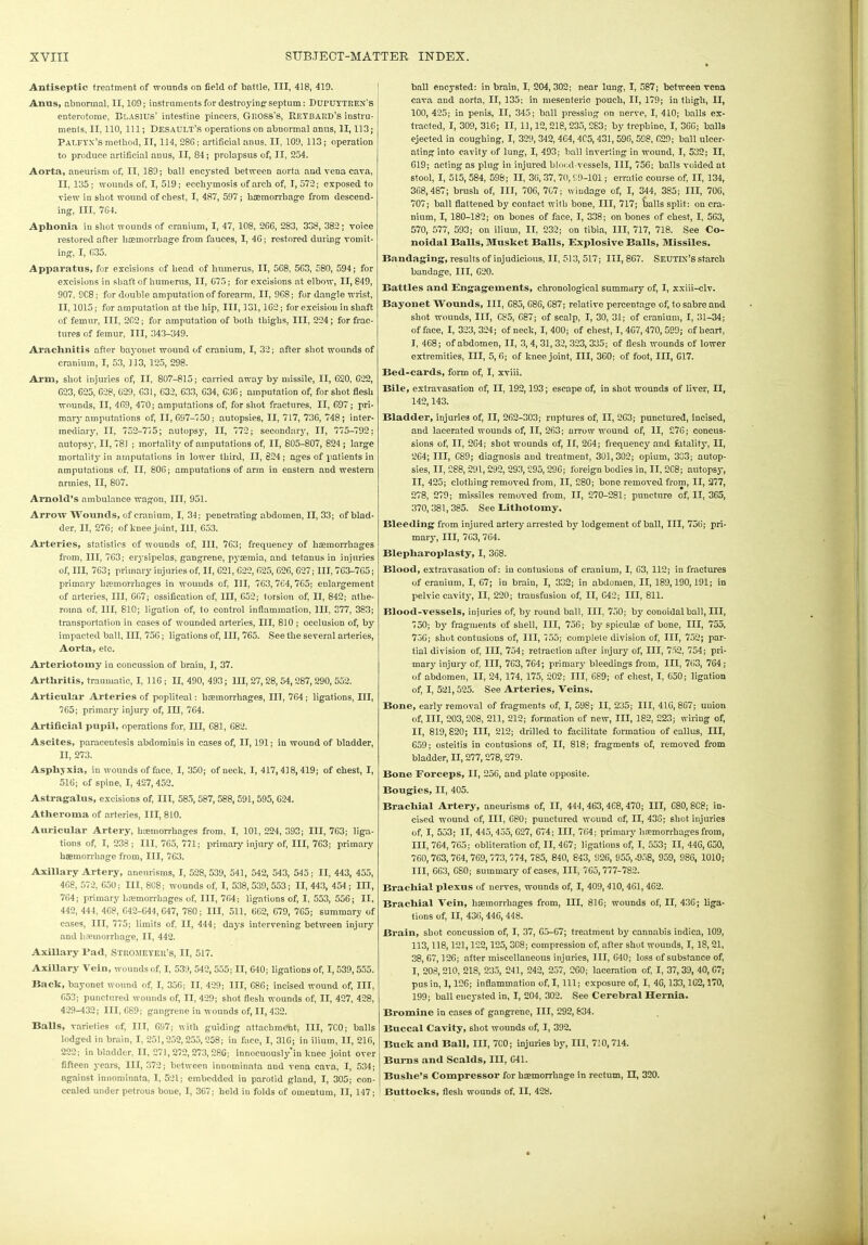 Antiseptic treatment of wounds on field of battle, III, 418, 410. Anns, abnormal, II, 109; instruments for destroying'septum: DURUYTREN's j enterotome, BLAS1US’ intestine pincers, GROSS'S, Retbard’s instru- ments, II, 110, 111; Desault's operations on abnormal anus, II, 113; Palfvx’S method, II, 114, 286; artificial anus, II, 109, 113; operation to produce artificial anus, II, 84; prolapsus of, II, 254. Aorta, aneurism of, II, 189; ball encysted between aorta and vena cava, II, 135 ; wounds of, I, 519; eechymosis of arch of, I, 572; exposed to view in shot wound of chest, I, 487, 597; haemorrhage from descend- ing, III, 764. Aphonia in shot wounds of cranium, I, 47, 108, 266, 283, 338, 382; voice restored after haemorrhage from fauces, I, 46; restored during vomit- ing, I, 635. Apparatus, for excisions of bead of humerus, II, 568, 563, 580, 594; for excisions in shaft of humerus, II, 675; for excisions at elbow, 11,849, 907. 9C8; for double amputation of forearm, II, 9C8; for dangle wrist, II, 1015; for amputation at the hip, III, 131,162; for excision in shaft of femur, III, 202; for amputation of both thighs, III, 224; for frac- tures of femur, III, 343-349. Arachnitis after bayonet wound of cranium, I, 32; after shot wounds of cranium, I, 53, 113, 125, 298. Arm, shot injuries of, II, 807-815; carried away by missile, II, 620, 622, 623, 625, 628, 629, 631, 632, 633, 634, 636; amputation of, for shot flesh wounds, II, 469, 470; amputations of, for shot fractures, II, 697; pri- mary amputations of, 11,697-750; autopsies, II, 717, 736, 748; inter- mediary, II, 752-775; autopsy, II, 772; secondary, II, 775-792; autopsy, II, 78J ; mortality of amputations of, II, 805-807, 824 ; large mortality in amputations in lower third, II, 824; ages of patients in nmputations of, II, 806; amputations of arm in eastern and western armies, II, 807. Arnold’s ambulance wagon, III, 951. Arrow Wounds, of cranium, I, 34; penetrating abdomen, II, 33; of blad- der, II, 276; of knee joint, III, 653. Arteries, statistics of wounds of, III, 763; frequency of haemorrhages from, III, 763; erysipelas, gaDgrene, pyaemia, and tetanus in injuries of, III, 763; primary injuries of, II, 621, 622, 625, 626,627; III, 763-765; primary haemorrhages in wounds of, III, 763,764,765; enlargement of arteries, III, 667; ossification of, III, 652; torsion of, II, 842; athe- roma of, III, 810; ligation of, to control inflammation, III, 377, 383; transportation in cases of wounded arteries, III, 810 ; occlusion of, by impacted ball, III, 756; ligations of, III, 765. See the several arteries, Aorta, etc. Arteriotomy in concussion of brain, I, 37. Arthritis, traumatic, I, 116; II, 490, 493; III, 27, 28, 54,287,290, 552. Articular Arteries of popliteal: haemorrhages, III, 764; ligations, III, 765; primary injury of, III, 764. Artificial pupil, operations for, III, 681, 682. Ascites, paracentesis abdominis in cases of, II, 191; in wound of bladder, II, 273. Asphyxia, in wounds of face, I, 350; of neck, I, 417,418, 419; of chest, I, 516; of spine, I, 427,452. Astragalus, excisions of, III, 585, 587, 588, 591,595, 624. Atheroma of arteries, III, 810. Auricular Artery, haemorrhages from, I, 101, 224, 393; III, 763; liga- tions of, I, 233 ; III, 765, 771; primary injury of, III, 763; primary haemorrhage from, III, 763. Axillary Artery, aneurisms, I, 528,539, 541, 542, 543, 545; II, 443, 455, 468, 572, 650; III, 808; wounds of, I, 538,539, 553; II, 443, 454 ; in, 764; primary haemorrhages of, III, 764; ligations of, I, 553, 556; II, 442, 444, 4C8, 642-644,647, 780; III, 511, 662, C79, 765; summary of cases, III, 775; limits of, II, 444; days intervening between injury and haemorrhage, II, 442. Axillary l’ad, Stromeyer’s, II, 517. Axillary Vein, wounds of, I, 539, 542, 555; II, 640; ligations of, I, 539,555. Bach, bayonet wound of, I, 356; II, 429; III, C86; incised wound of, III, 653; punctured wounds of, II, 429; shot flesh wounds of, II, 427, 428, 429-432; 111,689; gangrene in wounds of, II, 432. Balls, varieties of, III, 697; with guiding attachment, III, 7C0; balls lodged in brain, I, 251,252,255, 258; in face, I, 316; in ilium, II, 216, 222; in bladder, II, 271,272,273, 28G; innocuously’in knee joint over fifteen years, III, 372; between innominata and vena cava, I, 534; against innominata, I, 521; embedded in parotid gland, I, 305; con- cealed under petrous bone, I, 367; held in folds of omentum, II, 147; ball encysted: in brain, I, 204,302; near lung, I, 587; between vena cava and aorta, II, 135; in mesenteric pouch, IT, 179; in thigh, II, 100, 425; in penis, II, 345; ball pressing on nerve, I, 410; balls ex- tracted, I, 309, 316; II, 11,12,218,235, 283; by trephine, I, 366; balls ejected in coughing, I, 329, 342,464, 405,431,596,598, 629; ball ulcer- ating into cavity of lung, I, 493; ball inverting in wound, I, 532; II, 619; acting as plug in injured blood-vessels, III, 756; balls voided at stool, I, 515,584, 598; II, 36, 37, 70, £9-101; erratic course of, II, 134, 368,487; brush of, III, 706, 7G7; wmdage of, I, 344, 385; III, 706, 707; ball flattened by contact with bone, III, 717; balls split: on cra- nium, I, 180-182; on bones of face, I, 338; on bones of chest, I, 563, 570, 577, 593; on ilium, II, 232; on tibia, III, 717, 718. See Co- lloidal Balls, Musket Balls, Explosive Balls, Missiles. Bandaging, results of injudicious, II, 513, 517; III, 867. SEUTDJ’S starch bandage, III, 620. Battles and Engagements, chronological summary of, I, xxhi-clv. Bayonet Wounds, III, G85, 686, 687; relative percentage of, to sabre and shot wounds, III, 685, G87; of scalp, I, 30, 31; of cranium, I, 31-34; of face, I, 323, 324; of neck, I, 400; of chest, I, 467,470, 599; of heart, I, 468; of abdomen, II, 3, 4,31,32, 323, 335; of flesh wounds of lower extremities, III, 5, 6; of knee joint, III, 360; of foot, III, G17. Bed-cards, form of, I, xviii. Bile, extravasation of, II, 192,193; escape of, in shot wounds of liver, II, 142,143. Bladder, injuries of, II, 262-303; ruptures of, II, 263; punctured, incised, and lacerated wounds of, II, 263; arrow wound of, II, 276; concus- sions of, II, 2G4; shot wounds of, IT, 264; frequency and fatality-, II, 264; III, C89; diagnosis and treatment, 301,302; opium, 303; autop- sies, II, 288, 291, 292, 293,295, 296; foreign bodies in, II, 2G8; autopsy, II, 425; clothing removed from, II, 280; bone removed from, II, 277, 278, 279; missiles removed from, II, 270-281; puncture of, II, 365, 370,381,385. See Eitliotomy. Bleeding from injured artery arrested by lodgement of ball, III, 756; pri- mary, III, 7C3, 764. Blepliaroplasty, I, 368. Blood, extravasation of: in contusions of cranium, I, 63, 112; in fractures of cranium, I, 67; in brain, I, 332; in abdomen, II, 189,190,191; in pelvic cavity, II, 220; transfusion of, IT, 642; III, 811. Blood-vessels, injuries of, by round ball, III, 750; by conoidalball, III, 750; by fragments of shell, III, 756; by spiculae of bone, III, 755, 756; shot contusions of, III, 755; complete division of, III, 752; par- tial division of, III, 754; retraction after injury of, III, 752, 754; pri- mary injury of, III, 7C3, 764; primary bleedings from, III, 763, 764; of abdomen, II, 24, 174, 175, 202; III, 689; of chest, I, 650; ligation of, I, 521,525. See Arteries, Veins. Bone, early removal of fragments of, I, 098; II, 235; III, 416, 867; union of, III, 203,208, 211, 212; formation of new, III, 182, 223; wiring of, II, 819,820; III, 212; drilled to facilitate formation of callus, III, 659; osteitis in contusions of, II, 818; fragments of, removed from bladder, II, 277,278,279. Bone Forceps, II, 256, and plate opposite. Bougies, II, 405. Brachial Artery, aneurisms of, II, 444, 463, 468,470; III, C80,8C8; in- cised wound of, III, 680; punctured wound of, II, 436; shot injuries of, I, 553; II, 445,435, G27, 674; III, 764; primary hemorrhages from, III, 764, 765; obliteration of, II, 467; ligations of, I, 553; II, 446, G50, 760,763,764,769,773, 774, 785, 840, 843, 926, 955, -958, 959, 986, 1010; III, 663, GS0; summary of cases, III, 765,777-782. Brachial plexus of nerves, wounds of, I, 409, 410, 461, 462. Brachial Vein, haemorrhages from, III, 816; wounds of, II, 436; liga- tions of, II, 436, 446, 448. Brain, shot concussion of, I, 37, 65-67; treatment by cannabis indica, 109, 113,118,121,122,125, 308; compression of, after shut wounds, I, IS, 21, 38, 67,126; after miscellaneous injuries, III, 640; loss of substance of, I, 208,210, 218, 235, 241, 242, 257, 260; laceration of, I, 37,39, 40, G7; pus in, 1,126; inflammation of, I, 111; exposure of, I, 46,133,162,170, 199; ball encysted in, I, 204, 302. See Cerebral Hernia. Bromine in cases of gangrene, III, 292,834. Buccal Cavity, shot wounds of, I, 392. Buck and Ball, III, 7C0; injuries by, III, 710,714. Burns and Scalds, III, 641. Buslie’s Compressor for haemorrhage in rectum, II, 320. Buttocks, flesh wounds of, II, 428.