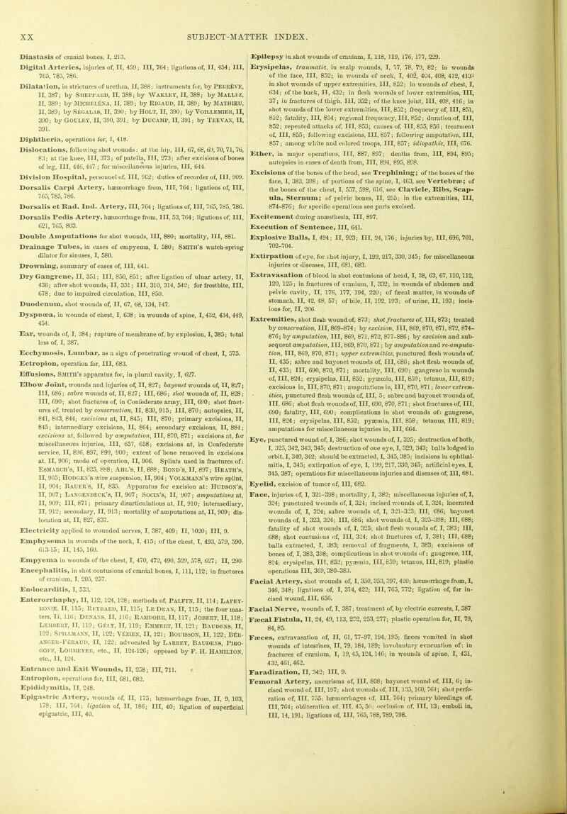 Diastasis of cranial bones, I, 213. Digital Arteries, injuries of, II, 459; III, 764; ligations of, II, 454; III, 765, 785, 786. Dilatation, in strictures of urethra, II, 388; instruments fur, by PERltilVE, II, 387; by SHEPPARD, II, 3S8; by WAKLKY, II, 388; by MALLEZ, II, 389; by JIICHF.LfiXA, II, 389; by RlC.AUD, II, 389; by MATH1EU, II, 389; bySEGALAS, II, 390; by HOLT, II, 390; by VOILLEMlEIt, 31, 390; by GOULF.Y, II, 390, 391; by DUCAMP, II, 391; by 'i'EEVAX, II, 391. Diphtheria, operations for, I, 418. Dislocations, following shot wounds; at the hip, HI, 67,68, 69, 70, 71,76, 83; at the knee, III, 373; of patella, III, 273; after excisions of bones of leg, III, 446, 447 ; for miscellaneous injuries, III, 644. Division Hospital, personnel of, III, SC2; duties of recorder of, III, 909. Dorsalis Carpi Artery, haemorrhage from, III, 764; ligations of, III, 765, 785, 786. Dorsalis et Bad. Ind. Artery, III, 764 ; ligations of, HI, 765, 785, 786. Dorsalis Pedis Artery, haemorrhage from, III, 53,764; ligations of, III, 621, 765, 803. Double Amputations for shot wounds, III, 880; mortality, III, 881. Drainage Tubes, in cases of empyema, I. 580; Smith’s watch-spring dilator for sinuses, I, 580. Drowning, summary of cases of, III, 641. Dry Gangrene, II, 351; III, 850, 851; after ligation of ulnar artery, II, 436; after shot wounds, II, 351; III, 310, 314, 542; for frostbite, III, 678; due to impaired circulation, III, 850. Duodenum, shot wounds of, II, 67, 68, 134, 147. Dyspnoea, in wounds of chest, I, 638; in wounds of spine, I, 432, 434, 449, 454. Ear, wounds of, I, 384; rupture of membrane of, by explosion, I, 385; total loss of, I, 387. Ecchymosis, Lumbar, as a sign of penetrating wound of chest, I, 575. Ectropion, operation for, III, 683. Effusions, Smith’s apparatus for, in plural cavity, I, 627. Elbow Joint, wounds and injuries of, II, 827; bayonet wounds of, II, 827; III, 686; sabre wounds of, II, 827; III, 686; shot wounds of, II, 828 ; III, 690; shot fractures of, in Confederate army, III, 690; shot fract- ures of, treated by conservation, II, 830, 915; III, 870; autopsies, II, 841, 843, 844; excisions at, II, 845; III, 870; primary excisions, II, 845; intermediary excisions, II, 864; secondary excisions, 11,884; excisions at, followed by amputation, III, 870, 871; excisions at, for miscellaneous injuries, III, 657, 658; excisions at, in Confederate service, II, 896, 897, 899, 900; extent of bone removed in excisions at, II, 906; mode of operation, II, 906. Splints used in fractures of; Esmarch’s, II, 835, 888; Ahl’s, II, 888; Bond’s, II, 897; Heath’s, II, 905; Hodgex’s wire suspension, II, 904 ; VOLKMANN’S wire splint, II, 904; Bauer’s, II, 835. Apparatus for excision at: Hudson’s, II, 907; Langexbeck’S, II, 907; SOCIN’S, II, 907; amputations at, 11,909; 111,871; primary disarticulations at, II, 910; intermediary, 11,912; secondary, II, 913; mortality of amputations at, II, 909; dis- location at, II, 827, 837. Electricity applied to wounded nerves, I, 387, 409; II, 1020; III, 9. Emphysema in wounds of the neck, I, 415; of the chest, I, 493, 579, 590, 613-15; II, 145, 160. Empyema in wounds of the chest, I, 470, 472, 490, 529, 578, 627; II, 290. Encephalitis, in shot contusions of cranial bones, I, 111, 112; in fractures of cranium, I, 205, 257. Endocarditis, I, 533. Enterorrhapliy, II, 112, 124,128; methods of, Palfyn, II, 114; Lapey- llOXlE, II, 115; Rkybard, II, 115; Le Dean, II, 115; the four mas- ters, Ii, 110; DENAXS, II, 116; RaMDGIIU, II, 117; JOBERT, II, 118; LEMBERT, II, 119; Glit.Y, II, 119; EMMERT, II, 121; BAUDEXS, II, 122; SlTLLMAXX, II, 122; VfiZIEX, II, 121; BOUISSON, II, 122; Bfilt- ANGER-FEEAUD, II, 122; advocated by LaRUEY, BAUDEXS, Piro- goff, Lommeyer, cto., II, 124-126; opposed by F. H. Hamilton, etc., II, 124. Entrance and Exit Wounds, II, 258; III, 711. Entropion, operations for, III, 681, 682. Epididymitis, II, 248. Epigastric Artery, wounds of, II, 175; haemorrhage from, II, 9, 103, 178; III, 764; ligation of, II, 186; III, 40; ligation of superficial epigastric, III, 40. Epilepsy in shot wounds of cranium, I, 118, 119, 176, 177, 229. Erysipelas, traumatic, in scalp wounds, I, 77, 78, 79, 82; in wounds of the face, III, 852; in wounds of neck, I, 402, 404, 408, 412, 413! in shot wounds of upper extremities, III, 852; in wounds of chest, I, 634; of the back, II, 432; in flesh wounds of lower extremities, III, 37; in fractures of thigh, III, 352; of the knee joint, III, 408, 416; in shot wounds of the lower extremities, III, 852; frequency of, III, 851, 852; fatality, III, 854; regional frequency, III, 852; duration of, III, 852; repeated attacks of, III, 853; causes of, III, 855, 856; treatment of III, 855; following excisions, III, 857; following amputation, III, 857; among white and colored troops, III, 857; idiopathic, III, 676. Ether, in major operations, III, 887, 897; deaths from, III, 894, 895; autopsies in cases of death from, III, 894, 895, 898. Excisions of the bones of the head, see Trephining; of the bones of the face, I, 383, 398; of portions of the spine, I, 463, see Vertebrae; of the bones of the chest, I, 557, 598, 616, see Clavicle, Bibs, Scap- ula, Sternum; of pelvic bones, II, 255; in the extremities, III, 874-876; for specific operations see parts excised. Excitement during ansesthesia, III, 897. Execution of Sentence, III, 641. Explosive Balls, I, 494; II, 923; III, 24,176; injuries by, III, 696, 701, 702-704. Extirpation of eye, for rhot injury, 1,199, 217, 330, 345; for miscellaneous injuries or diseases, III, 681, 683. Extravasation of blood in shot contusions of head, I, 38, 63, 67,110,112, 120, 125; in fractures of cranium, I, 332; in wounds of abdomen and pelvic cavity, II, 176, 177, 194, 220; of faecal matter, in wounds of stomach, II, 42, 48, 57; of bile, II, 192, 193; of urine, II, 193; incis- ions for, II, 206. Extremities, shot flesh wound of, 873; shot fractures of’, III, 873; treated by conservation, III, 869-874; by excision, III, 869, 870, 871, 872, 874- 876; by amputation, III, 869, 871, 872, 877-S86; by excision and sub- sequent amputation, III, 869,870, 871; by amputation and re-amputa- tion, III, 869, 870, 871; upper extremities, punctured flesh wounds of, II, 435; sabre and bayonet wounds of, III, C86; shot flesh wounds of, II, 435; III, 690, 870, 871; mortality, III, 690; gangrene in wounds of, III, 824; erysipelas, III, 852; pyaemia, III, 859; tetanus, III, 819; excisions in, III, 870, 871; amputations in, III, 870, 871; lower extrem- ities, punctured flesh wounds of, III, 5; sabre and bayonet wounds of, III. 686; shot flesh wounds of, III, 690, 870, 871; shot fractures of, III, 690; fatality, III, 690; complications in shot wounds of: gangrene, 111,824; erysipelas, III, 852; pyaemia, III, 858; tetanus, III, 819; amputations for miscellaneous injuries in, III, 664. Eye, punctured wound of, I, 386; shot wounds of, I, 325; destruction of both, I, 325, 342,343, 345; destruction of one eye, I, 329, 343; balls lodged iu orbit, I, 340, 342; should be extracted, I, 345,385; incisions iu ophthal- mitis, I, 345; extirpation of eye, I, 199,217, 330, 345; artificial eyes, I, 345, 387; operations for miscellaneous injuries and diseases of, III, 681. Eyelid, excision of tumor of, III, 682. Eace, injuries of, I, 321-398; mortality, I, 382; miscellaneous injuries of, I, 324; punctured wounds of, I, 324; incised wounds of, I, 324; lacerated wounds of, I, 324; sabre wounds of, I, 321-323; III, 686; bayonet wounds of, I, 323, 324; HI, 686; shot wounds of, I, 325-398; III, 688; fatality of shot wounds of, I, 325; shot flesh wounds of, I, 383; III, 688; shot contusions of, III, 324; shot fractures of, I, 381; III, 688; balls extracted, I, 383; removal of fragments, I, 383; excisions of bones of, I, 383, 398; complications in shot wounds of: gangrene, III, 824; erysipelas, II!, 852; pyaemia, 111,859; tetanus, 111,819; plastic operations III, 369, 380-383. Facial Artery, shot wounds of, I, 350, 353,397, 420; haemorrhage from, I, 346, 348; ligations of, I, 374, 422; III, 765, 772; ligation of, for in- cised wound, III, 656. Facial Nerve, wounds of, I, 387; treatment of, by electric currents, 1,387 Faecal Fistula, II, 24, 49, 113, 252, 253, 277; plastic operation for, II, 79, 84,85. Faeces, extravasatiou of, II, 61, 77-97, 194, 195; fames vomited in shot wounds of intestines, II, 79, 184, 189; involuntary evacuation of; in fractures of cranium, I, 19,45,124,146; in wounds of spine, I, 431, 432,461,462. Faradization, II, 342; III, 9. Femoral Artery, aneurisms of, III, 808; bayonet wound of, III, 6; in- cised wound of, III, 197; shot wounds of, III, 135,160, 764; shot perfo- ration of, III, 755; haemorrhages of, III, 764; primary bleedings of, 111,764; obliteration of. Ill, 45,56; occlusion of, III, 13; emboli in, III, 14,191; ligations of, III, 765,788,789,798.