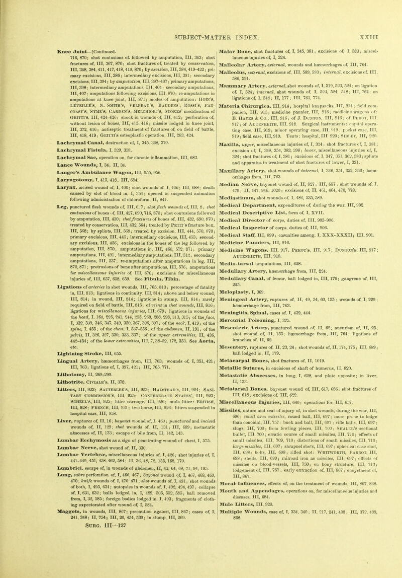 Knee Joint—[Continued. 716, 870; shot contusions of. followed by amputation, III, 363; shot fractures of, III, 367, 870; shot fractures of, treated by conservation, III, 368, 384, 411, 417,418, 419, 870; by excision, III, 384,419-422; pri- mary excisions, III, 386; intermediary excisions, III, 391; secondary excisions, III, 394; by amputation, III, 397-407; primary amputations, III, 398; intermediary amputations, III, 404; secondary amputations, III, 407; amputations following excisions, III, 870; re-amputations in amputations at knee joint, III, 871; modes of amputation; Holy's, l£veill£’s, N. Smith’s, Velpeau’s, Baudf.ns’, Rossi's, Pax- coast’s, Stme’s, Carden's, Mei.chiohj's, Stokes’modification of Gmtti’s, III, 424-426; shock in wounds of, III, 412; perforation of, without lesion of bones, III, 415, 416; missile lodged in knee joint, III, 372, 416; antiseptic treatment of fractures of, on field of battle, III, 418, 419; Gun n's osteoplastic operation, III, 283, 424. Lachrymal Canal, destruction of, I, 345. 368, 370. Lachrymal Fistula, I, 329, 358. Lachrymal Sac, operation on, for chronic inflammation, III, 683. Lance Wounds, I, 34; II, 34. Langer’s Ambulance Wagon, III, 955, 956. Laryngotomy, I, 415, 418; III, 684. Larynx, incised wound of, I, 400; shot wounds of, I, 406; III, 688; death caused by clot of blood in, I, 354; opened in suspended animation following administration of chloroform, II, 841. Leg, punctured flesh wounds of, III, 6, 7; shot flesh wounds of, III, 8; shot contusions of bones of, III, 427, 690, 716, 870; shot contusions followed by amputation, III, 430; shot fractures of bones of, III, 432, 690, 870; treated by conservation, III, 432,564; treated by Petit s fracture box, III, 568; by splints, III, 568; treated by excision, III, 444, 570, 870; primary excisions, III, 445; intermediary excisions, 111,453; second- ary excisions, III, 456; excisions in the bones of tbe leg followed by amputation, III, 870; amputations in, III, 460, 572, 871; primary amputations, 111,491; intermediary amputations, III, 512; secondary amputations, III, 537; re-amputations after amputations in leg, III, 870, 871; protrusions of bone after amputations, III, 576; amputations for miscellaneous injuries of, III, 670; excisions for miscellaneous injuries of, III, 657, 658, 659. See Fibula, Tibia. Ligations of arteries in shot wounds, III, 765, 813; percentage of fatality in, III, 813; ligations in continuity. III, 814; above and below wound, III, 814; in wound, III, 814; ligations in stump. Ill, 814; rarely required on field of battle, III, 815; of veins in shot wounds, III, 816; ligations for miscellaneous injuries, III, 679; ligations in wounds of tbe head, I, 160, 225, 241, 244, 255, 269, 288, 298, 313, 315; of the face, I, 332, 339, 346, 347, 349, 350, 367, 396, 397; of the neclc, I, 419; of the spine, I, 455; of the chest, I, 537-556; of the abdomen, II, 191; of the pelvis, II, 326, 327, 330, 333, 337; of the upper extremities, II, 436, 442-454; of the lower extremities, III, 7, 38-52, 172, 353. See Aorta, etc. Lightning Stroke, III, 655. Lingual Artery, haemorrhages from, III, 763; wounds of, 1,351, 421; III, 763; ligations of, I, 397, 421; III, 765, 771. Lithotomy, II, 269-299. Lithotrite, Civiale’s, II, 378. Litters, III, 923; Satteiilee’s, III, 923; Halstead’s, III, 924; Sani- tary Commission’s, III, 925; Confederate States’, III, 925; Schell’s, III, 925; litter carriage, III, 926; mule litter; British, III, 928; FRENCH, III, 931; two-horse, III, 926; litters suspended in hospital cars, III, 958. Liver, ruptures of, II, 16; bayonet wound of, I, 469; punctured and incised wounds of, II, 129; shot wounds of, II, 131; III, 689; metastatic abscesses of, II, 133; escape of bile from, II, 142, 143. Lumbar Eccliymosis as a sign of penetrating wound of chest, I, 575. Lumbar Nerve, shot wouud of, II, 330. Lumbar Vertebrae, miscellaneous injuries of, I, 426; shot injuries of, I, 441-449, 451, 458-462, 584; II, 36, 48, 72, 155,168, 170. Lumbrici, escape of, in wounds of abdomen, II, 42, 64, 68, 71, 94, 195. Lung, sabre perforation of, I, 466, 467; bayonet wound of, I, 467, 468, 469, 470; knife wounds of, I, 470, 471; shot wounds of, I, 491; shot wounds of both, I, 495, 634; autopsies in wounds of, I, 492, 494, 497 ; collapse of, I, 631, 632; balls lodged in, I, 489, 505, 552, 585; ball removed from, I, 32, 585; foreign bodies lodged in, I, 493; fragments of cloth- ing expectorated after wound of, I, 584. Maggots, in wounds, III, 867; precaution against, III, 867; cases of, I, 241, 348; II, 754; IH, 20, 454, 530; in stump, III, 269. SURG. Ill—127 Malar Bone, shot fractures of, I, 345, 381; excisions of, I, 383; miscel- laneous injuries of, I, 324. Malleolar Artery, external, wounds and haemorrhages of, III, 764. Malleolus, external, excisions of, III, 589, 593; internal, excisions of. Ill, 586, 591. Mammary Artery, external, shot wounds of, I, 519, 523, 524 ; on ligation of, I, 524; internal, shot wounds of, I, 523, 524, 548; III, 764; on ligations of, 1, 548; II, 177; III, 765, 774. Materia Chirurgica, III, 914; hospital knapsacks, III, 914; field com- panion, III, 915; medicine pannier, III, 916; medicine w-agons of: E. Hayes & Co., Ill, 916; of J. Dunton, III, 916; of Perot, ill, 917; of Autenreitii, III, 918. Surgical instruments: capital opera- ting case, III, 919; minor operating case, III, 919 ; pocket case, III, 919; field case, 111,919. Tents: hospital, III 920; Sibley, III, 920. Maxilla, upper, miscellaneous injuries of, I, 324 ; shot fractures of, I, 381; excision of, I, 348, 354, 383, 398; lower, miscellaneous injuries of, I, 324; shot fractures of, I, 381; excisions of, I, 347, 351, 362, 383; splints and apparatus in treatment of shot fractures of lower, I, 391. Maxillary Artery, shot wounds of internal, I, 346, 351, 352, 3G0; haem- orrhages from, III. 763. Median Nerve, bayonet wound of, II, 827; III, 687 ; shot wounds of, I, 479 ; II, 447, 946, 1020; excisions of, II, 461, 464, 470, 778. Mediastinum, shot wounds of, I, 486, 535, 589. Medical Department, expenditures of, during the war, III, 902. Medical Descriptive List, form of, I, XVII. Medical Director of corps, duties of, III, 903-906. Medical Inspector of corps, duties of, III, 906. Medical Staff, III, 899; casualties among, I, XXX-XXXII; III, 901. Medicine Panniers, III, 916. Medicine Wagons, III, 917; Perot’s, III, 917; Dunton’s, 111,917; Autenrieth, III, 918. Medio-tarsal amputations, III, 628. Medullary Artery, haemorrhage from, III, 224. MeduUary Canal, of femur, ball lodged in, III, 176; gangrene of, IIT, 225. Meloplasty, I, 369. Meningeal Artery, ruptures of, II, 49, 54, 60, 125; wounds of, I, 229 ; haemorrhage from, III, 763. Meningitis, Spinal, cases of, I, 439, 444. Mercurial Poisoning, I, 375. Mesenteric Artery, punctured wound of, II, 62; aneurism of, II, 25; shot wound of, II, 155: haemorrhage from, III, 764; ligations of branches of, II, 62. Mesentery, ruptures of, II, 23, 24 ; shot wounds of, II, 174,175; III, 689; ball lodged in, II, 179. Metacarpal Bones, shot fractures of, II, 1019. Metallic Sutures, in excisions of shaft of humerus, II, 820. Metastatic Abscesses, in lung, I, 628, and plate opposite; in liver, II, 133. Metatarsal Bones, bayonet wouud of, III, 617, 686; shot fractures of III, 618; excisions of, III, 622. Miscellaneous Injuries, III, 640; operations for, III, 657. Missiles, nature and seat of injury of, in shot wounds, during the war, III, 696; small arm missiles, round ball, III, 697; more prone to lodge than conoidal, III, 757; buck and ball, III, 697 ; rifle balls, III, 697 ; slugs, III, 700; from fowling pieces, III, 700; Shalf.r’s sectional bullet, 111,700; erratic course of small missiles, III, 710; effects of small missiles, III, 709, 710; distortions of small missiles, III, 710; large missiles, III, 697; shrapnel shots, III, 697; spherical case shot, III, 698: bolts, III, 698; rifled shot: WHITWORTH, PARROT, III, 698; shells, III, 699; railroad iron as missiles, III, 697; effects of missiles on blood vessels, III, 750; on bony structure, III, 713; lodgement of. Ill, 757; early extraction of, III, 867; encystment of, III, 867. Moral-Influences, effects of, on the treatment of wounds, III, 867, 868. Mouth and Appendages, operations on, for miscellaneous injuries nnd diseases, III, 684. Mule Litters, III, 923. Multiple Wounds, case of, I, 334, 340 ; II, 217, 241, 408; III, 372, 409, 868.