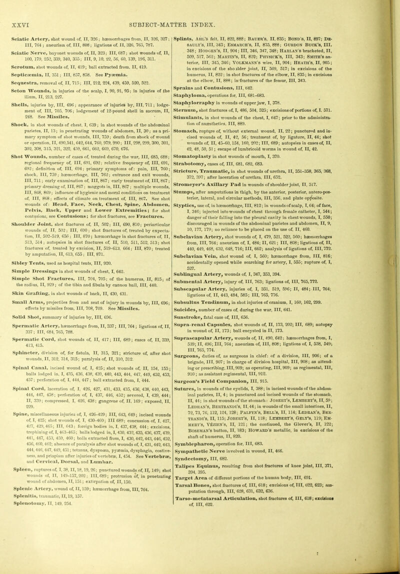 Sciatic Artery, shot wound of, II, 326; haemorrhages from, II, 326, 327; III, 764 ; aneurism of, III, 808; ligations of, II, 326, 765, 787. Sciatic Nerve, bayonet wounds of, II, 323; III, 687; shot wounds of, II, 100, 179, 252, 339, 340, 355; III, 9, 10, 22, 56, 60, 139, 196, 311. Scrotum, shot wounds of, II, 419; ball extracted from, II, 419. Septicaemia, II, 351; III, 857, 858. See Pyaemia. Sequestra, removal of, II, 715; III, 212, 224, 439, 459, 520, 522. Seton Wountls, in injuries of the scalp, I, 90, 91, 95; in injuries of the ilium, II, 213, 227. Shells, injuries by, III, 696; appearance of injuries by, III, 711; lodge- ment of, III, 705, 706; lodgement of 12-pound shell in sacrum, II, 248. See Missiles. Shock, in shot wounds of chest, I, 639; in shot wounds of the abdominal parietes, II, 13; in penetrating wounds of abdomen, II, 30; as a pri- mary symptom of shot wounds, III, 759; death from shock of wound or operation, II, 490,541, 642,644, 760, 979, 990; III, 298, 299, 300, 301, 302, 308, 315, 321, 322, 459, 661, 662, 669, 670, 676. Shot Wounds, number of cases of, treated during the war, III, 685, 688; regional frequency of, III, 691, 692; relative frequency of, III, 691, 692; definition of, III, 694; primary symptoms of: pain, III, 760; shock, III, 759 ; hcemorrliage, III, 762; entrance and exit wounds, III, 711; early examination of, III, 867; early treatment of, III, 867; primary dressing of, III, 867; maggots in, III, 867; multiple wounds, III, 868, 869; influence of hygienic and moral conditions on treatment of, III, 868; effects of climate on treatment of, III, 867. See shot wounds of: Head, Face, Neck, Chest, Spine, Abdomen, Pelvis, Back, Upper and Power Extremities; for shot contusions, see Contusions; for shot fractures, see Fractures. Shoulder Joint, shot fractures of, II, 502; III, 690, 870; periarticular wounds of, II. 502 ; III, 690 ; shot fractures of, treated by expecta- tion, II, 502-519, 656 ; III, 870; haemorrhage in shot fractures of, II, 513, 514 ; autopsies in shot fractures of, II, 510, 511, 512, 513; shot fractures of, treated by excision, II, 519-613, 664; III, 870; treated by amputation, II, 613, 655; III, 871. Sibley Tents, used as hospital tents, III, 920. Simple Dressings in shot wounds of chest, I, 642. Simple Shot Fractures, III, 704, 705; of the humerus, II, 815; of the radius, II, 929 ; of the tibia and fibula by cannon ball, III, 440. Skin Grafting, in shot wounds of back, II, 430, 431. Small Arms, projectiles from and seat of injury in wounds by, III, 696; effects by missiles from, III, 708, 709. See Missiles. Solid Shot, summary of injuries by, III, 696. Spermatic Artery, haemorrhage from, II, 337; III, 764 ; ligations of, II, 337; III, 684, 765, 788. Spermatic Cord, shot wounds of, II, 417; III, 689; cases of, II, 339, 413, 415. Spliincter, division of, for fistula, II, 315, 321; stricture of, after shot wounds, II, 312, 314, 315; paralysis of, II, 310, 312. Spinal Canal, incised wound of, I, 425; shot wounds of, II, 154, 155; balls lodged in. I, 435, 436, 438, 439, 440, 443, 444, 447, 449, 452, 453, 457; perforation of, I, 444, 447; ball extracted from, I, 444. Spinal Cord, laceration of, I, 426, 427, 431, 433, 435, 43G, 438, 440, 443, 444, 447, 458; perforation of, I, 437, 446, 452; severed, I, 439, 444; II, 339; compressed, I, 426, 438; gangrene of, II, 169; exposed, II, 229. Spine, miscellaneous injuries of, I, 426-429; III, 643, 649; incised wounds of, I, 425; shot wounds of, I, 430-460; III 689; concussion of, I, 427, 427, 429,465; III, 643; foreign bodies in, I, 437,438, 444; excisions, trephining of, I, 463-465; balls lodged in, I, 430, 432, 435, 436, 437, 439, 441, 447, 453, 459, 460; balls extracted from, I, 430, 442, 443, 446, 452, 456, 460,462; absence of paralysis after shot wounds of, 1,431, 442, 443, 444, 446, 447, 449, 451; tetanus, dyspnoea, pyaemia, dysphagia, costive- ness, and priapism after injuries of vertebra, I, 454. See Vertebrae, and Cervical, Dorsal, and Eumbar. Spleen, ruptures of, I, 38, II, 18,19, 26; punctured wounds of, II, 149; shot wounds of, II, 149-157,202; 111,689; protrusion of, in penetrating wound of abdomen, II, 151; extirpation of, II, 150. Splenic Artery, wound of, II, 159; luemorrhage from, III, 764. Splenitis, traumatic, II, 19, 157. Splenotomy, II, 149, 254. Splints, Ahl’s felt, II, 822,888; Bauer's, 11,835; Bond's, II, 897; De- sault’s, III, 343; Esmarch’s, II, 835, 888; Gurdon Buck’s, III, 348; Hodgen’s, II, 904; III, 346, 347, 348; Harlan’s bracketed, II, 509, 517, 562; MARTIN’S, II, 822; PHYSICK’S, III, 343; Smith’s an- terior, III, 345, 346; VOLKMANN’s wire, II, 904; Heath’s, II, 905; in excisions of the sho rider joint, II, 509, 517; in excisions of the humerus, II, 822: in shot fractures of the elbow, II, 835; in excisions at the elbow, II, 888; in fractures of the femur, III, 343. Sprains and Contusions, III, 642. Staphyloma, operations for, III, 681-683. Staphylorrapliy in wounds of upper jaw, I, 378. Sternum, shot fractures of, I, 486, 504, 525; excisions of portions of, I, 571. Stimulants, in shot wounds of the chest, I, 647; prior to the administra- tion of anesthetics. Ill, 889. Stomach, rupture of, without external wound, II, 22; punctured and in- cised wounds of, II, 42, 56; treatment of, by ligature, II, 44; shot wounds of, II, 45-60,154, 160, 202; III, 689; autopsies in cases of, II, 42, 48, 50, 51 ; escape of lumbricoid worms in wound of, II, 42. Stomatoplasty in shot wounds of mouth, I, 370. Strabotomy, cases of, III, G81, 682, 683. Stricture, Traumatic, in shot wounds of urethra, II, 351-358, 365, 368, 372, 397; after laceration of urethra, III, 652. Stromeyer’s Axillary Pad in wounds of shoulder joint, II, 517. Stumps, after amputations in thigh, by the anterior, posterior, antero-pos- terior, lateral, and circular methods, III, 356, and plate opposite. Styptics, use of, in haemorrhage, III, 812; in wounds of scalp, 1,64; of face, I, 346; injected into wounds of chest through female catheter, I, 544; danger of their falling into the pleural cavity in chest wounds, I, 550; discouraged in wounds of the abdominal parietes and abdomen, II, 9, 10, 177, 179; no reliance to be placed on the use of, II, 460. Subclavian Artery, shot wounds of, I, 479, 521, 522, 560; haemorrhages from, III, 764; aneurism of, I, 484; II, 621; III, 808; ligations of, II, 440, 449, 468, 632, 648, 716; III, 662; analysis of ligations of, 111,772. Subclavian Vein, shot wound of, I, 560; haemorrhage from, III, 816; accidentally opened while searching for artery, I, 555; rupture of, I, 527. Sublingual Artery, wounds of, I, 347, 353, 394. Submental Artery, injury of, III, 763; ligations of, III, 765,772. Subscapular Artery, injuries of, I, 351, 519, 596; II, 484; III, 764; ligations of, II, 443, 484, 585; III, 765, 776. Subsultus Tendinum, in shot injuries of cranium, I, 160, 162, 299. Suicides, number of cases of, during the war, III, 641. Sunstroke, fatal case of, III, 656. Supra-renal Capsules, shot wounds of, II, 173, 202; III, 689; autopsy in wound of, II, 173; ball encysted in II, 173. Suprascapular Artery, wounds of, II, 490, 642: haemorrhages from, I, 539; II, 496; III, 764; aneurism of, III, 808; ligations of, I, 538, 549; III, 765, 774. Surgeons, duties of, as surgeons in chief: of a division, III, 906; of a brigade, III, 907; in charge of division hospital, III, 908; as attend- ing or prescribing. III, 909; as operating, III, 909; as regimental, III, 910 ; as assistant regimental, III, 912. Surgeon’s Field Companion, III, 915. Sutures, in wounds of the eyelids, I, 388; in incised wounds of the abdom- inal parietes, II, 4; in punctured and incised wounds of the stomach, II, 44; in shot wounds of the stomach: JoiiERT’s, Lembert’s, II, 59; Ledran’S, Bertuandi’S, II, 44; in wounds of the small intestines, II, 72, 73, 76, 112, 124, 128; PALFYN’S, Bell’s, II, 114; LEDRAN’S, BER- TRANDl’S, II, 115; JOBERT’S, II, 118; LEMBEUT’S, CELT’S, 119; EM- MERT'S, VfiziF.N's, II, 121; the continued, the Glover’s, II, 122; BOSEMAN’s button, II, 183; HOWARD S metallic, in excisions of the shaft of humerus, II, 820. Symblepliaron, operation for, III, 683. Sympathetic Nerve involved in wound, II, 466. Syndectomy, III, 682. Talipes Equimis, resulting from shot fractures of knee joint, III, 371, 394, 395. Target Area of different portions of the human body, III, 691. Tarsal Bones, shot fractures of, III, 618; excisions of, III, 622, 623; nrn- putation through, III, 628, 631, 632, 636. Tarso-metatarsal Articulation, shot fractures of, III, 618; excisions of, III, 622.