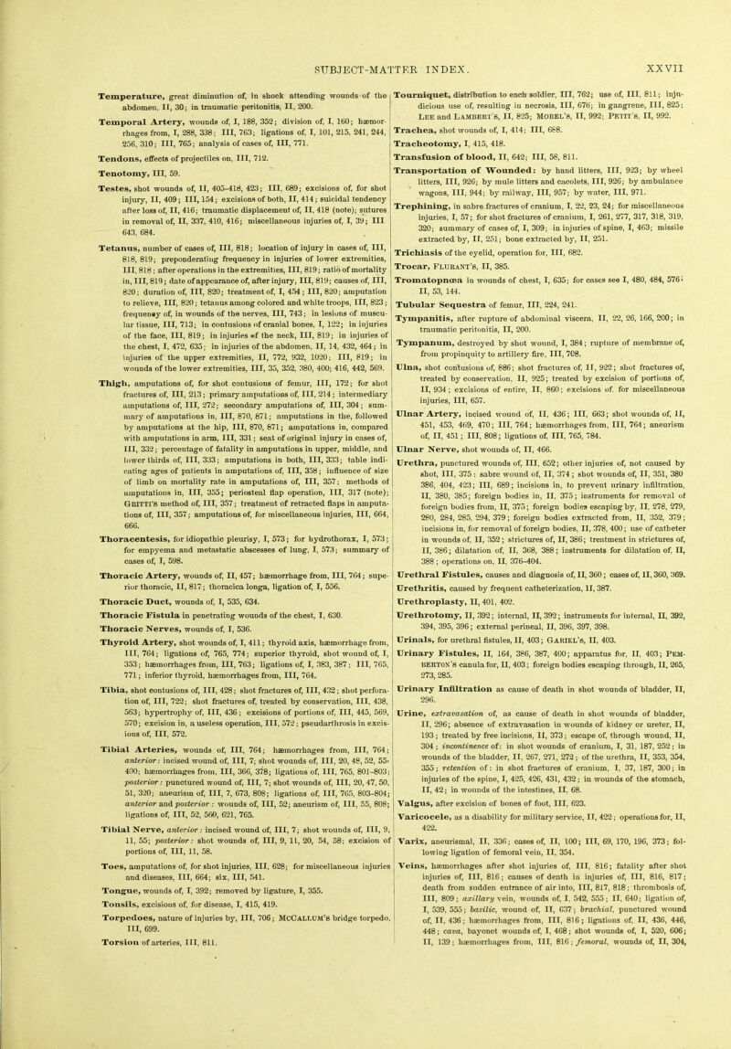 Temperature, great diminution of, in shock attending wounds of the abdomen, IF, 30; in traumatic peritonitis, II, 200. Temporal Artery, wounds of, I, 188, 352; division of, I, 160; haemor- rhages from, I, 288, 338; III, 763; ligations of, I, 101, 215, 241, 244, 256, 310; III, 765; analysis of cases of, III, 771. Tendons, effects of projectiles on, III, 712. Tenotomy, III, 59. Testes, shot wounds of, II, 405-418, 423; III, 689; excisions of, for shot injury, II, 409; III, 154; excisions of both, II, 414; suicidal tendency after loss of, II, 416; traumatic displacement of, II, 418 (note); sutures in removal of, II, 337, 410, 416; miscellaneous injuries of, I, 39; III 643, 684. Tetanus, number of cases of, III, 818; location of injury in cases of, III, 818, 819; preponderating frequency in injuries of lower extremities, III, 818; after operations in the extremities, III, 819; ratio of mortality in, III, 819; date of appearance of, after injury, III, 819; causes of, III, 820; duration of, III, 820; treatment of, I, 454 ; III, 820; amputation to relieve, III, 820; tetanus among colored and white troops, III, 823; frequeney of, in wounds of the nerves, III, 743; in lesions of muscu- lar tissue, III, 713; in contusions of cranial bones, I, 122; in injuries of the face, III, 819; in injuries ©f the neck, III, 819; in injuries of the chest, I, 472, 635; in injuries of the abdomen, II, 14, 432, 464; in injuries of the upper extremities, II, 772, 932, 1020; III, 819; in wounds of the lower extremities, III, 35, 352, 380, 400; 416, 442, 569. Thigh, amputations of, for shot contusions of femur, III, 172; for shot fractures of, III, 213; primary amputations of, III, 214 ; intermediary amputations of, III, 272; secondary amputations of, III, 304; sum- mary of amputations in, III, 870, 871; amputations in the, followed by amputations at the hip, III, 870, 671; amputations in, compared with amputations in arm, III, 331; seat of original injury in cases of, III, 332; percentage of fatality in amputations in upper, middle, and lower thirds of, III, 333; amputations in both, III, 333; table indi- cating ages of patients in amputations of, III, 358; influence of size of limb on mortality rate in amputations of, III, 357; methods of amputations in, III, 355; periosteal flap operation, III, 317 (note); GRITTI'8 method of, III, 357; treatment of retracted flaps in amputa- tions of, III, 357; amputations of, for miscellaneous injuries, III, 664, 666. Thoracentesis, for idiopathic pleurisy, I, 573; for hydrothorax, I, 573; for empyema and metastatic abscesses of lung, I, 573; summary of cases of, I, 598. Thoracic Artery, wounds of, II, 457; haemorrhage from, III, 764; supe- rior thoracic, II, 817; thoracica longa, ligation of, I, 556. Thoracic Duct, wounds of, I, 535, 634. Thoracic Fistula in penetrating wounds of the chest, I, 630. Thoracic Nerves, wounds of, I, 536. Thyroid Artery, shot wounds of, I, 411; thyroid axis, haemorrhage from, III, 764; ligations of, 765, 774; superior thyroid, shot wound of, I, 353; haemorrhages from, III, 763; ligations of, I, 383, 387; III, 765, 771; inferior thyroid, haemorrhages from, III, 764. Tibia, shot contusions of, III, 428; shot fractures of, III, 432; shot perfora- tion of, III, 722; shot fractures of, treated by conservation, III, 438, 563; hypertrophy of, III, 436 ; excisions of portions of, III, 445, 569, 570; excision in, a useless operation, III, 572; pseudarthrosis in excis- ions of, III, 572. Tibial Arteries, wounds of, III, 764; haemorrhages from, III, 764; anterior: incised wound of, III, 7; shot wounds of, III, 20, 48, 52, 55* 400; haemorrhages from, III, 366, 378; ligations of, III, 765, 801-803; posterior: punctured wound of, III, 7; shot wounds of, III, 20, 47, 50, 51, 320; aneurism of, III, 7, 673, 808; ligations of, III, 765, 803-804; anterior and posterior : wounds of, III, 52; aneurism of, III, 55, 808; ligations of, III, 52, 560, 621, 765. Tibial Nerve, anterior: incised wound of, III, 7; shot wounds of, III, 9, II, 55; posterior: shot wounds of, III, 9, 11, 20, 54, 58; excision of portions of, III, 11, 58. Toes, amputations of, for shot injuries, III, 628; for miscellaneous injuries and diseases, III, 664; six, III, 541. Tongue, wounds of, I, 392; removed by ligature, I, 355. Tonsils, excisious of, for disease, I, 415, 419. Torpedoes, nature of injuries by, III, 706; McCallum’s bridge torpedo, III, 699. Torsion of arteries, HI, 811. Tourniquet, distribution to each soldier, III, 762; use of, III, 811; inju- dicious use of, resulting in necrosis, III, 676; in gangrene, III, 825; Lee and Lambert'6, II, 825; Morel’s, II, 992; Petit’s, II, 992. Trachea, shot wounds of, I, 414; III, 688. Tracheotomy, I, 415, 418. Transfusion of blood, II, 642; III, 58, 811. Transportation of Wounded: by hand litters, III, 923; by wheel litters, III, 926; by mule litters and cacolets, III, 926; by ambulance wagons, III, 944; by railway, III, 957; by water, III, 971. Trephining, in sabre fractures of cranium, I, 22, 23, 24; for miscellaneous injuries, I, 57; for shot fractures of cranium, I, 261, 277, 317, 318, 319, 320; summary of cases of, I, 309; in injuries of spine, I, 463; missile extracted by, II, 251; bone extracted by, II, 251. Trichiasis of the eyelid, operation for, III, 682. Trocar, Flurant’s, II, 385. Tromatopnoea in wounds of chest, I, 635; for cases see I, 480, 484, 576 > II, 53, 144. Tubular Sequestra of femur, III, 224, 241. Tympanitis, after rupture of abdominal viscera, II, 22, 26, 166, 200; in traumatic peritonitis, II, 200. Tympanum, destroyed by shot wound, I, 384; rupture of membrane o£ from propinquity to artillery fire, III, 708. Ulna, shot contusions of, 886; shot fractures of, II, 922; shot fractures of, treated by conservation, II, 925; treated by excision of portions of, II, 934 ; excisions of entire, II, 860; excisions of. for miscellaneous injuries, III, 657. Ulnar Artery, incised wound of, II, 436; III, 663; shot wounds of, II, 451, 453, 469, 470; III, 764; haemorrhages from, III, 764; aneurism of, II, 451; III, 808; ligations of, III, 765, 784. Ulnar Nerve, shot wouuds of, II, 466. Urethra, punctured wounds of, III, 652; other injuries of, not caused by shot, III, 375: sabre wound of, II, 374 ; shot wounds of, II, 351, 380 386, 404, 423; III, 689; incisions in, to prevent urinary infiltration, II, 380, 385; foreign bodies in, II, 375; instruments for removal of foreign bodies from, II, 375; foreign bodies escaping by, II, 278, 279, 280, 284, 285, 294, 379; foreign bodies extracted from, II, 352, 379; incisions in, for removal of foreign bodies, II, 378, 400; use of catheter in wounds of, II, 352; strictures of, II, 386; treatment in strictures of, II, 386; dilatation of, II, 368, 388; instruments for dilatation of, II, 388 ; operations on, II, 376-404. Urethral Fistules, causes and diagnosis of, II, 360; cases of, II, 360, 369. Urethritis, caused by frequent catheterization, II, 387. Urethroplasty, II, 401, 402. Urethrotomy, II, 392; internal, II, 392; instruments for internal, II, 392, 394, 395, 396; external perineal, II, 396, 397, 398. Urinals, for urethral fistules, II, 403; Gariel’S, II, 403. Urinary Fistules, II, 164, 386, 387, 400; apparatus for, II, 403; Pem- berton’s canulafor, II, 403; foreign bodies escaping through, II, 265, 273, 285. Urinary Infiltration as cause of death in shot wounds of bladder, II, 296. Urine, extravasation of, as cause of death in shot wounds of bladder, II, 296; absence of extravasation in wounds of kidney or ureter, II, 193 ; treated by free incisions, II, 373; escape of, through wound, II, 304 ; incontinence of: in shot wounds of cranium, I, 31, 187, 252; in wounds of the bladder, II, 267, 271, 272; of the urethra, II, 353, 354, 355; retention of: in shot fractures of cranium, I, 37, 187, 300; in injuries of the spine, I, 425, 426, 431, 432; in wounds of the stomach, II, 42; in wounds of the intestines, II, 68. Valgus, after excision of bones of foot, III, 623. Varicocele, as a disability for military service, II, 422; operations for, II, 422. Varix, aneurismal, II, 336; cases of, II, 100; III, 69, 170, 196, 373; fol- lowing ligation of femoral vein, II, 354. Veins, haemorrhages after shot injuries of, III, 816; fatality after shot injuries of, III, 816; causes of death in injuries of, III, 816, 817; death from sudden entrance of air into, III, 817, 818; thrombosis of, III, 809; axillary vein, wounds of, I, 542, 555; II, 640; ligation of, I, 539, 555; basilic, wound of, II, 637; brachial, punctured wound of, II, 436; haemorrhages from, III, 816; ligations of, II, 436, 446, 448; cava, bayonet wounds of, I, 468; shot wounds of, I, 520, 606; II, 139; haemorrhages from, III, 816; femoral, wounds of, II, 304,