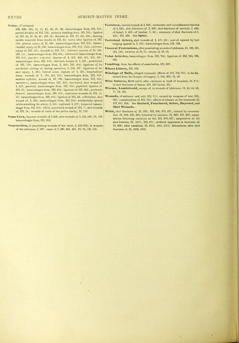 Veins- [Continued. 338, 339; III, 13, 15, 43, 44, 47, 48; haemorrhages from, 111,757; partial division of, III, 754 ; primary bleeding from, III, 762; ligation of, III, 44, 47, 48, 49; III, 54; thrombi in, III, 79, 191, 590 ; darning needle removed from sheath of, III, 43; varix after ligation of, III, 354; gluteal, injury of, II, 338; haemorrhages from, III, 816; hsemor- rhoidal, injury of, II, 338; haemorrhages from, III, 816; iliac, external, injury of, III, 191; thrombi in, III, 191; internal, injuries of, II, 190; III, 111; haemorrhages from, III, 816; intercostal, haemorrhage from, III, 816; jugular, external, injuries of, I, 407, 408, 411, 412, 491; haemorrhages from, III, 816; internalf wound of, I, 421; perforation of, III, 750; haemorrhages from, I, 420; III, 816; ligations of, for accidental cutting of, during operation, I, 392, 397; ligations of, for shot injury, I, 383; lateral sinus, rupture of, I, 201; longitudinal sinus, wounds of, I, 176, 203, 275; haemorrhages from, III, 816; median cephalic, wound of, II, 536; haemorrhages from, III, 816; mesenteric, haemorrhages from, III, 816; omo-hyoid, shot wound of, I, 457; parietal, haemorrhages from, III, 816; popliteal, injuries of, III, 55; haemorrhages from, III, 816; ligations of, III, 383; profunda femoris, haemorrhages from, III, 816; saphenous wounds of, III, 15, 55; haemorrhages from, III, 816; ligation of, III, 52; subclavian, shot wound of, I, 560; haemorrhages from, III, 816; accidental^ opened while searching for artery, I, 555 ; ruptured, I, 527; temporal, haemor- rhage from, 111,816; tibial, punctured wound of. III, 7 ; shot wounds of, III, 54; wounds of veins of the pelvic cavity, II, 338. Vena Cava, bayonet wounds of, 1,468; shot wounds of, I, 520, 606; II, 139; haemorrhages from, III, 816. Venesection, in penetrating wounds of the chest, I, 643-645; in wounds of the abdomen, I, 207; cases of, I, 280, 483, 485; II, 76,138, 155. Vertebrae, incised wound of, I, 425; contusions and miscellaneous injuries of, I, 426; shot fractures of, I, 430; shot fractures of cervical, I, 430; of dorsal, I, 433; of lumbar, I, 441; summary of shot fractures of, I, 452 ; III, 689. See Spine. Vertebral Artery, shot wounds of, I, 417, 421; coat of, injured by ball lodging agaiust it, I, 355; haemorrhages from, III, 764. Visceral Protrusions, after penetrating wounds of abdomen, II, 180,182, 183, 184; excision of, II, 76; return of, II, 94. Volar Arteries, haemorrhages from, III, 764; ligations of, III, 765, 785, 786. Vomiting, from the effects of anaesthetics, III, 897. Wheel hitters, III, 926. Windage of Balls, alleged traumatic effects of, III, 706, 707; to be dis- missed from the domain of surgery, I, 344, 385; II, 28. Wire Sutures, Howard’s, after excisions in shaft of humerus, II, 819; in shot fractures of femur, III, 350 (note), 351. Worms, humbricoid, escape of, in wounds of abdomen, II, 42, 64, 68, 71, 94, 195. Wounds, of entrance and exit, III, 711; caused by weapons of war, III, 685; complications of, III, 762; effects of climate on the treatment of, III, 867. 868. See Incised, Punctured, Sabre, Bayonet, and Shot Wounds. Wrist, shot fractures of, II, 995; III, 690, 870, 871; treated by conserva- tion, II, 996; III, 870; followed by excision, II, 999; III, 870; ampu- tations following excisions at the, III, 870, 871; amputation at, for shot fracture, II, 1017; III, 871; artificial apparatus in fractures of, II, 998; after excisions, II, 1012, 1014, 1015; dislocations after shot fractures of, II, 1002, 1005.