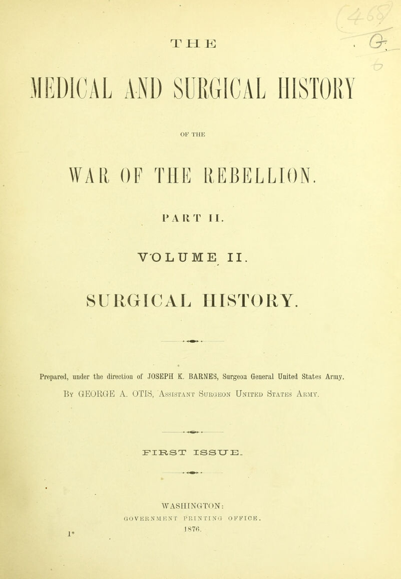 THE WAR OF THE REBELLION. PART II. VOLUME II. SURGICAL HISTORY. Prepared, under the direction of JOSEPH K. BARNES, Surgeon General United States Army. By GEORGE A. OTIS, Assistant Surgeon United States Army. FIRST ISSUE. 1* WASHINGTON: GOVERNMENT PRINTING OFFICE. 1876.