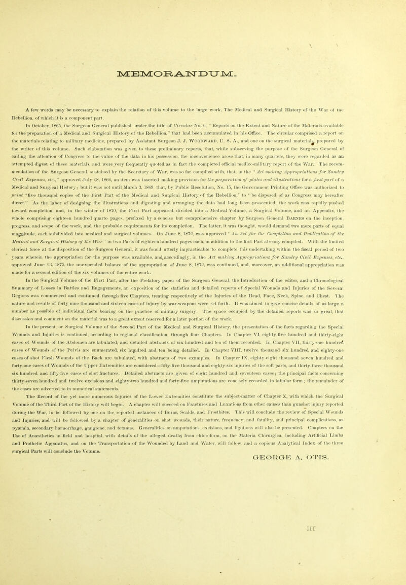 iivrEnvLOiR^iixriDTTJvr- A few words may be necessary to explain the relation of this volume to the large work. The Medical and Surgical History of the War of the Rebellion, of which it is a component part. In October, 1865, the Surgeon General published, under the title of Circular No. 6, Reports on the Extent and Nature of the Materials available for the preparation of a Medical and Surgical History of the Rebellion, that had been accumulated in his Office. The circular comprised a report on the materials relating to military medicine, prepared by Assistant Surgeon J. J. WOODWARD, IJ. S. A., and one on the surgical material^ prepared by the writer of this volume. Such elaboration was given to these preliminary reports, that, while subserving the purpose of the Surgeon General of calling the attention of Congress to the value of the data in his possession, the inconvenience arose that, in many quarters, they were regarded as an attempted digest of these materials, and were very frequently quoted as in fact the completed official medico-military report of the War. The recom- mendation of the Surgeon General, sustained by the Secretary of War, was so far complied with, that, in the “ Act making Appropriations for Sundry Civil Expenses, etc.'' approved July £8, 1866, an item was inserted making provision for the preparation of plates and illustrations for a first part of a Medical and Surgical History; but it was not until March 3, 1869. that, hy Public Resolution, No. 15, the Government Printing Office was authorized to print five thousand copies of the First Part of the Medical and Surgical History of the Rebellion, to “be disposed of as Congress may hereafter direct.” As the labor of designing the illustrations and digesting and arranging the data had long been prosecuted, the work was rapidly pushed toward completion, and, in the winter of 1870, the First Part appeared, divided into a Medical Volume, a Surgical Volume, and an Appendix, the whole comprising eighteen hundred quarto pages, prefixed by a concise but comprehensive chapter by Surgeon General Barnes on the inception, progress, and scope of the work, and the probable requirements for its completion. The latter, it was thought, would demand two more parts of equal magnitude, each subdivided into medical and surgical volumes. On June 8, 1873, was approved “ An Act for the Completion and Publication of the Medical and Surgical History of the War  in two Parts of eighteen hundred pages each, in addition to the first Part already compiled. With the limited clerical force at the disposition of the Surgeon General, it was found utterly impracticable to complete this undertaking within the fiscal period of two years wherein the appropriation for the purpose was available, and, accordingly, in the Act making Appropriations for Sundry Civil Expenses, etc., approved June 33, 1875, the unexpended balance of the appropriation of June 8, 1872, was continued, and. moreover, an additional appropriation was made for a second edition of the six volumes of the entire work. In the Surgical Volume of the First Part, after the Prefatory paper of the Surgeon General, the Introduction of the editor, and a Chronological Summary of Losses in Battles and Engagements, an exposition of the statistics and detailed reports of Special Wounds and Injuries of the Several Regions was commenced and continued through five Chapters, treating respectively of the Injuries of the Head, Face, Neck, Spine, and Chest. The nature and results of forty-nine thousand and sixteen cases of injury by war-weapons were set forth. It was aimed to give concise details of as large a number as possible of individual facts bearing on the practice of military surgery. The space occupied by the detailed reports was so great, that discussion and comment on the material was to a great extent reserved for a later portion of the work. In the present, or Surgical Volume of the Second Part of the Medical and Surgical History, the presentation of the facts regarding the Special Wounds and Injuries is continued, according to regional classification, through four Chapters. In Chapter VI, eighty-five hundred and thirty-eight cases of Wounds of the Abdomen are tabulated, and detailed abstracts of six hundred and ten of them recorded. In Chapter VII, thirty-one hundred cases of Wounds of the Pelvis are enumerated, six hundred and ten being detailed. In Chapter VIII, twelve thousand six hundred and eighty-one cases of shot Flesh Wounds of the Back are tabulated, with abstracts of two examples. In Chapter IX, eighty-eight thousand seven hundred and fort}r-one cases of Wounds of the Upper Extremities are considered—fifty-five thousand and eighty-six injuries of the soft parts, and thirty-three thousand six hundred and fifty-five cases of shot fractures. Detailed abstracts are given of eight hundred and seventeen cases; the principal facts concerning thirty-seven hundred and twelve excisions and eighty-two hundred and forty-five amputations are concisely recorded in tabular form ; the remainder of the cases are adverted to in numerical statements. The Record of the yet more numerous Injuries of the Lower Extremities constitute the subject-matter of Chapter X, with which the Surgical Volume of the Third Part of the History will begin. A chapter will succeed on Fractures and Luxations from other causes than gunshot injury reported during the War, to be followed by one on the reported instances of Burns, Scalds, and Frostbites. This will conclude the review of Special Wounds and Injuries, and will be followed by a chapter of generalities on shot wounds, their nature, frequency, and fatality, and principal complications, as pyaemia, secondary haemorrhage, gangrene, and tetanus. Generalities on amputations, excisions, and ligations will also be presented. Chapters on the Use of Anaesthetics in field and hospital, with details of the alleged death? from chloroform, on the Materia Chirurgica, including Artificial Limbs and Protlietic Apparatus, and on the Transportation of the Wounded by Land and Water, will follow, and a copious Analytical Index of the three surgical Parts will conclude the Volume. GEORGE A. OTIS.