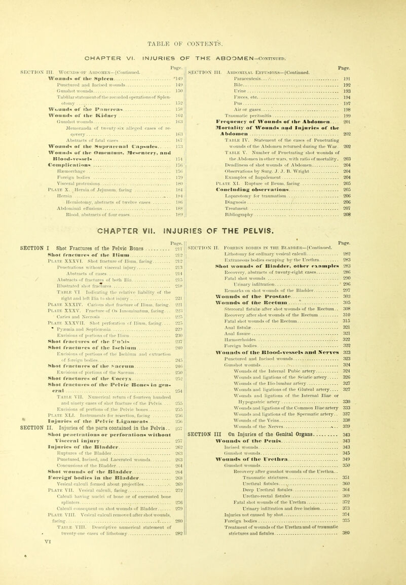 CHAPTER VI. INJURIES OF THE A B D O M E N— Continued. 158 16*2 1 63 16.7 175 174 176 Page. SECTION III. WOUNDS OF ABDOMEN—[Continued. Wound* of l6i<‘ Spleen '149 Punctured and Incised wounds 149 Gunshot wounds 150 Tabular statement of the recorded operations of Splen- otomy 152 Wound* of lEie PnncreaN Wound* of 8Sue Btidney Gunshot wounds Memoranda of twenty-six alleged cases of re- covery 163 Abstracts of fatal cases Wound* of the* ^upramiial Uap*nle*.. ... Wound* of the Oumitoom, lTfcweniery, and BIo<p<l-ve**el* Complication* Haemorrhage 176 Foreign bodies 179 Visceral protrusions. 180 : Plate X. Hernia of Jejunum, facing 184 ! Hernia * _. 184 1 Herniotomy, abstracts of twelve cases 186 ! Abdominal effusions 188 | Blood, abstracts of four cases 189 SECTION III. Abdominal Effusions—[Continued. Page. Paracentesis * 191 Bile 192 Urine 193 Faeces, etc 194 Pus 197 Air or gases 198 Traumatic peritonitis 199 Frequency of Wound* of ihe Abdomen 201 mortality of Wound* and lujurie* of tlie Abdomen 202 Table IV. Statement of the cases of Penetrating wounds of the Abdomen returned during the War. 202 Table V. Number of Penetrating shot wounds of the Abdomen in other wars, with ratio of mortality. 203 Deadliness of shot wounds of Abdomen 204 Observations by Surg. J. J. B. Wright 204 Examples of Impalement 204 Plate XI. Rupture of Ileum, facing 205 Concluding observation* 205 Laparotomy for traumatism 206 Diagnosis 206 Treatment. 207 Bibliography 208 CHAPTER VII. INJURIES OF THE PELVIS. Page. SECTION I Shot Fractures of the Pelvic Bones 211 SSiot fracture* of the EHinm 212 Plate XXXVI. Shot fracture of Ilium, facing 212 Penetrations without visceral injury 213 Abstracts of cases 214 Abstracts of fractures of both Ilia 215 Illustrated shot fractures 218 Table VI Indicating the relative liability of the right and left Ilia to shot injury 221 Plate XXXIV. Carious shot fracture of Ilium, facing. 221 PLATE XXXV. Fracture of Os Innominatum, facing... 223 ‘ Caries and Necrosis 225 Plate XXXVII. Shot perforation of Ilium, facing 225 * Pysemia and Septicaemia 229 Excisions of portions of the Ilium 230 Shot fracture* of the Pnbi* 237 Shot fracture* of the Bschinm 240 Excisions of portions of the Ischium and extraction of foreign bodies 245 Shot fracture* of the Sacrum 246 Excisions of portions of the Sacrum 250 Shot fraetoire* of tin* f’oecyx 252 Shot fracture*of the: Pelvic ESonc* in gen- era I 254 Table VII. Numerical return of fourteen hundred and ninety cases of shot fracture of the Pelvis 255 Excisions of portions of Jbe Pelvic bones 255 Plate XLT. Instruments for resection, facing 256 6 bi juries of the Pelvic Eh £ game at* 256 SECTION II. Injuries of the parts contained in the Pelvis.. 257 Shot penetration* or perforation* without Visceral injury 257 Injuries of the Bladder 262 Ruptures of the Bladder 263 Punctured, Incised, and Lacerated wounds 263 Concussions of the Bladder 264 Shot wound* of tlie Bladder 264 f oivigitf bodies in the Bladder 268 Vesical calculi formed about projectiles •. 269 Plate VII. Vesical calculi, facing 272 Calculi having nuclei of bone or of encrusted bone splinters 276 Calculi consequent on shot wounds of Bladder 279 Plate VIII. Vesical calculi removed after shot wounds, facing * 280 Table VIII. Descriptive numerical statement of * twenty-one cases of lithotomy 282 Page. SECTION IT. Foreign bodies in tiie Bladder—[Continued. Lithotomy for ordinary vesical calculi 282 Extraneous bodies escaping by the Urethra 283 Shot wound* of Bladder, other example* 283 Recovery, abstracts of twenty-eight cases 286 Fatal shot wounds 290 Urinary infiltration 296 Remarks on shot wounds of the Bladder 297 Wounds of I lie Prostate 303 Wounds of tiie Rectum 305 Stercoral fistulae after shot wounds of the Rectum.. 308 Recovery after shot wounds of the Rectum 310 Fatal shot wounds of the Rectum 315 Anal fistulae 321 Anal fissure 321 Hamiorrhoides 322 Foreign bodies 322 Woniids of tlie Blood-vessels and Nerves 323 Punctured and Incised wounds 323 Gunshot wounds 324 Wounds rtf the Internal Pubic artery 324 Wounds and ligations of the Sciatic artery 326 Wounds of the llio-lumbar artery 327 Wounds and ligations of the Gluteal artery 327 Wounds and ligations of the Internal Iliac or Hypogastric artery 330 Wounds and ligations of the Common Iliac artery 333 Wounds and ligations of the Spermatic artery.. 337 Wounds of the Veins 338 Wounds of the Nerves ^ .. 339 SECTION III On Injuries of the Genital Organs 343 Wound* of tlie Penis 343 Incised wounds 343 Gunshot wounds 345 Wounds of I lie Urethra 349 Gunshot wounds 350 Recovery after gunshot wounds of the Urethra.. Traumatic strictures 351 Urethral fistules..--^ 360 Deep Urethral fistules 364 Urethro-rectal fistules 369 Fatal shot wounds of the Urethra 372 Urinary infiltration and free incision 373 Injuries not caused by shot 374 Foreign bodies 375 Treatment of wounds of the Urethra and of traumatic strictures and fistules 380