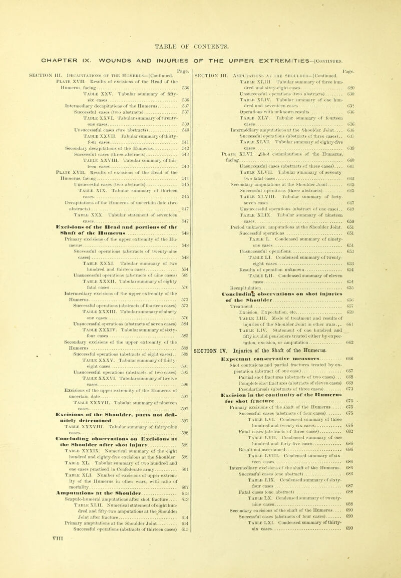 CHAPTER IX. WOUNDS AND INJURIES Page. SECTION III. Decapitations of the Humerus—[Continued. Plate XVII. Results of excisions of the Head of the Humerus, facing 536 Table XXV. Tabular summary of fifty- six cases 536 Intermediary decapitations of the Humerus 537 Successful cases (two abstracts) 537 Table XXVI. Tabular summary of twenty- one cases 539 Unsuccessful cases (two abstracts) 540 Table XXVII. Tabular summary of thirty- four cases 541 Secondary decapitations of the Humerus 542 Successful cases (three abstracts) 543 Table XXVIII. Tabular summary of thir- teen cases 543 Plate XVII. Results of excisions of the Head of the Humerus, facing 544 Unsuccesful cases (two abstracts) 545 Table XIX. Tabular summary of thirteen cases 545 Decapitations of the Humerus of uncertain date (two abstracts) 547 Table XXX. Tabular statement of seventeen cases 547 Excisioni of thr Henri niiri portions of the Shnfl of llie Humerus 548 Primary excisions of the upper extremity of the Hu- merus 548 Successful operations (abstracts of twenty-nine cases) 548 Table XXXI. Tabular summary of two hundred and thirteen cases 554 Unsuccessful operations (abstracts of nine cases) 569 Table XXXII. 'Tabularsummary of eighty fatal cases 570 Intermediary excisions of the upper extremity of the Humerus 573 Successful operations (abstracts of fourteen cases) 573 Table XXXIII. Tabular summary of ninety one cases 576 Unsuccessful operations (abstracts of seven cases) 584 TABLE XXXIV. Tabular summary of sixty- four cases 585 Secondary excisions of the upper extremity of the Humerus 589 . Successful operations (abstracts of eight cases).. 589 Table XXXV. Tabular summary of thirty- eight cases 591 Unsuccessful operations (abstracts of two cases) 595 Table XXXVI. TabuEr summary of1twelve cases 596 Excisions of the upper extremity of the Humerus of uncertain date 597 Table XXXVII. Tabular summary of nineteen cases 597 Excisions of the Shoulder, parts not flell- nitely determined 597 Table XXXVIII. Tabular summary of thirty-nine cases 598 Concluding observations on Excisions at the Shoulder after shot injury 599 Table XXXIX. Numerical summary of the eight hundred and eighty-five excisions at the Shoulder. 599 TABLE XL. Tabular summary of two hundred and one cases practised in Confederate army 601 Table XLI. Number of excisions of upper extrem- ity of the Humerus in other wars, witli ratio of mortality 607 Amputations at the Shoulder 613 Scapulo-humeral amputations after shot fracture 613 Table XLI I. Numerical statement of eight hun- dred and fifty-two amputations at the Shoulder Joint after fracture 614 Primary amputations at the Shoulder Joint 614 Successful operations (abstracts of thirteen cases) 615 OF THE UPPER EXTR EM IT IES—[Continued. Page. SECTION III. Amputations at the Shoulder—[Continued. Table XLI 11. Tabular summary of three hun- dred and sixty-eight cases 620 Unsuccessful operations (two abstracts) 630 Table XL1V. Tabular summary of one hun- dred and seventeen cases 632 Operations with unknown results 636 Table XLV. 1'abular summary of fourteen cases 636 Intermediary amputations at the Shoulder Joint.... 636 Successful operations (abstracts of three cases).. 637 TABLE X LVI. Tabular summary of eighty-five cases 638 Plate XLVI. *Shot comminutions of the Humerus, facing 640 Unsuccessful cases (abstracts of three cases) 641 Table XLVII. Tabular summary of seventy- two fatal cases 642 Secondary amputations at the Shoulder Joint 645 Successful operations (three abstracts) 645 Table XLVIII. Tabular summary of forty- seven cases 647 Unsuccessful operations (abstract of one case).. 649 Table XL1X. Tabular summary of nineteen cases 650 Period unknown, amputations at the Shoulder Joint. 651 Successful operations 651 Table L. Condensed summary of ninety- one cases 651 Unsuccessful operations 653 Table LI. Condensed summary of twenty- eight cases 653 Results of operation unknown 654 Table LI I. Condensed summary of eleven cases 654 Recapitulation 655 Concluding observation* on shot injuries of the Vlioiifiller 656 Treatment 657 Excision, Expectation, etc 659 Table L1II. Mode of treatment and results of injuries of the Shoulder Joint in other wars. r. 66L Table LIV. Statement of one hunched and fifty invalid pensioners treated either by expec- tation, excision, or anijiutation 662 SECTION IV. Injuries of the Shaft of the Humerus. Expectant conservative measure* 666 Shot contusions and partial fractures treated by ex- pectation (abstract of one case) 667 Partial shot fractures (abstracts of two cases)... 668 Complete shot fractures (abstracts of eleven cases) 669 Pseudarthrosis (abstracts of three cases) 673 Excision in the continuity of tlae BBiiiaierii* for shot fracture 675 • Primary excisions of the shall of the Humerus 675 Successful cases (abstracts of four cases) 675 Table LVI. Condensed summary of three hundred and twenty-six cases 676 Fatal cases (abstracts of three cases) 682 TABLE LVII. Condensed summary of one hundred and forty-five cases 686 Result not ascertained 686 Table LVIII. Condensed summary of six- teen cases 686 Intermediary excisions of the shaft of the Humerus. G86 Successful cases (one abstract) 686 Table LIX. Condensed summary of sixty- four cases 687 Fatal cases (one abstract) 688 Table LX. Condensed summary of twenty- nine cases 688 Secondary excisions of the shaft of the Humerus.... 690 Successful cases (abstracts of four cases) 690 Table LX1. Condensed summary of thirty- six cases 690 VTII