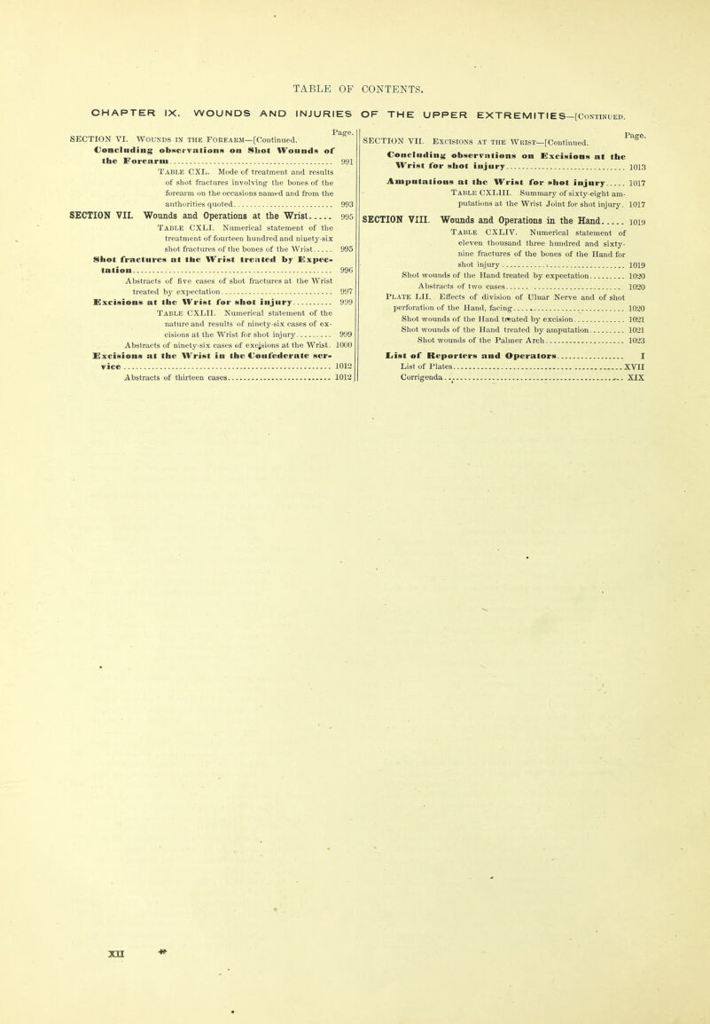 CHAPTER IX. WOUNDS AND INJURIES OF THE UPPER EXTREMITIE S—[Continued. SECTION VI. WOUNDS IN THE FOREARM—[Continued. Concluding observations on Shot Wounds of the Forearm 991 Table CXL. Mode of treatment and results of shot fractures involving- the bones of the forearm on the occasions named and from the authorities quoted 993 SECTION VII. Wounds and Operations at the Wrist 995 Table CXLI. Numerical statement of the treatment of fourteen hundred and ninety-six shot fractures of the bones of the Wrist 995 Shot fractures at the Wrist treated by Expec- tation 996 Abstracts of live cases of shot fractures at the Wrist treated by expectation 997 Excisions at llic Wrist for shot injury 999 Table CXLII. Numerical statement of the nature and results of ninety-six cases of ex- cisions at the Wrist for shot injury 999 Abstracts of ninety-six cases of excisions at the Wrist. 1000 Excisions at the Wrist iu the Confederate ser- vice - 1012 Abstracts of thirteen cases 1012 SECTION VII. Excisions at the Wrist—[Continued. Concluding observations on Excisions at the Wrist for shot injury 1013 Amputations at the Wrist for shot injury 1017 Table CXLIII. Summary of sixty-eight am- putations at the Wrist Joint for shot injury. 1017 SECTION VIII. Wounds and Operations in the Hand 1019 Table CXLIV. Numerical statement of eleven thousand three hundred and sixty- nine fractures of the bones of the Hand for shot injury •. 1019 Shot wounds of the Hand treated by expectation 1020 Abstracts of two cases 1020 Plate LII. Effects of division of Ulnar Nerve and of shot perforation of the Hand, facing 1020 Shot wounds of the Hand treated by excision 1021 Shot wounds of the Hand treated by amputation 1021 Shot wounds of the Palmer Arch 1023 List of Reporters and Operators I List of Plates XVII Corrigenda XIX XH