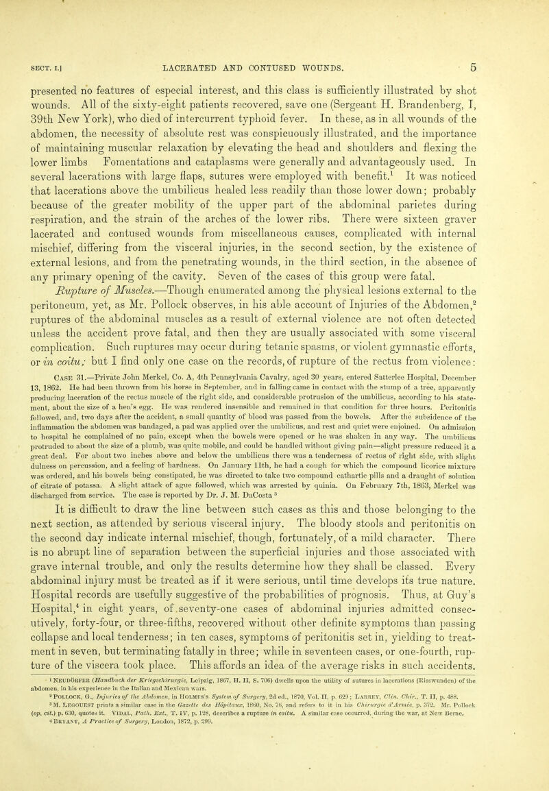 presented no features of especial interest, and this class is sufficiently illustrated by shot wounds. All of the sixty-eight patients recovered, save one (Sergeant H. Brandenberg, I, 39th New York), who died of intercurrent typhoid fever. In these, as in all wounds of the abdomen, the necessity of absolute rest was conspicuously illustrated, and the importance of maintaining muscular relaxation by elevating the head and shoulders and flexing the lower limbs Fomentations and cataplasms were generally and advantageously used. In several lacerations with large flaps, sutures were employed with benefit.1 It was noticed that lacerations above the umbilicus healed less readily than those lower down; probably because of the greater mobility of the upper part of the abdominal parietes during respiration, and the strain of the arches of the lower ribs. There were sixteen graver lacerated and contused wounds from miscellaneous causes, complicated with internal mischief, differing from the visceral injuries, in the second section, by the existence of external lesions, and from the penetrating wounds, in the third section, in the absence of any primary opening of the cavity. Seven of the cases of this group were fatal. Rupture of Muscles.—Though enumerated among the physical lesions external to the peritoneum, yet, as Mr. Pollock observes, in his able account of Injuries of the Abdomen,2 ruptures of the abdominal muscles as a result of external violence are not often detected unless the accident prove fatal, and then they are usually associated with some visceral complication. Such ruptures may occur during tetanic spasms, or violent gymnastic efforts, or in coitu; but I find only one case on the records, of rupture of the rectus from violence: Case 31.—Private John Merkel, Co. A, 4th Pennsylvania Cavalry, aged 30 years, entered Satterlee Hospital, December 13, 1862. He had been thrown from his horse in September, and in falling came in contact with the stump of a tree, apparently producing laceration of the rectus muscle of the right side, and considerable protrusion of the umbilicus, according to his state- ment, about the size of a hen’s egg. He was rendered insensible and remained in that condition for three hours. Peritonitis followed, and, two days after the accident, a small quantity of blood was passed from the bowels. After the subsidence of the inflammation the abdomen was bandaged, a pad was applied over the umbilicus, and rest and quiet were enjoined. On admission to hospital he complained of no pain, except when the bowels were opened or he was shaken in any way. The umbilicus protruded to about the size of a plumb, was quite mobile, and could be handled without giving pain—slight pressure reduced it a great deal. For about two inches above and below the umbilicus there was a tenderness of rectus of right side, with slight dulness on percussion, and a feeling of hardness. On January 11th, he had a cough for which the compound licorice mixture was ordered, and his bowels being constipated, he was directed to take two compound cathartic pills and a draught of solution of citrate of potassa. A slight attack of ague followed, which was arrested by quinia. On February 7th, 1863, Merkel was discharged from service. The case is reported by Dr. J. M. DaCosta 3 It is difficult to draw the line between such cases as this and those belonging to the next section, as attended by serious visceral injury. The bloody stools and peritonitis on the second day indicate internal mischief, though, fortunately, of a mild character. There is no abrupt line of separation between the superficial injuries and those associated with grave internal trouble, and only the results determine how they shall be classed. Every abdominal injury must be treated as if it were serious, until time develops its true nature. Hospital records are usefully suggestive of the probabilities of prognosis. Thus, at Guy’s Hospital,4 in eight years, of seventy-one cases of abdominal injuries admitted consec- utively, forty-four, or three-fifths, recovered without other definite symptoms than passing collapse and local tenderness; in ten cases, symptoms of peritonitis set in, yielding to treat- ment in seven, but terminating fatally in three; while in seventeen cases, or one-fourth, rup- ture of the viscera took place. This affords an idea of the average risks in such accidents. 1 NEUDORFER (Handbuch der Kriegschirurgie, Leipzig-, 1867, H. II, S. 706) dwells upon the utility of sutures in lacerations (Risswunden) of the abdomen, in his experience in the Italian and Mexican wars. 2 POLLOCK, Gf., Injuries of the Abdomen, in HOLMES’S System of Surgery, 2d ed., 1870, Yol. II, p. 629 ; LARREY, Clin. Chir., T. II, p. 488. 3 M. LEGOUEST prints a similar case in the Gazette des Hopitaux, 1860, No. 76, and refers to it in his Chirurgie cVArmee, p. 372. Mr. Pollock (op. cit.) p. 630, quotes it. Vidal, Path. Ext., T. IV, p. 128, describes a rupture in coitu. A similar case occurred, during* the war, at New Berne. 4 Bryant, A Practice of Surgery, London, 1872, p. 299.