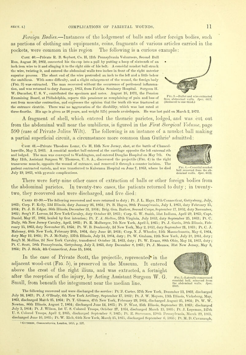 Foreign Bodies.—Instances of the lodgement of balls and other foreign bodies, such as portions of clothing and equipments, coins, fragments of various articles carried in the pockets, were common in this region The following is a curious example: Case 40.—Private R. B. Seybert, Co. H, llth Pennsylvania Volunteers, Second Bull Run, August 30, 1862, converted his tin-cup into a pail by putting a hoop of sixteenth of an inch iron wire to it and slinging it to the right side of his belt.' A conoidal musket, ball struck the wire, twisting it, and entered the abdominal walls two inches in front of the right anterior superior process. The short end of the wire protruded an inch to the left and a little below the umbilicus. With some difficulty, and a slight enlargement of the wound, the foreign body (Fig. 3) was extracted. The man recovered without the occurrence of peritoneal inflamma- tion, and was returned to duty January, 1863, from Fairfax Seminary Hospital. Surgeon H. W. Ducachet., U. S. V., contributed the specimen and notes. August 16, 1871, the Pension Examining Board, at Philadelphia, reports this pensioner as complaining of pain and loss of rest from muscular contraction, and expresses the opinion that the tenth rib was fractured at the entrance cicatrix. There was no aggravation of the disability, which was last rated at three-fourths. His age is given as 26 years, and weight 1251 pounds avoirdupois. He was last paid on March 2, 1872. A fragment of shell, which entered the thoracic parietes, lodged, and was cut out from the abdominal wall near the umbilicus, is figured in the First /Surgical Volume, page 590 (case of Private Julius Wilt). The following is an instance of a musket ball making a partial superficial circuit, a circumstance more common than Guthrie1 admitted: Case 41.—Private Theodore Lozar, Co H, 15th New Jersey, shot, at the battle of Chancel- lorsville, May 3, 1863. A conoidal musket ball entered at the cartilage opposite the left external rib and lodged. The man was conveyed to Washington, and entered Douglas Hospital on May 7th. On May llth, Assistant Surgeon W. Thomson, U. S. A., discovered the projectile (Fig. 4) in the right transverse muscle, opposite the wound of entrance, and removed it through a counter incision. The patient contracted variola, and was transferred to Kalorama Hospital on June 7, 1863, where he died July 19, 1863, with pysemic complications. There were forty-nine other cases of extraction of balls or other foreign bodies from the abdominal parietes. In twenty-two cases, the patients returned to duty ; in twenty- two, they recovered and were discharged, and five died: Cases 42-90.—The following recovered and were returned to duty ; Pt. J. L. Hays, 17th Connecticut, Gettysburg, July, 1863; Corp. P. Kelly, 53d Illinois, duty January 26, 1864; Pt. B. Hayes, 90th Pennsylvania, July 1, 1863, duty February 15, 1864; Pt. J. B. Edgar, 36th Illinois, December 31, 1864; Brig. Gen. Barlow, Second Corps, September 17,1862, duty November, 1862; Serg’t F. Lorens, 2d New York Cavalry, duty October 29, 1863; Corp. G. W. Smith, 51st Indiana, April 29, 1863; Capt. Daniel, May 27, 1862, healed by first intention; Pt. T. A. Shelton, 57th Virginia, July 1863, duty September 25, 1863; Pt. C. Daily, 8th New Jersey Cavalry, April, 1865; Pt. R. Mulberger, 7th New York, April 5, 1865; Pt. J. Gavin, 38tli Illinois, Feb- ruary 15, 1863, duty November 25, 1864; Pt. W. B. Donkersly, 2d New York, May 2, 1863, duty September 21, 1863; Pt. C. J. Mahoney, 48th New York, February 20th, 1864, duty June 20, 1864; Corp. N. J. Wheeler, 12th Massachusetts, May 6, 1864, duty May 12, 1864; Pt. J. McNulty, 137tli Illinois, July 14, 1864, duty; Pt. W. Graham, 12tli New York, July 18, 1861, duty; Serg’t M. Mullins, 2d New York Cavalry, transferred October 31, 1863, duty; Pt. W. Evans, 80tli Ohio, May 14, 1863, duty; Pt. C. Scott, 58th Pennsylvania, Gettysburg, July 3, 1863, duty December 8, 1863; Pt. J. Meanes, 31st New Jersey, May 3, 1864; Pt. J. Stick, 4th Connecticut, June 15, 1864. In the case of Private Scott, the projectile, represented* in the adjacent wood-cut (Pig. 5), is preserved in the Museum. It entered above the crest of the right ilium, and was extracted, a fortnight after the reception of the injury, by Acting Assistant Surgeon W. G. Smull, from beneath the integument near the median line. The following recovered and were discharged the service: Pt.'J. Carter, 57tli New York, December 13, 1862, discharged July 16, 1863; Pt. J. O’Brady, 6th New York Artillery, September 17, 1862; Pt. J. W. Meyers, 13th Illinois, Vicksburg, May, 1863, discharged March 25, 1864; Pt. T. Gleason, 47th New York, February 29, 1864, discharged August 25, 1864; Pt. W. W. Newton,,86th Illinois, August 7, 1864; discharged June 14, 1865; Pt. P. West, 25tli Illinois, September 29, 1863; discharged July 3, 1864; Pt. J. Wilson, 1st U. S. Colored Troops, October 27, 1864, discharged March 13. 1865; Pt. J. Lopeman, 127th U. S. Colored Troops, April 2, 1865, discharged September 8, 1865; Pt. R. Stevenson, 198th Pennsylvania, March 29, 1865, discharged June 16, 1865; Pt. W. Rich, 64th New York, March 25, 1865, discharged September 6. 1865; Pt. M. D. Cavanaugh! 1 Guthrie, Commentaries, London, 1855, p. 537. FlG.5.-Laterally compressed conoidal ball, removed from the abdominal walls. Spec. 2669. Fig. 4.—Conoidal musket ball removed from the ab- dominal walls. Spec. 4622. Fig. 3.—Bullet and wire extracted from abdominal walls. Spec. 4417. (Reduced to one-third.)