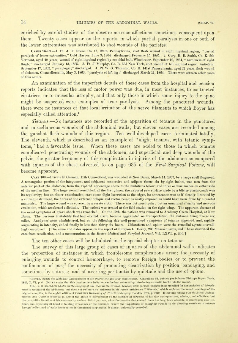 enriched by careful studies of the obscure nervous affections sometimes consequent upon them. Twenty cases appear on the reports, in which partial paralysis in one or both of the lower extremities was attributed to shot wounds of the parietes: Cases 96-99.—1. Pt. J. T. Reese, Co. C, 184th Pennsylvania, shot flesh wound in right inguinal region, '‘partial paralysis of lower extremities,” Cold Harbor, June 3; 1864; discharged February 15, 1865. 2. Corp. H. B. Smith, Co. K, 5th Vermont, aged 40 years, wound of right inguinal region by conoidal ball, Winchester, September 19, 1864, “ numbness of right thigh;” discharged January 13, 1865. 3. Pt. J. Murphy, Co. B, 63d New York, shot wound of left inguinal region, Antietam, September 17, 1862, “paraplegia;” discharged. 4. Pt. W. G. Thornton, Co. H, 141st Pennsylvania, aged 24 years, flesh wound of abdomen, Chancellorsville, May 3, 1863, “paralysis of left leg;” discharged March 11, 1864. There were sixteen other cases of this nature. An examination of the imperfect details of these cases from the hospital and pension reports indicates that the loss of motor power was due, in most instances, to contracted cicatrices, or to muscular atrophy, and that only those in which some injury to the spine might be suspected were examples of true paralysis. Among the punctured wounds, there were no instances of that local irritation of the nerve filaments to which Boyer has especially called attention.1 2 Tetanus.—No instances are recorded of the apparition of tetanus in the punctured and miscellaneous wounds of the abdominal walls; but eleven cases are recorded among the gunshot flesh wounds of this region. Ten well-developed cases terminated fatally. The eleventh, which is described as an example of “ slight trismus, with tetanic symp- toms,” had a favorable issue. When these cases are added to those in which tetanus complicated penetrating wounds of the abdomen, and superficial and deep wounds of the pelvis, the greater frequency of this complication in injuries of the abdomen as compared with injuries of the chest, adverted to on page 635 of the First Surgical Volume, will become apparent. Case 100.—Private E. Gorman, 11th Connecticut, was wounded at New Berne, March 14, 1862, by a large shell fragment. A rectangular portion of the integument and subjacent connective and adipose tissue, six by eight inches, was torn from the anterior part of the abdomen, from the xiphoid appendage above to the umbilicus below, and three or four inches on either side of the median line. The huge wound resembled, at the first glance, the exposed raw surface made by a blister plaster, such was its regularity; but on closer examination, save some slight laceration at the edges, its appearance was as if cleanly dissected by a cutting instrument, the fibres of the external oblique and rectus being as neatly exposed as could have been done by a careful anatomist. The large wound was covered by a cerate cloth. There was not much pain ; but an unnatural vivacity and nervous exaltation, which awakened solicitude. The patient was treated at the field station on the right wing. The apparent absence of the usual symptoms of grave shock was remarked. On the 19tli, the patient was removed to Academy Green Hospital, at New Berne. The nervous irritability that had excited alarm became aggravated on transportation, the distance being five or six miles. Anodynes were administered, but on the following day well-pronounced symptoms of tetanus appeared, and, rapidly augmenting in intensity, ended fatally in less than thirty-six hours. Chloroform and opium were the remedial agents unavail- ingly employed. [The name and dates appear on the report of Surgeon G. Derby, 23d Massachusetts, and I have described the case from recollection, and a memorandum in the Boston Medical and Surgical Journal, Vol. LXVI, p. 240.] The ten other cases will be tabulated in the special chapter on tetanus. The survey of this large group of cases of injuries of the abdominal walls indicates the proportion of instances in which troublesome complications arise; the necessity of enlarging wounds to control hsemorrhage, to remove foreign bodies, or to prevent the confinement of pus;3 the necessity of promoting cicatrization by position, bandaging, and sometimes by sutures; and of averting peritonitis by quietude and the use of opium. 1 Boyer, Traite des Maladies Chirurgicales et des Operations qui leur conviennent. Cinquidme 6d. publi£e par le baroti Philippe Boyer, Paris, 1849, T. VI, p. 4. Boyer states that this local nervous irritation can be best relieved by introducing a caustic troche into the wound. 2 Dr. G. B. MACLEOD (Notes on the Surgery of the War in the Crimea, London, 1858, p. 263) indulges in an uncalled for denunciation of debride- ment in wounds of the abdomen; but does not reiterate his strictures in his recent articles on “ Wounds,” which replaces the sound teachings of the original compiler, in the eighth edition of COOPER’S Dictionary of Practical Surgery, London, 1872, p. 1019. HUNTER’S rebuke (On the Blood, Inf ani- mation, and Gunshot Wounds, p. 532) of the abuse of debridement by the continental surgeons of his day was opportune, salutary, and effective; but the parrot-like iteration of his censures by modern British writers, when the practice that evoked them has long been obsolete, is superfluous and tire- some, and especially ill-timed in treating of wounds of the abdomen, where the importance of enlarging wounds to tie bleeding vessels or to remove foreign bodies, and of early intervention in threatened suppuration, is almost universally conceded.