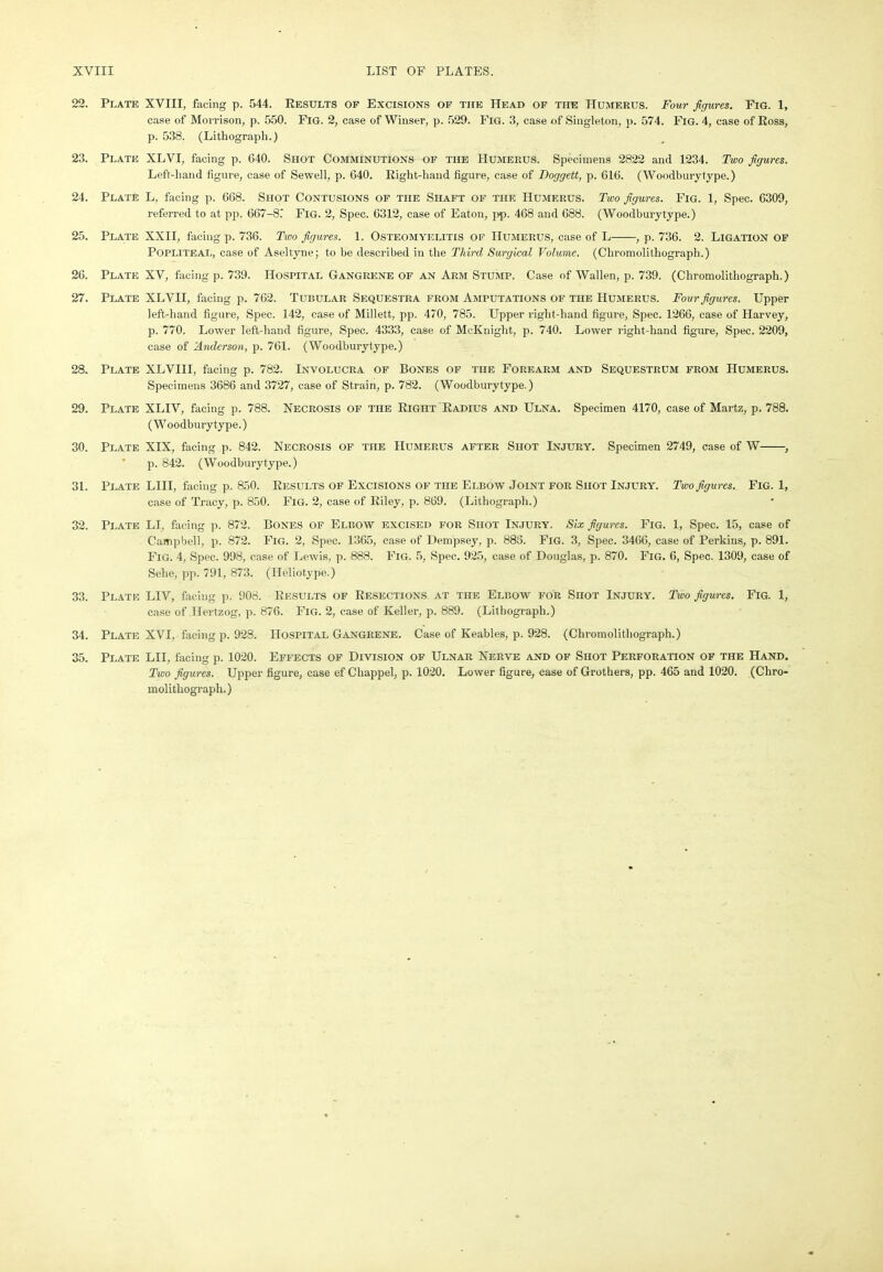 22. Plate XVIII, facing p. 544. Results of Excisions of the Head of tiie Humerus. Four figures. Fig. 1, case of Morrison, p. 550. Fig. 2, case of Winser, p. 529. Fig. 3, case of Singleton, p. 574. Fig. 4, case of Ross, p. 538. (Lithograph.) 23. Plate XLVI, facing p. 640. Shot Comminutions of the Humerus. Specimens 2822 and 1234. Two figures. Left-hand figure, case of Sewell, p. 640. Right-hand figure, case of Doggett, p. 616. (Woodburytype.) 24. Plate L, facing p. 668. Shot Contusions of tiie Shaft of the Humerus. Two figures. Fig. 1, Spec. 6309, referred to at pp. 667-8? Fig. 2, Spec. 6312, case of Eaton, pp. 468 and 688. (Woodburytype.) 25. Plate XXII, facing p. 736. Two figures. 1. Osteomyelitis of Humerus, case of L , p. 736. 2. Ligation of Popliteal, case of Aseltyne; to be described in the Third Surgical Volume. (Chromolithograph.) 26. Plate XV, facing p. 739. Hospital Gangrene of an Arm Stump. Case of Wallen, p. 739. (Chromolithograph.) 27. Plate XLVII, facing p. 762. Tubular Sequestra from Amputations of the Humerus. Four figures. Upper left-hand figure, Spec. 142, case of Millett, pp. 470, 785. Upper right-hand figure, Spec. 1266, case of Harvey, p. 770. Lower left-hand figure, Spec. 4333, case of McKniglit, p. 740. Lower right-hand figure, Spec. 2209, case of Anderson, p. 761. (Woodburytype.) 28. Plate XLVIII, facing p. 782. Involucra of Bones of the Forearm and Sequestrum from Humerus. Specimens 3686 and 3727, case of Strain, p. 782. (Woodburytype.) 29. Plate XLIV, facing p. 788. Necrosis of the Right Radius and Ulna. Specimen 4170, case of Martz, p. 788. (Woodburytype.) 30. Plate XIX, facing p. 842. Necrosis of the Humerus after Shot Injury. Specimen 2749, case of W , p. 842. (Woodburytype.) 31. Plate LIII, facing p. 850. Results of Excisions of the Elbow Joint for Shot Injury. Two figures. Fig. 1, case of Tracy, p. 850. Fig. 2, case of Riley, p. 869. (Lithograph.) 32. Plate LI, facing p. 872. Bones of Elbow excised for Shot Injury. Six figures. Fig. 1, Spec. 15, case of Campbell, p. 872. Fig. 2, Spec. 1365, case of Dempsey, p. 885. Fig. 3, Spec. 3466, case of Perkins, p. 891. Fig. 4, Spec. 998, case of Lewis, p. 888. Fig. 5, Spec. 925, case of Douglas, p. 870. Fig. 6, Spec. 1309, case of Selie, pp. 791, 873. (Ileliotype.) 33. Plate LIV, facing p. 908. Results of Resections at the Elbow for Shot Injury. Two figures. Fig. 1, case of Ilertzog, p. 876. Fig. 2, case of Keller, p. 889. (Lithograph.) 34. Plate XVI, facing p. 928. Hospital Gangrene. Case of Keables, p. 928. (Chromolithograph.) 35. Plate LII, facing p. 1020. Effects of Division of Ulnar Nerve and of Shot Perforation of the Hand. Two figures. Upper figure, case ef Chappel, p. 1020. Lower figure, case of Grothers, pp. 465 and 1020. (Chro- molithograph.)