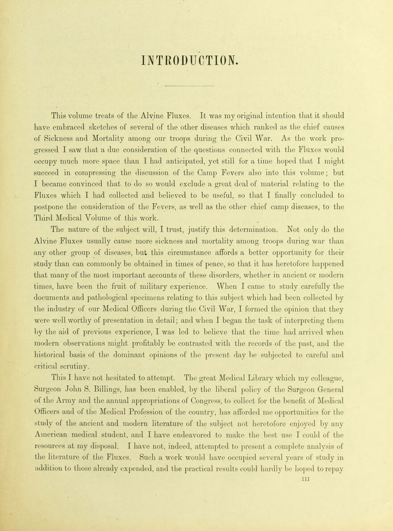 INTRODUCTION. This volume treats of the Alvine Fluxes. It was my original intention that it should have embraced sketches of several of the other diseases which ranked as the chief causes of Sickness and Mortality among our troops during the Civil War. As the work pro- gressed I saw that a due consideration of the questions connected with the Fluxes would occupy much more space than I had anticipated, yet still for a time hoped that I might succeed in compressing the discussion of the Camp Fevers also into this volume; but I became convinced that to do so would exclude a great deal of material relating to the Fluxes which I had collected and believed to be useful, so that I finally concluded to postpone the consideration of the Fevers, as well as the other chief camp diseases, to the Third Medical Volume of this work. The nature of the subject will, I trust, justify this determination. Not only do the Alvine Fluxes usually cause more sickness and mortality among troops during war than any other group of diseases, but this circumstance affords a better opportunity for their study than can commonly be obtained in times of peace, so that it has heretofore happened that many of the most important accounts of these disorders, whether in ancient or modern times, have been the fruit of military experience. When I came to study carefully the documents and pathological specimens relating to this subject which had been collected by the industry of our Medical Officers during the Civil War, I formed the opinion that they were well worthy of presentation in detail; and when I began the task of interpreting them by the aid of previous experience, I was led to believe that the time had arrived when modern observations might profitably be contrasted with the records of the past, and the historical basis of the dominant opinions of the present day be subjected to careful and critical scrutiny. This I have not hesitated to attempt. The great Medical Library which my colleague, Surgeon John S. Billings, has been enabled, by the liberal policy of the Surgeon General of the Army and the annual appropriations of Congress, to collect for the benefit of Medical Officers and of the Medical Profession of the country, has afforded me opportunities for the study of the ancient and modern literature of the subject not heretofore enjoyed by any American medical student, and I have endeavored to make the best use I could of the resources at my disposal. I have not, indeed, attempted to present a complete analysis of the literature of the Fluxes. Such a work would have occupied several years of study in addition to those already expended, and the practical results could hardly be hoped to repay in