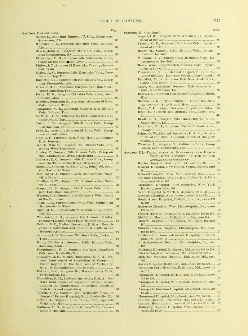 Tage. Section XI—Continued. Bache, D., Assistant Surgeon, U. S. A., Camp near Stevenson, Ala 88 Hubbard, J. C., Surgeon 41st Ohio Vols., Athens, Ala —T 88 Beach, John N., Surgeon 40tli Ohio Vols., Camp near Prestonburg, Ivy 89 Etheridge, F. B., Surgeon 5th Minnesota Vols., Camp on the Tennessee River 89 Finley, J. Y., Surgeon 2d Kentucky Cavalry, Savan- nah, Tenon 89 Miller, A. C., Surgeon 14tli Kentucky Vols., Cum- berland Gap, Tenn 89 Burdette, S. L., Surgeon 4th Kentucky Vols., Camp near Tuscumbia, Ala 99 Flicker, IT. P., Assistant Surgeon 20th Ohio Vols., Grand Junction, Tenn 90 Foote, H. E., Surgeon 22d Ohio Vols., Camp near Corinth, Miss 90 Keables, Benjamin F., Assistant Surgeon 3d Iowa Vols., Bolivar, Tenn 90 Tompkins, C. B., Assistant Surgeon 17tli Illinois Vols., Bolivar, Tenn 90 McMillen, C. W., Surgeon 1st East Tennessee Vols., Cumberland Gap 90 Tuttle, J. W., Surgeon 29th Illinois Vols., Camp near Jackson, Tenn 90 Pyle, E., Assistant Surgeon 2d Iowa Vols., Camp near Corinth, Miss 91 Hoff, A. H., Surgeon, U. S. Vols., Hospital steamer D. A. January 91 Welch, Wm. W., Surgeon 53d Illinois Vols., Dis- trict of West Tennessee 91 Blades, F., Surgeon 70th Illinois Vols., Camp on the Tallahatchie River, Mississippi ,— 91 DePerry, E. C., Surgeon 46th Illinois Vols., Camp near the Tallahatchie River, Mississippi 92 Morse, J., Surgeon 52d Ohio Vols., Edgefield, oppo- site Nashville, Tenn 1 92 McElroy, J. J., Surgeon 125th Illinois Vols., Nash- ville, Tenn 92 Phillips, G. W., Surgeon 75th Illinois Vols., Nash- ville, Tenn 92 Cooper, E. S., Surgeon 83d Illinois Vols., Camp near Fort Donelson, Tenn— 7 93 Walton, C. J., Surgeon 21st Kentucky Vols., Army of the Tennessee : 93 Cook, T. M., Surgeon 101st Ohio Vols., Camp near Murfreesboro’, Tenn 93 Gage, M. R., Surgeon 25th Wisconsin Vols., Colum- bus, Ky 93 Whitmire, J. S., Surgeon 0th Illinois Cavalry, Steamer Lasalle, Yazoo Pass, Mississippi 94 Vollum, E. P., Medical Inspector, U. S. A. Reports cases of salivation and of sudden death in the Western Armies 94 Sanborn, J. E., Surgeon 27th Iowa Vols., Jackson, Tenn 94 Hunt, Charles A., Surgeon 126th Illinois Vols., Farquharson, R. J., Surgeon 4th East Tennessee Vols., near Nashville, Tenn 94 Summers, J. E., Medical Inspector, U. S. A. Ex- tract from report of inspection of Camp and Field Hospital in the held, rear of Vicksburg, Miss. (Uncleanliness of the camps) 95 Bidwell, E. C., Surgeon 31st Massachusetts Vols., Hamilton, F. H., Medical Inspector, U. S. A. Ex- tract from report of inspection of the Depart- ment of the Cumberland. (Beneficial effects of fresh fruits and vegetables) .96 Welch, J. C., Surgeon 20th Kentucky Vols., in charge of Prison Hospital, No. 2, Louisville, Ky. 96 Bryan, J., Surgeon, U. S. Vols., Camp opposite Vicksburg, Miss 96 Coffman, V. H., Surgeon 34th Iowa Vols., Depart- ment of the Gulf 96 Page. Section II—Continued. Angell, J. W., Surgeon23d Wisconsin Vols., Depart- ment of the Gulf 97 French, O. E., Surgeon 114th Ohio Vols., Depart- ment of the Gulf 97 Reece, M., Surgeon 118th Illinois Vols., Depart- ment of the Gulf 97 Mottram, C. V., Surgeon 6th Michigan Vols., De- partment of the Gulf 97 Berry, Wm., Surgeon 7tli Kentucky Vols., Depart- ment of the Gulf 97 Townshend, N. S., Medical Inspector, U. S. A., Louisville, Ky. Injurious effects of hard bread-- 98 Benedict, M. D., Surgeon 75th New York Vols., Santa Rosa Island, Fla 98 Clary, G., Assistant Surgeon 13th Connecticut Vols., New Orleans, La 98 Bates, J. M., Surgeon 13th Maine Vols., Ship Island, Miss 98 Browne, R. K., Brigade Surgeon. On the health of the troops on Ship Island, Miss 99 Bache, T. 1L, Brigade Surgeon, Ship Island, Miss— 99 Read, E., Surgeon 21st Indiana Vols., Carrollton, La 103 Bradt, J. G., Surgeon 26th Massachusetts Vols., New Orleans, La 100 Leighton, N. H., Surgeon, 173d New York Vols., Franklin, La 100 Stipp, G. W., Medical Inspector, U. S. A., Depart- ment of the Gulf. Injurious effects of the pork ration 100 Wooster, D., Surgeon 5tli California Vols., Camp Union, near Sacramento, Cal 100 Section III.—Fatal cases of Diarrhcea and Dysen- tery, WITH ACCOUNTS OF THE MORBID APPEARANCES OBSERVED 101 Baxter Hospital, Burlington, Vt., case No. 96 103 Knight Hospital, New Haven, Conn., cases 97 and 98 103 General Hospital, Troy, N. Y., cases 99 to 101 104 DeCamp Hospital, David's Island, New York Har- bor, cases 102 to 105 105 McDougal Hospital, Fort Schuyler, New York Harbor, cases 106 to 108 107 Ward Hospital, Newark, N. J., cases 109 to 116 107 Beverly Hospital, New Jersey, cases 117 to 120 108 South-Street Hospital, Philadelphia, Pa,, cases 121 to 123 109 Satterlee Hospital, West Philadelphia, Pa,, cases 124 to 181 109 Cuyler Hospital, Philadelphia, Pa., cases 182 to 184_ 122 McClellan Hospital, Philadelphia, Pa., case 185 122 Mower Hospital, Philadelphia, Pa., cases 186 and 187 123 Summit Plouse Hospital, Philadelphia, Pa., cases 188 to 190 ‘ 123 Fifth and Buttonwood streets Hospital, Philadel- phia, Pa., case 191 124 Christian-Street Hospital, Philadelphia, Pa., case 192 124 National Hospital, Baltimore, Md., cases 193 to 199- 121 Hick’s Hospital, Baltimore, Md., cases 200 to 205 — 127 McKim’s Mansion Hospital, Baltimore, Md., case 20G 129 Jarvis Hospital, Baltimore, Md., cases 207 to 212 129 Patterson Park Hospital, Baltimore, Md., cases 213 to 215 130 Annapolis Hospital, 1st Division, Maryland, cases 216 to 220 131 Annapolis Hospital, 2d Division, Maryland, case 221 132 Annapolis Junction Hospital, Maryland, cases 222 to 225 132 Hammond Hospital, Maryland, cases 226 to 236 134 General Hospital, Frederick, Md., cases 237 to 210— 130 General Hospital, Cumberland, Md., cases241 to 260 137 Judiciary Square Hospital, Washington, D. G., cases 261 to 267 142