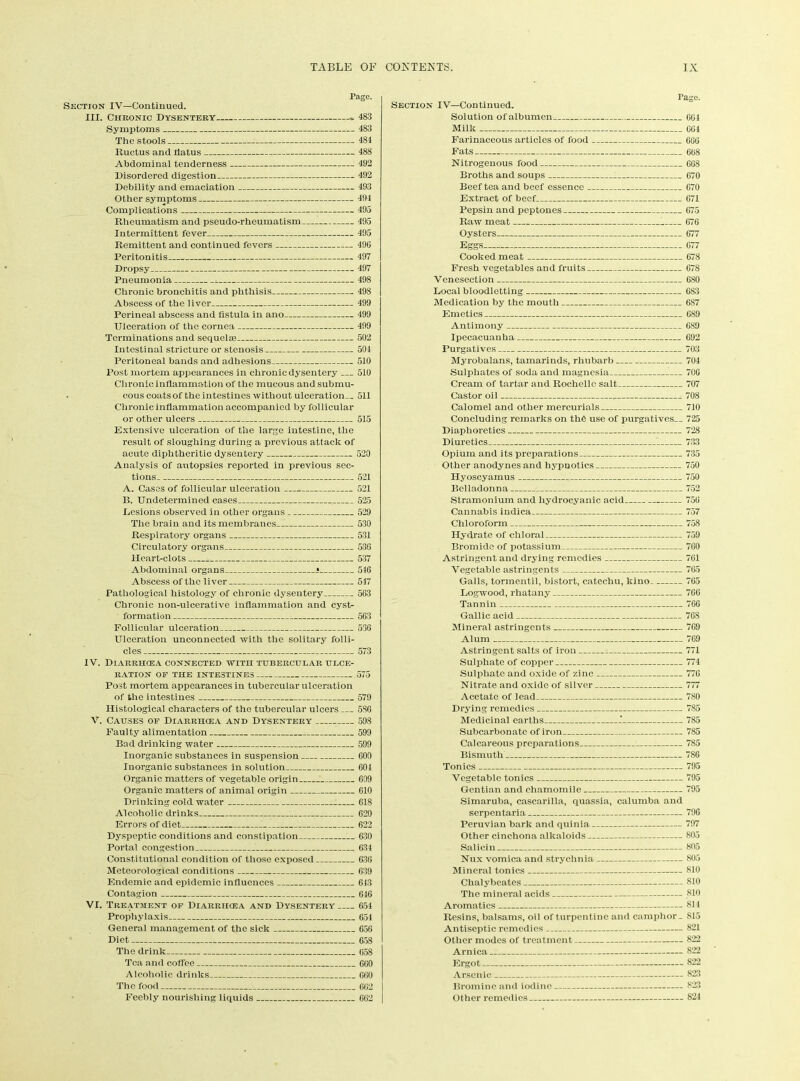 Page. Section IV—Continued. III. Chronic Dysentery - 483 Symptoms 483 The stools 484 Ructus and flatus 488 Abdominal tenderness 492 Disordered digestion 492 Debility and emaciation 493 Other symptoms 494 Complications 495 Rheumatism and pseudo-rheumatism 495 Intermittent fever 495 Remittent and continued fevers 496 Peritonitis 497 Dropsy 497 Pneumonia ^ 498 Chronic bronchitis and phthisis 498 Abscess of the liver 499 Perineal abscess and fistula in ano 499 Ulceration of the cornea 499 Terminations and sequelse 502 Intestinal stricture or stenosis 504 Peritoneal bands and adhesions 510 Post mortem appearances in chronic dysentery 510 Chronic inflammation of the mucous andsubmu- . cous coats of the intestines without ulceration— 511 Chronic inflammation accompanied by follicular or other ulcers 515 Extensive ulceration of the large intestine, the result of sloughing during a previous attack of acute diphtheritic dysentery 520 Analysis of autopsies reported in previous sec- tions 521 A. Cases of follicular ulceration 521 B. Undetermined cases 525 Lesions observed in other organs 529 The brain and its membranes 530 Respiratory organs 531 Circulatory organs 536 Heart-clots 537 Abdominal organs * 516 Abscess of the liver 517 Pathological histology of chronic dysentery 563 Chronic non-ulcerative inflammation and cyst- formation 563 Follicular ulceration 536 Ulceration unconnected with the solitary folli- cles 573 IV. Diarrhoea connected with tubercular ulce- ration OF the intestines 575 Post mortem appearances in tubercular ulceration of the intestines 579 Histological characters of the tubercular ulcers 586 V. Causes of Diarrhoea and Dysentery 598 Faulty alimentation 599 Bad drinking water 599 Inorganic substances in suspension 600 Inorganic substances in solution 604 Organic matters of vegetable origin 609 Organic matters of animal origin 610 Drinking cold water 618 Alcoholic drinks 620 Errors of diet I 622 Dyspeptic conditions and constipation 630 Portal congestion 634 Constitutional condition of those exposed 630 Meteorological conditions 639 Endemic and epidemic influences 643 Contagion 646 VI. Treatment of Diarrhoea and Dysentery 654 Prophylaxis 654 General management of the sick 656 Diet 658 The drink 658 Tea and coffee 600 Alcoholic drinks 660 The food 662 Feebly nourishing liquids 662 rage. Section IV—Continued. Solution of albumen 664 Milk 664 Farinaceous articles of food 666 Fats 668 Nitrogenous food 668 Broths and soups 670 Beef tea and beef essence 670 Extract of beef 671 Pepsin and peptones 675 Raw meat 676 Oysters 677 Eggs 677 Cooked meat 678 Fresh vegetables and fruits 678 Venesection 680 Local bloodletting 6S3 Medication by the mouth 687 Emetics 689 Antimony 689 Ipecacuanha 692 Purgatives 703 Myrobalans, tamarinds, rhubarb 704 Sulphates of soda and magnesia 706 Cream of tartar and Rochelle salt 707 Castor oil 708 Calomel and other mercurials 710 Concluding remarks on the use of purgatives— 725 Diaphoretics 728 Diuretics 733 Opium and its preparations 735 Other anodynes and hypnotics 750 Hyoscyamus 750 Belladonna 752 Stramonium and hydrocyanic acid 756 Cannabis indica 757 Chloroform 758 Hydrate of chloral 759 Bromide of potassium 760 Astringent and drying remedies 761 Vegetable astringents 765 Galls, tormentil, bistort, catechu, kino 765 Logwood, rhatany 766 Tannin 766 Gallic acid 768 Mineral astringents 769 Alum 769 Astringent salts of iron 771 Sulphate of copper 774 Sulphate and oxide of zinc 776 Nitrate and oxide of silver 777 Acetate of lead 780 Drying remedies 785 Medicinal earths I 785 Subcarbonatc of iron 785 Calcareous preparations 785 Bismuth 7S6 Tonics 795 Vegetable tonics 795 Gentian and chamomile 795 Simaruba, cascarilla, quassia, calumba and serpentaria 796 Peruvian bark and quinia 797 Other cinchona alkaloids 805 Salicin 805 Nux vomica and strychnia 805 Mineral tonics 810 Chalybeates 810 The mineral acids 810 Aromatics 811 Resins, balsams, oil of turpentine and camphor _ 815 Antiseptic remedies 821 Other modes of treatment 822 Arnica 822 Ergot 822 Arsenic 823 Bromine and iodine 823 Other remedies 824