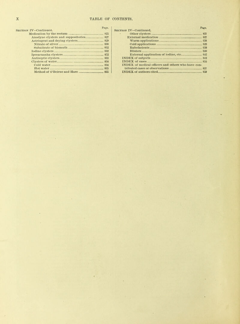 Section IV—Continued. Medication by the rectum Anodyne clysters and suppositories. Astringent and drying clysters Nitrate of silver Subnitrate of bismuth Iodine clysters Ipecacuanha clysters Antiseptic clysters Clysters of water Cold water Hot water Method of O'Beirne and Hare Page. .. 825 827 829 .. 830 - 832 832 832 „ 833 .. 834 .. 834 835 .. 835 Page. Section IV—Continued. Other clysters 837 External medication 837 Warm applications 838 Cold applications 839 Rubefacients 839 Blisters 840 External application of iodine, etc 842 INDEX of subjects , 843 INDEX of cases 855 INDEX of medical officers and others who have con- tributed cases or observations 857 INDEX of authors cited 859