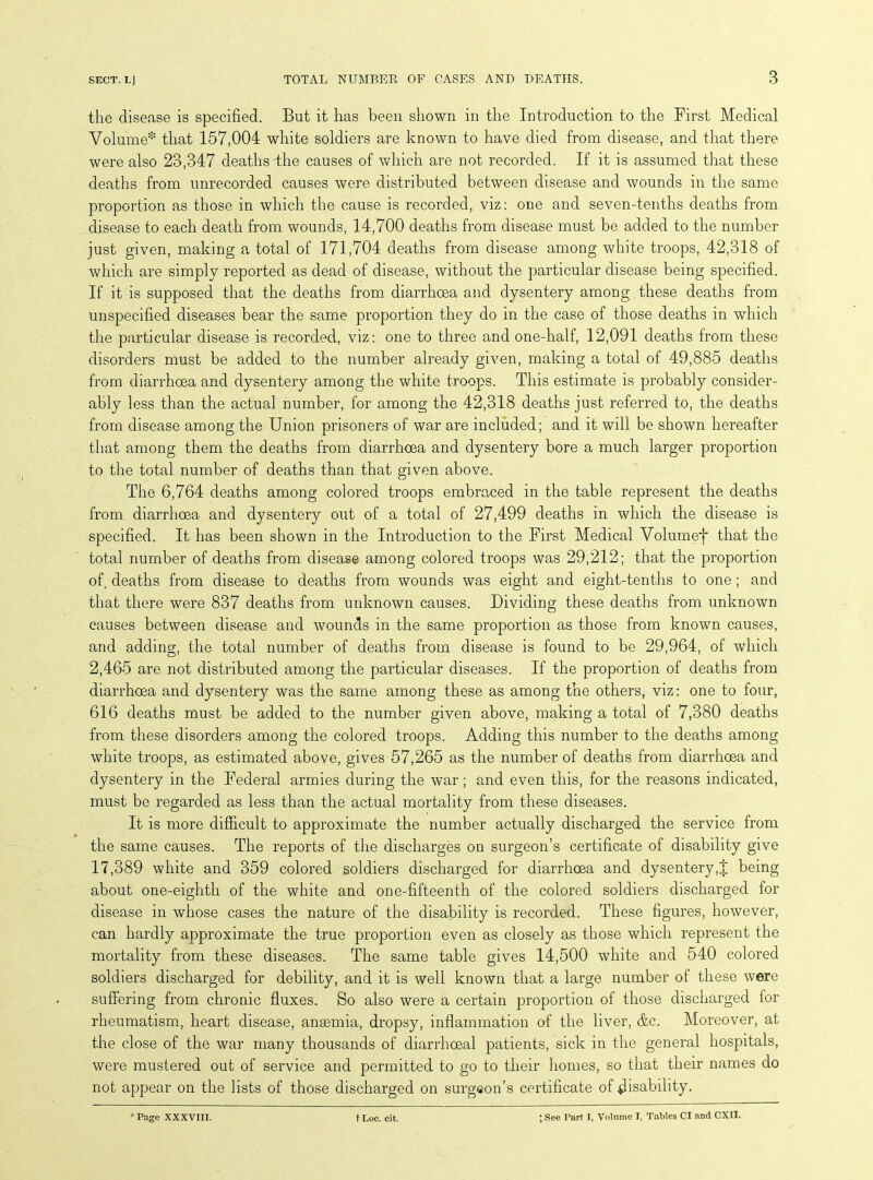 the disease is specified. But it has been shown in the Introduction to the First Medical Volume* that 157,004 white soldiers are known to have died from disease, and that there were also 23,347 deaths the causes of which are not recorded. If it is assumed that these deaths from unrecorded causes were distributed between disease and wounds in the same proportion as those in which the cause is recorded, viz: one and seven-tenths deaths from disease to each death from wounds, 14,700 deaths from disease must be added to the number just given, making a total of 171,704 deaths from disease among white troops, 42,318 of which are simply reported as dead of disease, without the particular disease being specified. If it is supposed that the deaths from diarrhoea and dysentery among these deaths from unspecified diseases bear the same proportion they do in the case of those deaths in winch the particular disease is recorded, viz: one to three and one-half, 12,091 deaths from these disorders must be added to the number already given, making a total of 49,885 deaths from diarrhoea and dysentery among the white troops. This estimate is probably consider- ably less than the actual number, for among the 42,318 deaths just referred to, the deaths from disease among the Union prisoners of war are included; and it will be shown hereafter that among them the deaths from diarrhoea and dysentery bore a much larger proportion to the total number of deaths than that given above. The 6,764 deaths among colored troops embraced in the table represent the deaths from diarrhoea and dysentery out of a total of 27,499 deaths in which the disease is specified. It has been shown in the Introduction to the First Medical Volumef that the total number of deaths from disease among colored troops was 29,212; that the proportion of deaths from disease to deaths from wounds was eight and eight-tenths to one ; and that there were 837 deaths from unknown causes. Dividing these deaths from unknown causes between disease and wounds in the same proportion as those from known causes, and adding, the total number of deaths from disease is found to be 29,964, of which 2,465 are not distributed among the particular diseases. If the proportion of deaths from diarrhoea and dysentery was the same among these as among the others, viz: one to four, 616 deaths must be added to the number given above, making a total of 7,380 deaths from these disorders among the colored troops. Adding this number to the deaths among white troops, as estimated above, gives 57,265 as the number of deaths from diarrhoea and dysentery in the Federal armies during the war; and even this, for the reasons indicated, must be regarded as less than the actual mortality from these diseases. It is more difficult to approximate the number actually discharged the service from the same causes. The reports of the discharges on surgeon’s certificate of disability give 17,389 white and 359 colored soldiers discharged for diarrhoea and dysenterybeing about one-eighth of the white and one-fifteenth of the colored soldiers discharged for disease in whose cases the nature of the disability is recorded. These figures, however, can hardly approximate the true proportion even as closely as those which represent the mortality from these diseases. The same table gives 14,500 white and 540 colored soldiers discharged for debility, and it is well known that a large number of these were suffering from chronic fluxes. So also were a certain proportion of those discharged for rheumatism, heart disease, angemia, dropsy, inflammation of the liver, &c. Moreover, at the close of the war many thousands of diarrhceal patients, sick in the general hospitals, were mustered out of service and permitted to go to their homes, so that their names do not appear on the lists of those discharged on surgeon’s certificate of disability.