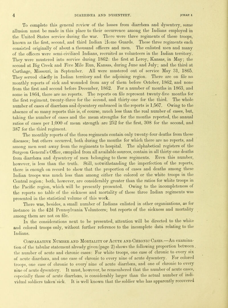 To complete this general review of the losses from diarrhoea and dysentery, some allusion must be made in this place to their occurrence among the Indians employed in the United States service during the war. There were three regiments of these troops, known as the first, second, and third Indian Heme Guards. These three regiments each consisted originally of about a thousand officers and men. The enlisted men and many of the officers were semi-civilized Indians, recruited as volunteers in the Indian territory. They were mustered into service during 1862: the first at Leroy, Kansas, in May; the second at Big Creek and Five Mile Run, Kansas, during June and July; and the third at Carthage, Missouri, in September. All were mustered out of service May 31, 1865. They served chiefly in Indian territory and the adjoining region. There are on file no monthly reports of sick and wounded from any of them before October, 1862, and none from the first and second before December, 1862. For a number of months in 1863, and some in 1864, there are no reports. The reports on file represent twenty-five months for the first regiment, twenty-three for the second, and thirty-one for the third. The whole number of cases of diarrhoea and dysentery embraced in the reports is 1,567. Owing to the absence of so many reports this is, of course, much less than the real number of cases, but, taking the number of cases and the mean strengths for the months reported, the annual ratios of cases per 1,000 of mean strength are 252 for the first, 308 for the second, and 387 for the third regiment. The monthly reports of the three regiments contain only twenty-four deaths from these diseases; but others occurred, both during the months for which there are no reports, and among men sent away from the regiments to hospital. The alphabetical registers of the Surgeon General’s Office, compiled from all available sources, contain in all thirty-one deaths from diarrhoea and dysentery of men belonging to these regiments. Even this number, however, is less than the truth. Still, notwithstanding the imperfection of the reports, there is enough on record to show that the proportion of cases and deaths among these Indian troops was much less than among either the colored or the white troops in the Central region; both, however, are considerably greater than the ratios for white troops in the Pacific region, which will be presently presented. Owing to the incompleteness of the reports no table of the sickness and mortality of these three Indian regiments was presented in the statistical volume of this work. There was, besides, a small number of Indians enlisted in other organizations, as for instance in the 42d Pennsylvania Volunteers; but reports of the sickness and mortality among them are not on file. In the considerations next to be presented, attention will be directed to the white and colored troops only, without further reference to the incomplete data relating to the Indians. Comparative Number and Mortality of Acute and Chronic Cases.—An examina- tion of the tabular statement already given (page 2) shows the following proportion between the number of acute and chronic cases: For white troops, one case of chronic to every six of acute diarrhoea, and one case of chronic to every nine of acute dysentery. For colored troops, one case of chronic to every nine of acute diarrhoea, and one of chronic to every nine of acute dysentery. It must, however, be remembered that the number of acute cases, especially those of acute diarrhoea, is considerably larger than the actual number of indi- vidual soldiers taken sick. It is well known that the soldier who has apparently recovered