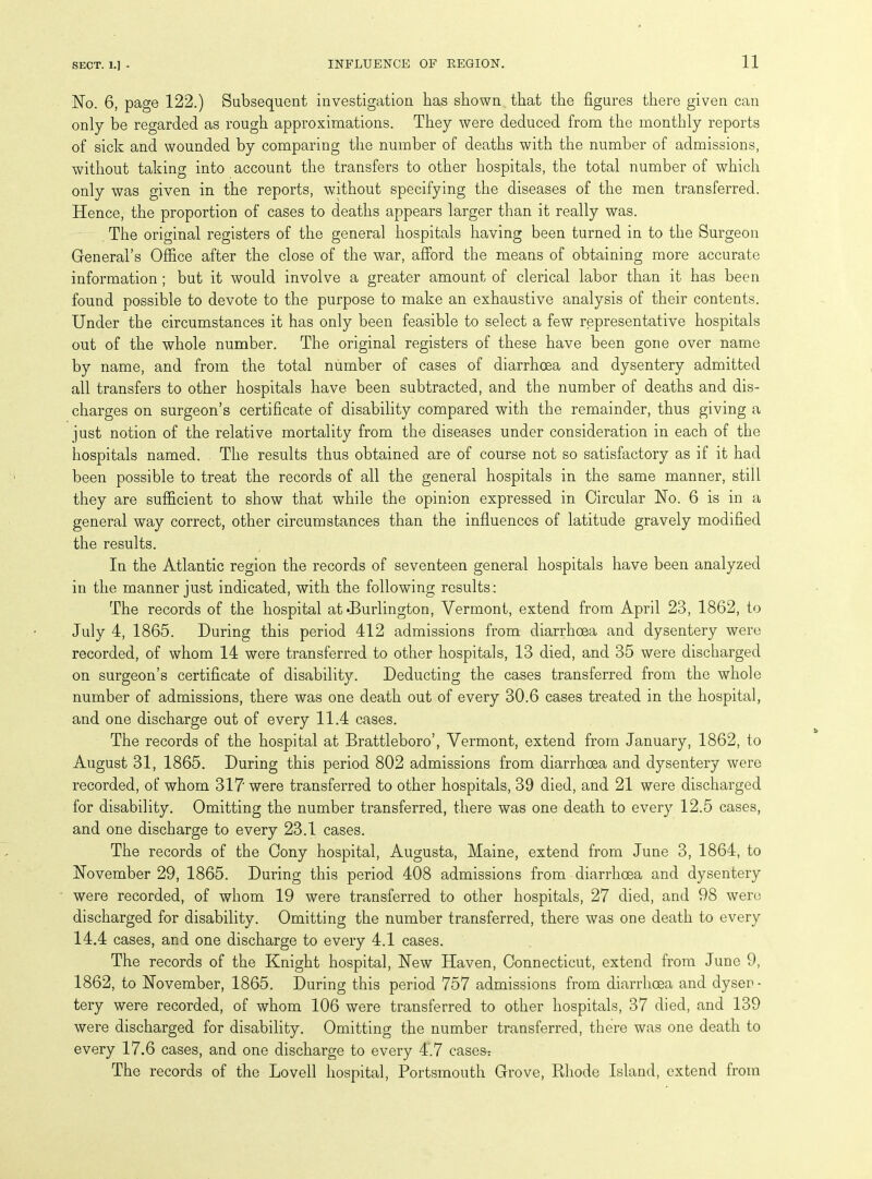 No. 6, page 122.) Subsequent investigation has shown that the figures there given can only be regarded as rough approximations. They were deduced from the monthly reports of sick and wounded by comparing the number of deaths with the number of admissions, without taking into account the transfers to other hospitals, the total number of which only was given in the reports, without specifying the diseases of the men transferred. Hence, the proportion of cases to deaths appears larger than it really was. The original registers of the general hospitals having been turned in to the Surgeon General’s Office after the close of the war, afford the means of obtaining more accurate information ; but it would involve a greater amount of clerical labor than it has been found possible to devote to the purpose to make an exhaustive analysis of their contents. Under the circumstances it has only been feasible to select a few representative hospitals out of the whole number. The original registers of these have been gone over name by name, and from the total number of cases of diarrhoea and dysentery admitted all transfers to other hospitals have been subtracted, and the number of deaths and dis- charges on surgeon’s certificate of disability compared with the remainder, thus giving a just notion of the relative mortality from the diseases under consideration in each of the hospitals named. The results thus obtained are of course not so satisfactory as if it had been possible to treat the records of all the general hospitals in the same manner, still they are sufficient to show that while the opinion expressed in Circular No. 6 is in a general way correct, other circumstances than the influences of latitude gravely modified the results. In the Atlantic region the records of seventeen general hospitals have been analyzed in the manner just indicated, with the following results; The records of the hospital at‘Burlington, Vermont, extend from April 23, 1862, to July 4, 1865. During this period 412 admissions from diarrhoea and dysentery were recorded, of whom 14 were transferred to other hospitals, 13 died, and 35 were discharged on surgeon’s certificate of disability. Deducting the cases transferred from the whole number of admissions, there was one death out of every 30.6 cases treated in the hospital, and one discharge out of every 11.4 cases. The records of the hospital at Brattleboro’, Vermont, extend from January, 1862, to August 31, 1865. During this period 802 admissions from diarrhoea and dysentery were recorded, of whom 317' were transferred to other hospitals, 39 died, and 21 were discharged for disability. Omitting the number transferred, there was one death to every 12.5 cases, and one discharge to every 23.1 cases. The records of the Cony hospital, Augusta, Maine, extend from June 3, 1864, to November 29, 1865. During this period 408 admissions from diarrhoea and dysentery were recorded, of whom 19 were transferred to other hospitals, 27 died, and 98 were discharged for disability. Omitting the number transferred, there was one death to every 14.4 cases, and one discharge to every 4.1 cases. The records of the Knight hospital, New Haven, Connecticut, extend from June 9, 1862, to November, 1865. During this period 757 admissions from diarrhoea and dyser - tery were recorded, of whom 106 were transferred to other hospitals, 37 died, and 139 were discharged for disability. Omitting the number transferred, there was one death to every 17.6 cases, and one discharge to every 4.7 cases- The records of the Lovell hospital, Portsmouth Grove, Rhode Island, extend from