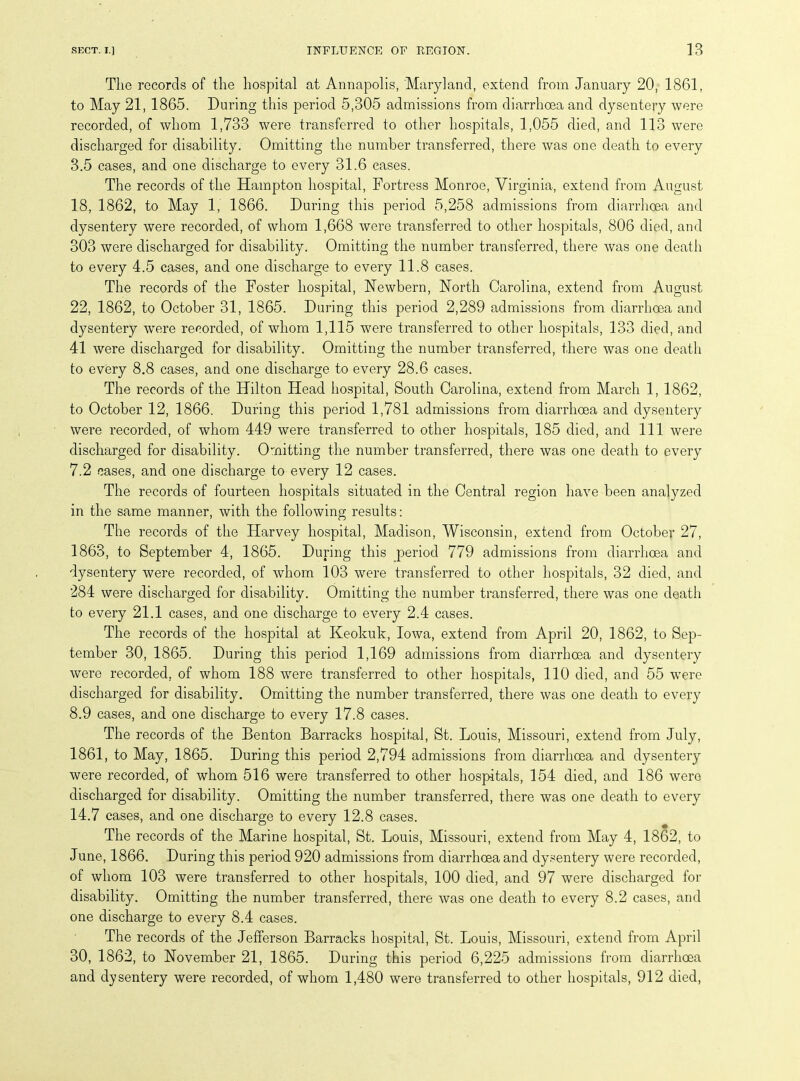 The records of the hospital at Annapolis, Maryland, extend from January 20, 1861, to May 21, 1865. During this period 5,305 admissions from diarrhoea and dysentery were recorded, of whom 1,733 were transferred to other hospitals, 1,055 died, and 113 were discharged for disability. Omitting the number transferred, there was one death to every 3.5 cases, and one discharge to every 31.6 eases. The records of the Hampton hospital, Fortress Monroe, Virginia, extend from August 18, 1862, to May 1, 1866. During this period 5,258 admissions from diarrhoea and dysentery were recorded, of whom 1,668 were transferred to other hospitals, 806 died, and 303 were discharged for disability. Omitting the number transferred, there was one death to every 4.5 cases, and one discharge to every 11.8 cases. The records of the Foster hospital, Newbern, North Carolina, extend from August 22, 1862, to October 31, 1865. During this period 2,289 admissions from diarrhoea and dysentery were recorded, of whom 1,115 were transferred to other hospitals, 133 died, and 41 were discharged for disability. Omitting the number transferred, there was one death to every 8.8 cases, and one discharge to every 28.6 cases. The records of the Hilton Head hospital, South Carolina, extend from March 1, 1862, to October 12, 1866. During this period 1,781 admissions from diarrhoea and dysentery were recorded, of whom 449 were transferred to other hospitals, 185 died, and 111 were discharged for disability. Omitting the number transferred, there was one death to every 7.2 cases, and one discharge to every 12 cases. The records of fourteen hospitals situated in the Central region have been analyzed in the same manner, with the following results: The records of the Harvey hospital, Madison, Wisconsin, extend from October 27, 1863, to September 4, 1865. During this period 779 admissions from diarrhoea and dysentery were recorded, of whom 103 were transferred to other hospitals, 32 died, and 284 were discharged for disability. Omitting the number transferred, there was one death to every 21.1 cases, and one discharge to every 2.4 cases. The records of the hospital at Keokuk, Iowa, extend from April 20, 1862, to Sep- tember 30, 1865. During this period 1,169 admissions from diarrhoea and dysentery were recorded, of whom 188 wrere transferred to other hospitals, 110 died, and 55 wTere discharged for disability. Omitting the number transferred, there was one death to every 8.9 cases, and one discharge to every 17.8 cases. The records of the Benton Barracks hospital, St. Louis, Missouri, extend from July, 1861, to May, 1865. During this period 2,794 admissions from diarrhoea and dysentery were recorded, of whom 516 were transferred to other hospitals, 154 died, and 186 were discharged for disability. Omitting the number transferred, there was one death to every 14.7 cases, and one discharge to every 12.8 cases. The records of the Marine hospital, St. Louis, Missouri, extend from May 4, 1862, to June, 1866. During this period 920 admissions from diarrhoea and dysentery were recorded, of whom 103 were transferred to other hospitals, 100 died, and 97 were discharged for disability. Omitting the number transferred, there was one death to every 8.2 cases, and one discharge to every 8.4 cases. The records of the Jefferson Barracks hospital, St. Louis, Missouri, extend from April 30, 1862, to November 21, 1865. During this period 6,225 admissions from diarrhoea and dysentery were recorded, of whom 1,480 were transferred to other hospitals, 912 died,