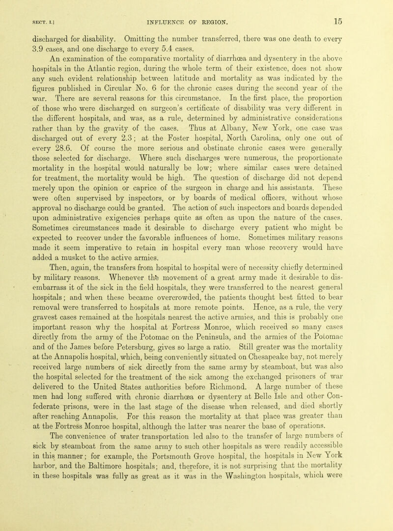 discharged for disability. Omitting the number transferred, there was one death to every 3.9 cases, and one discharge to every 5.4 cases. An examination of the comparative mortality of diarrhoea and dysentery in the above hospitals in the Atlantic region, during the whole term of their existence, does not show any such evident relationship between latitude and mortality as was indicated by the figures published in Circular No. 6 for the chronic cases during the second year of the war. There are several reasons for this circumstance. In the first place, the proportion of those who were discharged on surgeon’s certificate of disability was very different in the different hospitals, and was, as a rule, determined by administrative considerations rather than by the gravity of the cases. Thus at Albany, New York, one case was discharged out of every 2.3 ; at the Foster hospital, North Carolina, only one out of every 28.6. Of course the more serious and obstinate chronic cases were generally those selected for discharge. Where such discharges were numerous, the proportionate mortality in the hospital would naturally be low; where similar cases were detained for treatment, the mortality would be high. The question of discharge did not depend merely upon the opinion or caprice of the surgeon in charge and his assistants. These were often supervised by inspectors, or by boards of medical officers, without whose approval no discharge could be granted. The action of such inspectors and boards depended upon administrative exigencies perhaps quite as often as upon the nature of the cases. Sometimes circumstances made it desirable to discharge every patient who might be expected to recover under the favorable influences of home. Sometimes military reasons made it seem imperative to retain in hospital every man whose recovery would have added a musket to the active armies. Then, again, the transfers from hospital to hospital were of necessity chiefly determined by military reasons. Whenever thfe movement of a great army made it desirable to dis- embarrass it of the sick in the field hospitals, they were transferred to the nearest general hospitals; and when these became overcrowded, the patients thought best fitted to bear removal were transferred to hospitals at more remote points. Hence, as a rule, the very gravest cases remained at the hospitals nearest the active armies, and this is probably one important reason why the hospital at Fortress Monroe, which received so many cases directly from the army of the Potomac on the Peninsula, and the armies of the Potomac and of the James before Petersburg, gives so large a ratio. Still greater was the mortality at the Annapolis hospital, which, being conveniently situated on Chesapeake bay, not merely received large numbers of sick directly from the same army by steamboat, but was also the hospital selected for the treatment of the sick among the exchanged prisoners of war delivered to the United States authorities before Richmond. A large number of these men had long suffered with chronic diarrhoea or dysentery at Belle Isle and other Con- federate prisons, were in the last stage of the disease when released, and died shortly after reaching Annapolis. For this reason the mortality at that place was greater than at the Fortress Monroe hospital, although the latter was nearer the base of operations. The convenience of water transportation led also to the transfer of large numbers ot sick by steamboat from the same army to such other hospitals as were readily accessible in this manner; for example, the Portsmouth Grove hospital, the hospitals in New York harbor, and the Baltimore hospitals; and, therefore, it is not surprising that the mortality in these hospitals was fully as great as it was in the Washington hospitals, which were