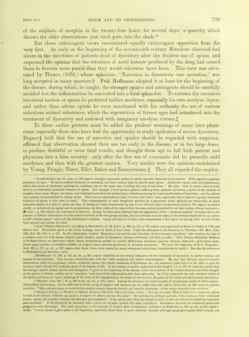 of the sulphate of morphia in the twenty-four hours, for several days; a quantity which But these extravagant views encountered equally extravagant opposition from the very first. As early as the beginning of the seventeenth century Minadous observed foul ulcers in the intestines of patients dead of dysentery after the fruitless use of opium, and expressed the opinion that the retention of acrid humors produced by the drug had caused them to become more putrid than they would otherwise have been. This view was advo- cated by Thoner, (1651,) whose aphorism, ‘‘Narcotica in dysenteria esse necrotica,” was long accepted in many quarters.')* Frid. Hoffmann adopted it at least for the beginning of the disease, during which, he taught, the stronger opiates and astringents should be carefully avoided lest the inflammation be converted into a fatal sphacelus. To restrain the excessive intestinal motion or spasm he preferred milder anodynes, especially his own anodyne liquor, and rather than advise opium he even sanctioned with his authority the use of various ridiculous animal substances, which the superstition of former ages had introduced into the treatment of dysentery and endowed with imaginary anodyne virtues.% To these earlier protests must be added the prudent warnings of many later physi- cians, especially those who have had the opportunity to study epidemics of severe dysentery. Degner§ held that the use of narcotics and opiates should be regarded with suspicion, affirmed that observation showed their use too early in the disease, or in too large doses, to produce doubtful or even fatal results, and thought them apt to lull both patient and physician into a false security: only after the free use of evacuants did he prescribe mild anodynes, and then with the greatest caution. Very similar were the opinions maintained by Young, Pringle, Tissot, Eller, Baker and Zimmermann.|| They all regarded the employ- * Austin Flint—op. cit., note J, p. 703, supra—strongly commends opiates in certain sporadic cases also in this lecture. With regard to epidemic dysentery he says: “ So far as medical treatment is concerned, our chief reliance must be placed upon opium. Administer opium early and persistently, and to the extent of absolutely quieting the intestines, but at the same time avoiding the risk of narcotism.” He adds, ‘'that, in certain cases at least, there is a wonderfully increased tolerance of opium. For example, I have given a patient, suffering from epidemic dysentery, a grain of the sulphate of morphia every hour—24 grs. per diem—and continued such dcses for several days without producing the least manifestation of narcotism ; aud the patient was a person uot accustomed to taking opium. That was an extraordinary case, it is true, but I have been repeatedly led to observe a greatly increased tolerance of opium in this class of cases.” This commendation of such dangerous practice by a physician whose opinions are deservedly so much esteemed, makes it a duty' to point out that, of twenty-six cases enumerated by him in his Clinical report on dysentery (cited p. 710, supra) as treated chiefly or exclusively' by' opium and its preparations, six died, while of ten cases which the same author permitted to run their course without treatment— Sfee note *, p. 349, supra—all terminated in recovery. It may be reasonably objected that this application of the “statistical method” is hardly fair in the absence of definite information as to the relative severity of the two groups of cases, but this criticism will also apply' to the method employed by our author in hi? “clinical report,” and to all the deductions it contains. I may'add that of 23 other cases enumerated in this report as having been treated chiefly' with calomel and opium, five died. t JOHN Thomas Minadous, according to Mangetus—T. II, Pars 1, p. 338, op. cit., p. 710, supra—was appointed professor in Padua in 1596, and died in 1615. Mangetus gives a list of his writings, none of which I have seen. 1 take the statement in the text from A. THONER—Obs. Med., Ulm, 1651, Lib. Ill, Obs. 8, p. 167. In this observation, headed “ Narcotica in dysenteria esse Necrotica illustri exemplo osteuditur,” after relating the case of a certain count who took opium (aliquot granis laudani opiati) for dy'sentery, became stertorous, and died, he adds: “ Exin Thomas Minadous, Medicus et Professor Italus, se observasse nsserit, omues dysentericos, quibus ex consilio Medicorum laudanum opiatum oblatum, defunctos: post eorum usum, ulcera magis putrida et sordidiora reddita, ex longiori mora materise purulentre, et acriornm humorum.” We have the testimony of B. L. Tralles— Sect. III. p. 177, op. cit., p. 737, supra—that these views were shared by' many' subsequent physicians, (recentiorum sat multi.) See also the references to Hoffmann and Degnf.r, infra. t Hoffmann—T. Ill, p. 155, op. cit., p. 681, supra—admitted, as his second indication for the treatment of dysentery, to soothe tormina and spasms of the intestines. This, he says, should be done with the “safer anodynes and milder subastringents.” He says that theriaca, aqua theriaealis, diaseordium, pills of cyneglossus, (which contained opium,) the liquid laudanum of Sydenham, &e., are commonly used, but it is far safer to give his anodyne liquor mixed with moderate doses of his balsam of life. In the cautelse et monita appended to this chapter, § 1, p. 157, he expressly asserts that the stronger opiates (crassa opiata) and astringents, if given in the beginning of the disease, cause the retention of the caustic humors, and if the strength of the patient is broken, readily' act as “necrotica,” and convert the inflammation into fatal sphacelus. In § 2 he commends the safe anodyne virtues of the spines and livers of vipers, scrapings of the teeth of the hippopotamus, the bones of the sea-cow, the penis of the whale and dried human secundines. § Deoner—Cap. Ill, § 70, p. 180 et seq., op. cit., p. 625, supra. Among the anodynes, he mentions pills of cymoglossus, syrup of white poppies, diaseordium and theriaca; but he adds that even the syrup of poppies and theriaca are not sufficiently safe, and in a foot note—p. 184—says of soporific remedies: “ Hinc antiquis aeque ac recentioribus medicis semper suspecta fnerunt, qui jam din clamarunt: in hoc morbo narcotica esse necrotica.” |] George Young—A Treatise on Opium, London, 1753, Sect. VII, p. 47 et seq.—wrote: “For my own part, when I reflect how commonly opium is used in this disease, without any' caution, I suspect its effects are too often fatal.” He held that in plethoric patients, if the stools are fetid, viscid and scanty, opium will certainly' increase the disorder, and remarked: “I use opium only' when the disease is mild, or after its violence is abated by evacuants and emollients.” If the dysentery be attended with a fever, he thought opiates still more prejudicial. Sometimes, however, he combined opiates and purgatives with advantage. The same physician, in his account of cerated glass of antimony, published by PRINGLE—p. 199, op. cit., p. 690, supra— wrote: “I never clause to give opiats in the beginning, especially* where there is great sickness; because although opium gives great relief to some, y*et