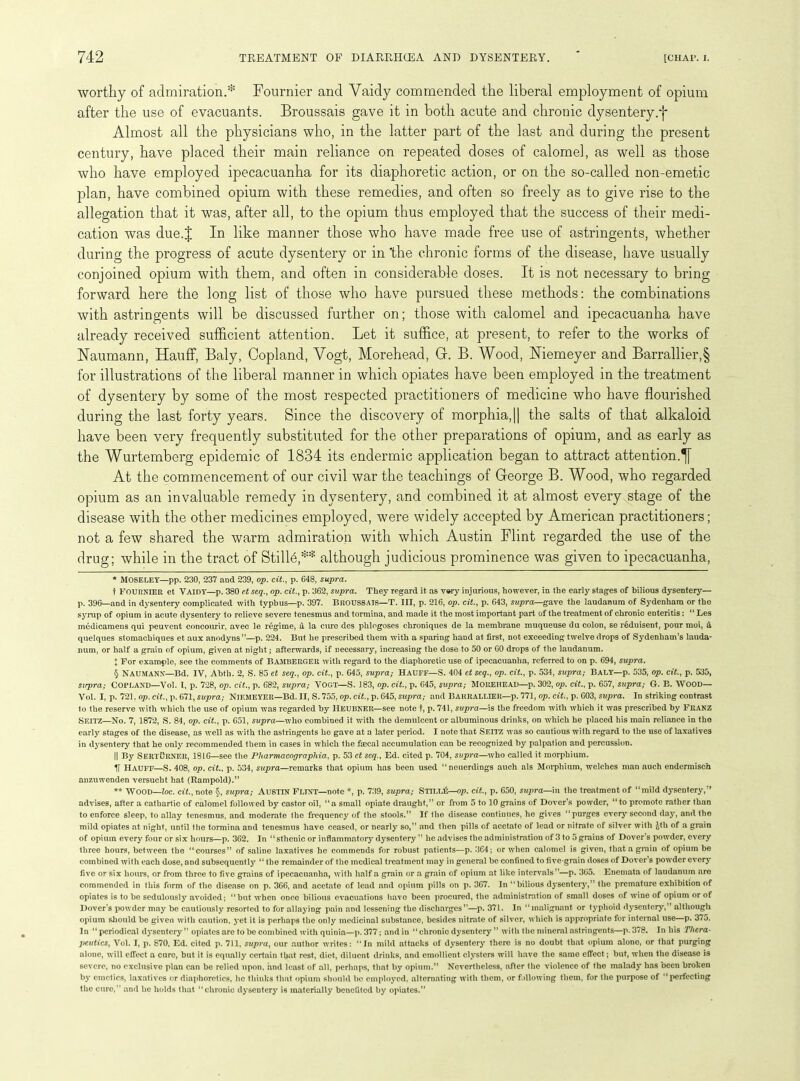 worthy of admiration.* * * § Fournier and Yaidy commended the liberal employment of opium after the use of evacuants. Broussais gave it in both acute and chronic dysentery.-}* Almost all the physicians who, in the latter part of the last and during the present century, have placed their main reliance on repeated doses of calomel, as well as those who have employed ipecacuanha for its diaphoretic action, or on the so-called non-emetic plan, have combined opium with these remedies, and often so freely as to give rise to the allegation that it was, after all, to the opium thus employed that the success of their medi- cation was due.J In like manner those who have made free use of astringents, whether during the progress of acute dysentery or in 'the chronic forms of the disease, have usually conjoined opium with them, and often in considerable doses. It is not necessary to bring forward here the long list of those who have pursued these methods: the combinations with astringents will be discussed further on; those with calomel and ipecacuanha have already received sufficient attention. Let it suffice, at present, to refer to the works of Naumann, Hauff, Baly, Copland, Vogt, Morehead, G. B. Wood, Niemeyer and Barrallier,§ for illustrations of the liberal manner in which opiates have been employed in the treatment of dysentery by some of the most respected practitioners of medicine who have flourished during the last forty years. Since the discovery of morphia, || the salts of that alkaloid have been very frequently substituted for the other preparations of opium, and as early as the Wurtemberg epidemic of 1834 its endermic application began to attract attention.^] At the commencement of our civil war the teachings of George B. Wood, who regarded opium as an invaluable remedy in dysentery, and combined it at almost every stage of the disease with the other medicines employed, were widely accepted by American practitioners; not a few shared the warm admiration with which Austin Flint regarded the use of the drug; while in the tract of Stille,** although judicious prominence was given to ipecacuanha, * Moseley—pp. 230, 237 and 239, op. cit., p. 648, supra. t Fournier et Yaidy—p. 380 c.t seq., op. cit., p. 362, supra. They regard it as v»ry injurious, however, in the early stages of bilious dysentery— p. 396—and in dysentery complicated with typhus—p. 397. BROUSSAIS—T. Ill, p. 216, op. cit., p. 643, supra—gave the laudanum of Sydenham or the syrup of opium in acute dysentery to relieve severe tenesmus and tormina, and made it the most important part of the treatment of chronic enteritis: “ Les medicamens qui peuvent concourir, avec le regime, a la cure des phlogoses chroniques de la membrane muqueuse du colon, se reduisent, pour moi, a quelques stomachiques et aux anodyns”—p. 224. But he prescribed them with a sparing hand at first, not exceeding twelve drops of Sydenham’s lauda- num, or half a grain of opium, given at night; afterwards, if necessary, increasing the dose to 50 or 60 drops of the laudanum. X For example, see the comments of Bamberger with regard to the diaphoretic use of ipecacuanha, referred to on p. 694, supra. § Naumann—Bd. IV, Abth. 2, S. 85 et seq., op. cit., p. 645, supra; Hauff—S. 404 et seq., op. cit., p. 534, supra; Baly—p. 535, op. cit., p. 535, supra; Copland—Yol. I, p. 728, op. cit., p. 682, supra; VOGT—S. 183, op. cit., p. 645, supra; MOREHEAD—p. 302, op. cit., p. 657, supra; G. B. WOOD— Vol. I, p. 721. op. cit., p. 671, supra; NlEMEYER—Bd. II, S. 755, op. cit., p. 645, supra; and Bakrallier—p. 771, op. cit., p. 603, supra. In striking contrast 1 o the reserve with which the use of opium was regarded by HEUBNElt—see note t, p. 741, supra—is the freedom with which it was prescribed by FRANZ Seitz—No. 7, 1872, S. 84, op. cit., p. 651, supra—who combined it with the demulcent or albuminous drinks, on which he placed his main reliance in the early stages of the disease, as well as with the astringents lie gave at a later period. I note that Seitz was so cautious with regard to the use of laxatives in dysentery that he only recommended them in cases in which the faecal accumulation can be recognized by palpation and percussion. || By SERTOltNER, 1816—see the Pharmacographia, p. 53 et seq., Ed. cited p. 704, supra—who called it morphium. H Hauff—S. 408, op. cit., p. 534, supra—remarks that opium has been used “neuerdings auch als Morphium, welches man auch endermisch anzuwenden versucht hat (Rampold).” ** WOOD—loc. cit., note §, supra; Austin Flint—note *, p. 739, supra; StilkG—op. cit., p. 650, supra—in the treatment of “mild dysentery,” advises, after a cathartic of calomel followed by castor oil, “a small opiate draught,” or from 5 to 10 grains of Dover’s powder, “to promote rather than to enforce sleep, to allay tenesmus, and moderate the frequency of the stools.” If the disease continues, he gives “purges every second day, and the mild opiates at night, until the tormina and tenesmus have ceased, or nearly so,” and then pills of acetato of lead or nitrate of silver with Jth of a grain of opium every four or six hours—p. 362. In “sthenic or inflammatory dysentery ” he advises the administration of 3 to 5 grains of Dover’s powder, every three hours, between the “courses” of saline laxatives he commends for robust patients—p. 364; or when calomel is given, that a grain of opium be combined with each dose, and subsequently “ the remainder of the medical treatment may in general be confined to live-grain doses of Dover’s powder every five or six hours, or from three to five grains of ipecacuanha, with half a grain or .a grain of opium at like intervals”—p. 365. Enemata of laudanum are commended in this form of the disease on p. 366, and acetate of lead and opium pills on p. 367. In “bilious dysentery,” the premature exhibition of opiates is to be sedulously avoided; “but w’hcn once bilious evacuations have been procured, the administration of small doses of wine of opium or of Dover’s powder may be cautiously resorted to for allaying pain and lessening the discharges”—p. 371. In “malignant or typhoid dysentery,” although opium should be given with caution, yet it is perhaps the only medicinal substance, besides nitrate of silver, which is appropriate for internal use—p. 375. In “periodical dysentery ” opiates are to be combined with quinia—p. 377; and in “ chronic dysentery ” with the mineral astringents—p. 378. In his Thera- peutics, Vol. I, p. 870, Ed. cited p. 711, supra, our author writes: “In mild attacks of dysentery there is no doubt that opium alone, or that purging alone, will effect a cure, but it is equally certain that rest, diet, diluent drinks, and emollient clysters will have the same effect ; but, when the disease is severe, no exclusive plan can be relied upon, and least of all, perhaps, that by opium.” Nevertheless, after the violence of the malady has been broken by emetics, laxatives or diaphoretics, he thinks that opium should be employed, alternating with them, or following them, for the purpose of “perfecting the cure,” and he holds that “chronic dysentery is materially benefited by opiates.”