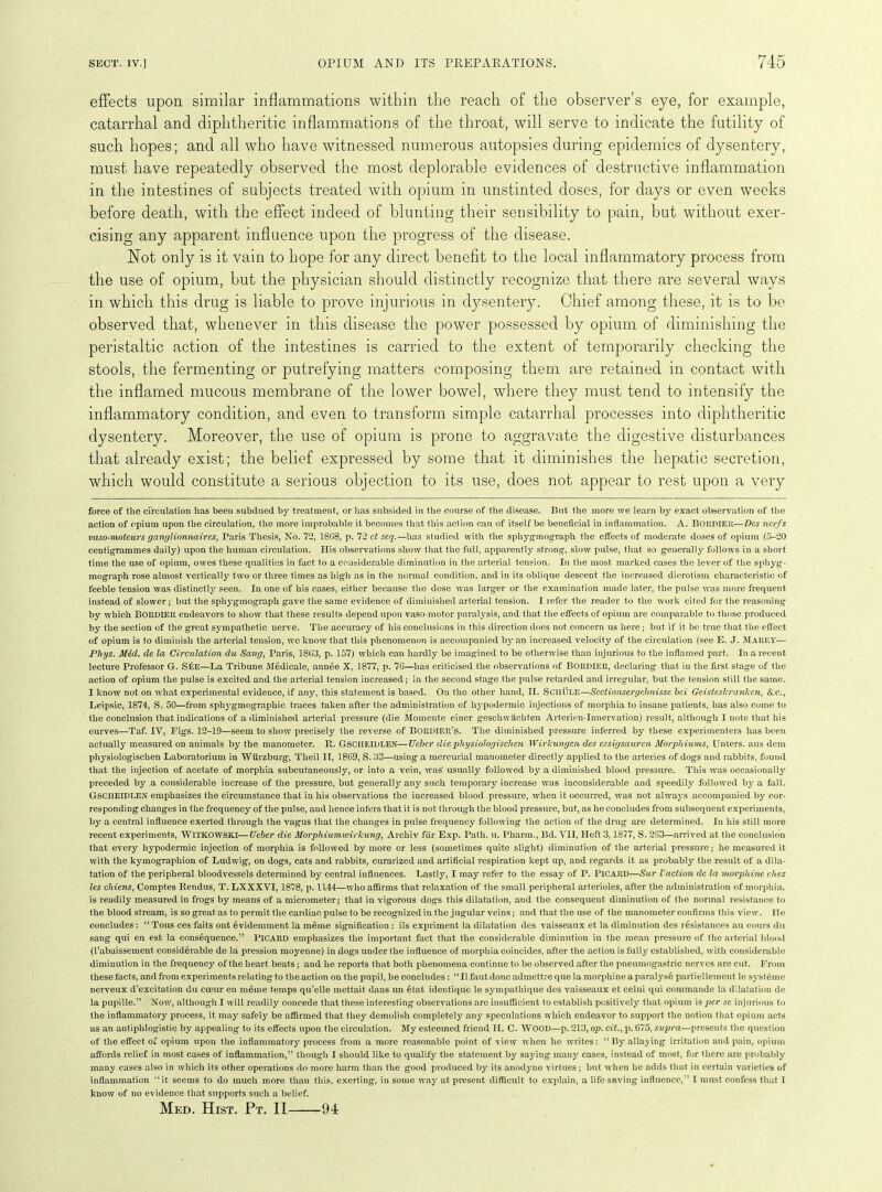 effects upon similar inflammations within the reach of the observer’s eye, for example, catarrhal and diphtheritic inflammations of the throat, will serve to indicate the futility of such hopes; and all who have witnessed numerous autopsies during epidemics of dysentery, must have repeatedly observed the most deplorable evidences of destructive inflammation in the intestines of subjects treated with opium in unstinted doses, for days or even weeks before death, with the effect indeed of blunting their sensibility to pain, but without exer- cising any apparent influence upon the progress of the disease. Not only is it vain to hope for any direct benefit to the local inflammatory process from the use of opium, but the physician should distinctly recognize that there are several ways in which this drug is liable to prove injurious in dysentery. Chief among these, it is to be observed that, whenever in this disease the power possessed by opium of diminishing the peristaltic action of the intestines is carried to the extent of temporarily checking the stools, the fermenting or putrefying matters composing them are retained in contact with the inflamed mucous membrane of the lower bowel, where they must tend to intensify the inflammatory condition, and even to transform simple catarrhal processes into diphtheritic dysentery. Moreover, the use of opium is prone to aggravate the digestive disturbances that already exist; the belief expressed by some that it diminishes the hepatic secretion, which would constitute a serious objection to its use, does not appear to rest upon a very force of the circulation has been subdued by treatment, or has subsided in the course of the disease. But the more we learn by exact observation of the action of opium upon the circulation, the more improbable it becomes that this action can of itself be beneficial in inflammation. A. Bordier—Des nerfs vaso-moteurs ganglionnaircs, Paris Thesis, No. 72, 1868, p. 72 ct seq.—has studied with the sphygmograph the effects of moderate doses of opium (5-20 centigrammes daily) upon the human circulation. His observations show that the full, apparently strong, slow pulse, that so generally follows in a short time the use of opium, owes these qualities in fact to a considerable diminution in the arterial tension. In the most marked cases the lever of the sphyg- mograph rose almost vertically two or three times as high as in the normal condition, and in its oblique descent the increased dierotism characteristic of feeble tension was distinctly seen. In one of his cases, either because the dose was larger or the examination made later, the pulse was more frequent instead of slower; but the sphygmograph gave the same evidence of diminished arterial tension. I refer the reader to the work cited for the reasoning by which BORDIER endeavors to show that these results depend upon vaso motor paralysis, and that the effects of opium are comparable to those produced by the section of the great sympathetic nerve. The accuracy of his conclusions in this direction does not concern us here; but if it be true that the effect of opium is to diminish the arterial tension, we know that this phenomenon is accompanied by an increased velocity of the circulation (see E. J. Marey— Phys. Med. de la Circulation du Sang, Paris, 1863, p. 157) which can hardly be imagined to be otherwise than injurious to the inflamed part. In a recent lecture Professor G. Sf:E—La Tribune Medicale, annee X, 1877, p. 76—has criticised the observations of BORDIER, declaring that in the first stage of the action of opium the pulse is excited and the arterial tension increased; in the second stage the pulse retarded and irregular, but the tension still the same. I know not on what experimental evidence, if any, this statement is based. On the other hand, II. ScilULE—Sectionsergebnisse bei Geisteskranken, &c., Leipsic, 1874, S. 50—from sphygmographic traces taken after the administration of hypodermic injections of morphia to insane patients, has also come to the conclusion that indications of a diminished arterial pressure (die Momente einer geschwachten Arterien-Innervation) result, although I note that his curves—Taf. IV, Figs. 12-19—seem to show precisely the reverse of BORDIEr’s. The diminished pressure inferred by these experimenters has been actually measured on animals by the manometer. It. GSCIIEIDLEN—Ucber die physiologischen Wirkungen des essigsauren Morphiums, Unters. aus dem physiologischen Laboratorium in Wurzburg, Theil IT, 1869, S. 33—using a mercurial manometer directly applied to the arteries of dogs and rabbits, found that the injection of acetate of morphia subcutaneously, or into a vein, was usually followed by a diminished blood pressure. This was occasionally preceded by a considerable increase of the pressure, but generally any such temporary increase was inconsiderable and speedily followed by a fall. GSCHEIDLEN emphasizes the circumstance that in his observations the increased blood pressure, when it occurred, was not always accompanied by cor- responding changes in the frequency of the pulse, aud hence infers that it is not through the blood pressure, but, as he concludes from subsequent experiments, by a central influence exerted through the vagus that the changes in pulse frequency following the action of the drug are determined. In his still more recent experiments, WlTKOWSKI—Ueber die Morphiumwirkung, Arcliiv far Exp. Path. u. Pharm., Bd. VII, Heft 3,1877, S. 263—arrived at the conclusion that every hypodermic injection of morphia is followed by more or less (sometimes quite slight) diminution of the arterial pressure; he measured it with the kymographion of Ludwig, on dogs, cats and rabbits, curarized and artificial respiration kept up, and regards it as probably the result of a dila- tation of the peripheral bloodvessels determined by central influences. Lastly, I may refer to the essay of P. Picard—Sur Vaction dc la morphine chez les chiens, Comptes Rendus, T. LXXXVI, 1878, p. 1144—who affirms that relaxation of the small peripheral arterioles, after the administration of morphia, is readily measured in frogs by means of a micrometer; that in vigorous dogs this dilatation, and the consequent diminution of the normal resistance to the blood stream, is so great, as to permit the cardiac pulse to be recognized in the jugular veins; and that the use of the manometer confirms this view. lie concludes: “ Tous ces faits ont evidemment la meme signification : ils expriment la dilatation des vaisseaux et la diminution des resistances au cours du sang qui en est la consequence.” Picard emphasizes the important fact that the considerable diminution in the mean pressure of the arterial blood (1’abaissement considerable de la pression moyenne) in dogs under the influence of morphia coincides, after the action is fully established, with considerable diminution in the frequency of the heart beats; and he reports that both phenomena continue to be observed after the pneumogastric nerves are cut. From these facts, and from experiments relating to the action on the pupil, he concludes: “ II taut done admettre que la morphine a paralyse partiellement le systemc nerveux d’excitation du coeur en meme temps qu’elle mettait dans un etat identique le sympathique des vaisseaux et celui qui commande la dilatation de la pupille.” Now, although I will readily concede that these interesting observations are insufficient to establish positively that opium is per se injurious to the inflammatory process, it may safely be affirmed that they demolish completely any speculations which endeavor to support the notion that opium acts as an antiphlogistic by appealing to its effects upon the circulation. My esteemed friend II. C. WOOD—p. 213, op. cit., p. 675, supra—presents the question of the effect of opium upon the inflammatory process from a more reasonable point of view when he writes: “By allaying irritation and pain, opium affords relief in most cases of inflammation,” though I should like to qualify the statement by saying man}' cases, instead of most, for there are probably many cases also in which its other operations do more harm than the good produced by its anodyne virtues; but when lie adds that in certain varieties of inflammation “it seems to do much more than this, exerting, in some way at present difficult to explain, a life saving influence,” I must confess that I know of no evidence that supports such a belief. Med. Hist. Pt. II 91