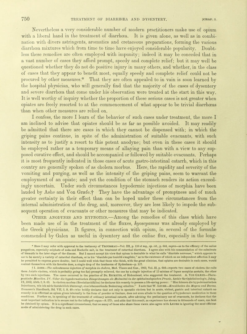 Nevertheless a very considerable number of modern practitioners make use of opium with a liberal hand in the treatment of diarrhoea. It is given alone, as well as in combi- nation with divers astringents, aromatics and cretaceous preparations, forming the various diarrhoea mixtures which from time to time have enjoyed considerable popularity. Doubt- less these remedies are often employed with impunity; indeed it may be conceded that in a vast number of cases they afford prompt, speedy and complete relief; but it may well be questioned whether they do not do positive injury in many others, and whether, in the class of cases that they appear to benefit most, equally speedy and complete relief could not be procured by other measures.* That they are often appealed to in vain is soon learned by the hospital physician, who will generally find that the majority of the cases of dysentery and severe diarrhoea that come under his observation were treated at the start in this way. It is well worthy of inquiry whether the proportion of these serious cases is not greater when opiates are freely resorted to at the commencement of what appear to be trivial diarrhoeas than when other measures are relied on. I confess, the more I learn of the behavior of such cases under treatment, the more I am inclined to advise that opiates should be as far as possible avoided. It may readily be admitted that there are cases in which they cannot be dispensed with; in which the griping pains continue, in spite of the administration of suitable evacuants, with such intensity as to justify a resort to this potent anodyne; but even in these cases it should be employed rather as a temporary means of allaying pain than with a view to any sup- posed curative effect, and should be accompanied or followed -by suitable evacuants. Perhaps it is most frequently indicated in those cases of acute gastro-intestinal catarrh, which in this country are generally spoken of as cholera morbus. Here, the rapidity and severity of the vomiting and purging, as well as the intensity of the griping pains, seem to warrant the employment of an opiate; and yet the condition of the stomach renders its action exceed- ingly uncertain. Under such circumstances hypodermic injections of morphia have been lauded by Ashe and Von Grsefe.j* They have the advantage of promptness and of much greater certainty in their effect than can be hoped under these circumstances from the internal administration of the drug, and, moreover, they are less likely to impede the sub- sequent operation of evacuants or other measures that may be indicated. Other anodynes and hypnotics.—Among the remedies of this class which have been made use of in the treatment of the fluxes, hyoseyamus was already employed by the Greek physicians. It figures, in connection with opium, in several of the formulae commended by Galen as useful in dysentery and the coeliac flux, especially in the long- * Here I may refer with approval to the testimony of TROUSSEAU—Vol. Ill, p. 110 et seq., op. cit., p. 644, supra—as to the efficacy of the saline purgatives, especially sulphate of soda and Rochelle salt, in the treatment of catarrhal diarrhoea. I agree also with his commendation of the subnitrate of bismuth in the later stage of the disease. But I cannot accept his view that opium is desirable in what he calls “diarrhee nerveuse,” which appears to me to be merely a variety of catarrhal diarrhoea, or in his “diarrhee par tonicit6 exager6e,” as to the existence of which as an independent affection I may be permitted to express grave doubts; but I could well wish that those who think, with the great clinician, that opiates are desirable in such cases, would content themselves with his favorite dose, a single drop of the laudanum of Sydenham—p. 117. t I. Ashe—The subcutaneous injection of morphia in cholera, Med. Times and Gaz., 1862, Vol. II, p. 644—reports two cases of cholera (lie calls them Asiatic cholera, which is probably going too far) promptly relieved, the one by a single injection of 15 minims of liquor morphim acetatis, the other by two such injections. The cases occurred in the practice of Dr. Ricketts, of Birkenhead, who suggested the treatment. A. VON GRjEFE— Thera- peutische Miscellen. IV. TJeber die hypodermatischen Einspritzungen als Heilmittel in der oplithalmologischen Praxis, Archiv fur Ophthalmologic, Jabrg. IX, 1863, Abth.2, S. 63. In cholera morbus (Brechdurchfallen) he declares this remedy to possess a life-saving power: “ Hier kdnuen die hypodermatischen Injectionen, wie ich mieh thats&chlich uberzeugt, eine lebensrettende Bedeutung erhalten.” I note that W. LEUBE—Krankheiten des Magcns und Darms, Ziemssen’s Ilandbuch, Bd. VII, 2, S. 40—who boldly declares that not only in sporadic cholera but in acute, violent, gastric and intestinal catarrh no remedy is so effectual as opium given internally in the form of powder or tincture, does not even allude to the question of hypodermic medication in theso conditions. Further on, in speaking of the treatment of ordinary intestinal catarrh, after advising the preliminary use of evacuants, he declares that the most important indication is to secure rest to the inflamed organ—S.275; and adds that this result, as experience has shown in thbusands of cases, can best be obtained by opium. It is a significant circumstance, that so many of those who share these views also agree with LiCUBE in ignoring the most efficient mode of administering the drug in such cases.