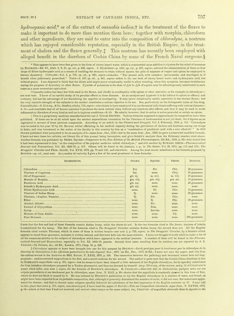 hydrocyanic acid* or of the extract of cannabis inclicain the treatment of the fluxes to make it important to do more than mention them here; together with morphia, chloroform and other ingredients, they are said to enter into the composition of chlorodyne, a nostrum which has enjoyed considerable reputation, especially in the British Empire, in the treat- ment of cholera and the fluxes generally.J This nostrum has recently been employed with alleged benefit in the diarrhoea of Cochin China b}T some of the French Naval surgeons.§ * This appears to have been first given in the form of cherry-laurel water, which is commended as an addition to clysters for the relief of tenesmus by NAUMANN—Bd. IV, Abth. 2, S. 91, op. cit., p. 645, supra. J. ELLIOTSON—p. 10G1, op. cit., p. 2G7, supra—advised the administration of three or four drops of dilute hydrocyanic acid as a means of enabling the stomach to retain without nausea the pills of sulphate of copper and opium he employed in chronic dysentery. COPLAND—Vol. I, p. 729, op. cit., p. 682, supra—remarks: “The prussic acid, with camphor, ipecacuanha, and mucilages, is of benefit when judiciously prescribed.” VOGT—S. 187, op. cit., p. 645, supra—refers to the use both of cherry-laurel water and hydrocyanic acid, but without praise. 1 am disposed to think that the dilute acid might prove occasionally useful to allay vomiting, when this symptom becomes troublesome during the progress of dysentery or other fluxes. Cyanide of potassium in the dose of ^th to ^0tli of a grain maybe advantageously substituted in such cases as a more convenient equivalent. 1 Cannabis indica has been but little used in the fluxes, and chiefly in combination with opium or other narcotics, as for example in chlorodyne— see next note. I know of no careful study of its peculiar effects in these diseases. As an anodyne and hypnotic it is far inferior to opium in efficacy and certainty, but has the advantage of not disordering the appetite or constipating. It may prove occasionally useful, especially in the chronic fluxes; but the very variable strength of the extracts in the market constitutes a serious objection to its use. See, particularly on the therapeutic value of this drug, FRONMULLEE—S. 45 ct scq., Klin. Studicn, cited p. 753, supra—who claims to have employed it in one thousand individuals suffering with various diseases— S. 61—and concludes that of all known narcotics it produces the most natural sleep without any injurious after-effects, and that it may be used in acute inflammatory’ disorders of every kind as well as in typhous conditions—S. 69. He admits, however, that its action is uot so powerful or certain as opium. t This is a proprietary medicine manufactured for one J. COLL1S BROWNE. Various formulae supposed to approximate its composition have been published. If these can be at all relied upon the ancient superstitious veneration for the Theriaca of Andromachus is not yet dead; for it figures as an ingredient in several of these precious compounds. According to an article in the Chemist and Druggist, Vol. I, February’, 1860, p. 115, “Chlorodyme was invented in the y’ear ’48 by Dr. Browne, whilst officiating in his medical capacity during the prevalence of cholera and diarrhoea among our troops in India, and was introduced to the notice of the faculty in this country’ by him as a ‘combination of perchloric acid with a new alkaloid.’” In 1859 Ogden published what purported to be an analysis of it—same Jour., Oct., 1859—but in the same Jour., Jan., 1860, he gave a somewhat modified formula. I have not seen these two articles, our library file of this journal being incomplete, and give Ogden’s analysis from the February number cited above. Another formula was published by PETER SQUIRE—Companion to the New Edition of the British Pharmacopoeia, 5tli Ed., 1868, p. 80—who stated that it had been represented to him “as the composition of the popular medicine called chlorodymeand still another by Edward Smith—Pharmaceutical Journal and Transactions, Vol. XI, 1869-70, p. 417. Others will be found in the journals, c. g., in The Doctor, Vol. II, 1872, pp. 112 and 173; The Druggists' Circular and Chem. Gazette, Vol. XVII, 1873, pp. 79 and 128; and elsewhere. Among the most recent substitutes is the formula proposed by DOUNON—op. cit., next note. As a matter of curiosity I give a few of the most prominent of these formulae: Ingredients. OGDEN. Squire. Smith. DOUNON. Chloroform Syj. giv. fSiv. 30 grammes. Tincture of Capsicum 5ss. none. fSvj. 30 grammes. Oil of Peppermint 7 g«. iij. m. xvj. m. viij. 30 grammes. Muriate of Morphia g-rs. viij. grs. viij. grs. xx. 10 grammes. Perchloric Acid gtt. XX. none. none. 30 grammes. Scheele’s Hydrocyanic Acid gtt. xij. none. none. none. Dilute Ily’drocy’anic Acid none. Sij. foiv. 10 grammes. Tincture of Indian Hemp s.i- none. none. 20 grammes. Theriaca, (Anglice, Treacle) 5j. giv. foiv. none. 3j. Alcohol, (dilute) none. giv. none. none. Extract of Glycyrrhiza none. giiss. none. none. Syrup none. Sxviiss. none. none. Mixture of Gutn Arabic none. none. fgj. none. Pure Molasses none. none. none. 200 grammes. I note that the first and last of these formulae contain Indian hemp, while the others do not. In the two formulae cited in The Doctor, tincture of lobelia is substituted for the hemp. The first of the formulae cited in The Druggists' Circular contains Indian hemp, the second does not. All the English formulae cited contain Theriaca, which in some of them is written treacle—see note ||, p. 729, supra; in The Druggists' Circular, by' a blunder which appears to result from ignorance, molasses is written instead, and DOUNON falls into the same mistake. I have not thought it worth while to make a list of all the numerous articles on the subject of clilorody’ne which have appeared in the medical journals. A number of them will be found in the Pharma- ceutical J our nal and Transactions, especially in Vol. XI, 1869-70, passim. Several fatal cases resulting from its reckless use are reported by’A. S. TAYLOR—On Poisons, &c., 3d Ed., London, 1875, Chap. 5G, p. 568. § Chlorodyne appears to have been brought into use for this purpose by’ DOUNON—Guide pratique pour le traitement par la chlorodyne de la diarrhee de Cochinchine ct dcs affections par asit air es du tube digestif, Nov., 1877, Ire fid., Dec., 1877, 2e fid.; I have not seen the paper, and cite from the critical review in the Archives de Med. Navale, T. XXIX, 1878, p. 360. The connection between the pathology and treatment seems here not inap- propriate : undemonstrated suppositions in the first, and a secret nostrum for the second. The author is quite sure that the Cochin China diarrhoea is duo to NORMAND’s anguillula—see p. 372, supra—but he seems to have been himself a little ashamed of his English chlorodyne, for he speedily’ substituted for it an imitation chlorodyne prepared by a Toulon pharmacist, and then one devised byr himself: see p. 370 et seq., of the review, and p. 31 of CllASTANG’S paper, cited infra, also note J, supra, for the formula of DoUNON’s chlorodyne. E. Ciiastang—Diarrhee dite de Cochinchine, quelques notes sur son origineparasitaire et son traitement par la chlorodyne, same Jour., T. XXX, p. 29—denies that the anguillula is constantly’ present in this form of flux, which be does not think is caused by it. He was induced by’ DOUNON’S publication to try the English chlorodyme in a number of cases, and found, as might have been expected from its probable composition, that, although it generally’ diminished the number of stools, it did not cure, but sometimes aggra- vated the disease; and that in chronic cases relapses speedily followed the subsidence of the first impression of the English nostrum—p. 37. I may add in this place that since p. 372, supra, was stereotyped, I have read the paper of BAVAY—Note sur Vanguillule intcstinalc, same Jour., T. XXV11I, 1877, p. 64—which at that time I had not received, and several other essay’s on the same subject, viz., CllAUVlX—L'anguillulc stercorale dans la dysenteric dcs