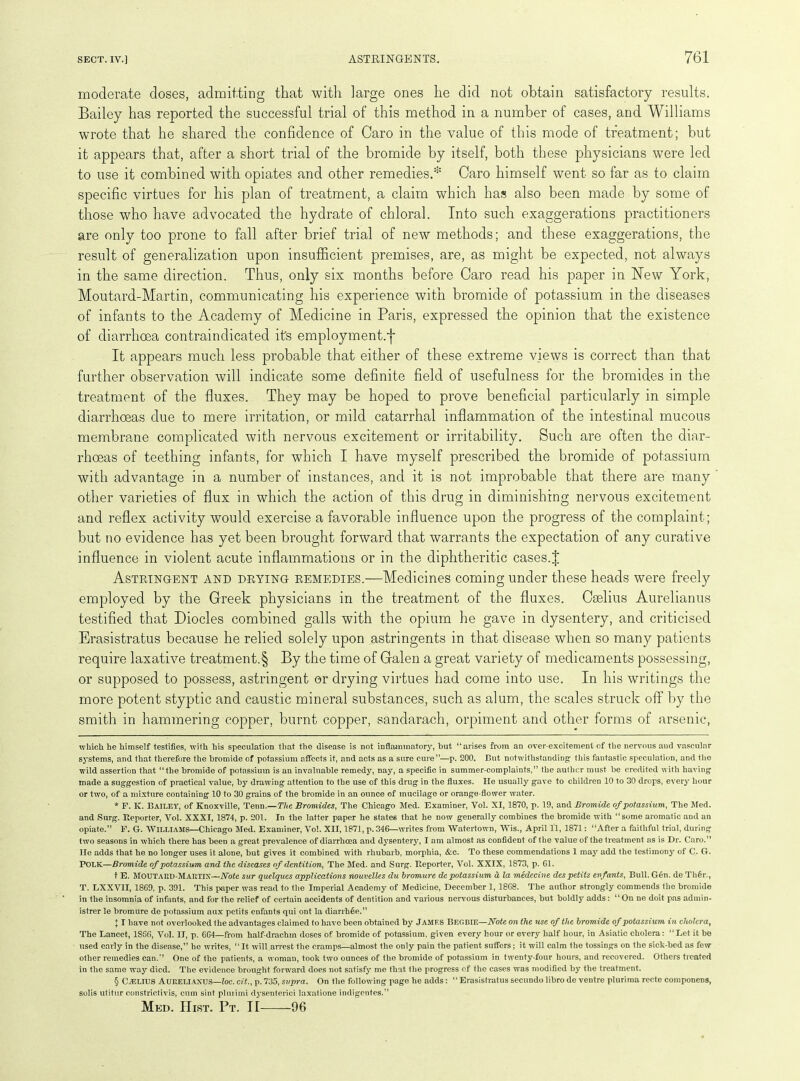 moderate doses, admitting that with large ones he did not obtain satisfactory results. Bailey has reported the successful trial of this method in a number of cases, and Williams wrote that he shared the confidence of Caro in the value of this mode of treatment; but it appears that, after a short trial of the bromide by itself, both these physicians were led to use it combined with opiates and other remedies.* Caro himself went so far as to claim specific virtues for his plan of treatment, a claim which has also been made by some of those who have advocated the hydrate of chloral. Into such exaggerations practitioners are only too prone to fall after brief trial of new methods; and these exaggerations, the result of generalization upon insufficient premises, are, as might be expected, not always in the same direction. Thus, only six months before Caro read his paper in New York, Moutard-Martin, communicating his experience with bromide of potassium in the diseases of infants to the Academy of Medicine in Paris, expressed the opinion that the existence of diarrhoea contraindicated its employment.^ It appears much less probable that either of these extreme views is correct than that further observation will indicate some definite field of usefulness for the bromides in the treatment of the fluxes. They may be hoped to prove beneficial particularly in simple diarrhoeas due to mere irritation, or mild catarrhal inflammation of the intestinal mucous membrane complicated with nervous excitement or irritability. Such are often the diar- rhoeas of teething infants, for which I have myself prescribed the bromide of potassium with advantage in a number of instances, and it is not improbable that there are many other varieties of flux in which the action of this drug in diminishing nervous excitement and reflex activity would exercise a favorable influence upon the progress of the complaint; but no evidence has yet been brought forward that warrants the expectation of any curative influence in violent acute inflammations or in the diphtheritic cases.J Astringent and drying remedies.—Medicines coming under these heads were freely employed by the Greek physicians in the treatment of the fluxes. Cselius Aurelianus testified that Diodes combined galls with the opium he gave in dysentery, and criticised Erasistratus because he relied solely upon astringents in that disease when so many patients require laxative treatment^ By the time of Galen a great variety of medicaments possessing, or supposed to possess, astringent or drying virtues had come into use. In his writings the more potent styptic and caustic mineral substances, such as alum, the scales struck off by the smith in hammering copper, burnt copper, sandarach, orpiment and other forms of arsenic, which he himself testifies, with his speculation that the disease is not inflammatory, but “arises from an over-excitement of the nervous and vascular systems, and that therefore the bromide of potassium affects it, and acts as a sure cure”—p. 200. But notwithstanding1 this fantastic speculation, and the wild assertion that “the bromide of potassium is an invaluable remedy, nay, a specific in summer-complaints,” the author must be credited with having made a suggestion of practical value, by drawing attention to the use of this drug in the fluxes. He usually gave to children 10 to 30 drops, every hour or two, of a mixture containing 10 to 30 grains of the bromide in an ounce of mucilage or orange-flower water. * F. K. BAILEY, of Knoxville, Tenn.—The Bromides, The Chicago Med. Examiner, Yol. XI, 1870, p. 19, and Bromide of potassium, The Med. and Surg. Iteporter, Vol. XXXI, 1874, p. 201. In the latter paper he states that he now generally combines the bromide with “some aromatic and an opiate.” F. G. WILLIAMS—Chicago Med. Examiner, Vol. XII, 1871, p. 346—writes from Watertown, Wis., April ll, 1871: “After a faithful trial, during two seasons in which there has been a great prevalence of diarrhoea and dysentery, I am almost as confident of the value of the treatment as is Dr. Caro.” He adds that he no longer uses it alone, but gives it combined writh rhubarb, morphia, &c. To these commendations 1 may add the testimony of C. G. POLK—Bromide of potassium and the diseases of dentition, The Med. and Surg. Iteporter, Yol. XXIX, 1873, p. Cl. t E. MOUTAED-MARTIX—Note sur quelques applications nouvelles du bromure depotassium d la medecine despetits enfonts, Bull.G6n. de Th6i\, T. LXXVII, 1869, p. 391. This paper was read to the Imperial Academy of Medicine, December 1, 1868. The author strongly commends the bromide in the insomnia of infants, and for the relief of certain accidents of dentition and various nervous disturbances, but boldly adds: “On ne doit pas admin- ister le bromure de potassium aux petits enfants qui ont la diarrhee.” \ I have not overlooked the advantages claimed to have been obtained by JAMF.S Begbie—Note on the use of the bromide of potassium in cholera, The Lancet, 1S66, Yol. II, p. 664—from half-drachm doses of bromide of potassium, given every hour or every half hour, in Asiatic cholera: “Let it be used early in the disease,” he writes, “ It will arrest the cramps—almost the only pain the patient suffers; it will calm the tossings on the sick-bed as few other remedies can.” One of the patients, a woman, took two ounces of the bromide of potassium in twenty-four hours, and recovered. Others treated in the same way died. The evidence brought forward does not satisfy me that the progress cf the cases was modified by the treatment. § CSELIUS Aurelianus—loc. cit., p. 735, supra. On the following page he adds: “ Erasistratus secundo libro de ventre plurima recte componens, solis utitur constrictivis, cum sint plurimi dysenterici laxatione indigentes.” Med. Hist. Pt. II 96