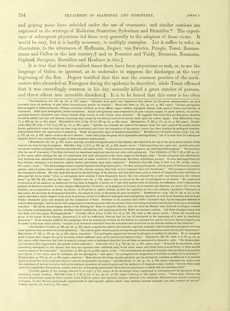 and griping pains have subsided under the use of evacuants; and similar cautions are expressed in the writings of Idollerius, Sennertus, Sydenham and Ettrntiller.:!: The experi- ence of subsequent physicians led them very generally to the adoption of these views. It would be easy, but it is hardly necessary, to multiply examples. Let it suffice to refer, in illustration, to the utterances of Hoffmann, Degner, van Swieten, Pringle, Tissot, Zimmer- mann and Cullen in the last centuryand to Fournier and Vaidy, Broussais, Haumann, Copland, Savignac, Barrallier and Heubner in this.J It is true that from the earliest times there have been physicians so rash, or, to use the language of Galen, so ignorant, as to undertake to suppress the discharges at the very beginning of the flux. Degner testified that this was the common practice of the medi- casters who abounded-at Nimeguen during the epidemic he described; while Tissot affirmed that it was exceedingly common in his day, annually killed a great number of persons, and threw others into incurable disorders.§ It is to be feared that this error is too often * SAVONAROLA—fol. 178, op. cit.. p. 73G, supra: “Secundo scito quod cum transierunt dies decern vel duodecim prcesumendum est quod evacuatio facta sit perfecta, et post talem evacuationem poteris uti stipticis.” NICOLAUS PlSO—p. 276, op. tit., p. 665, supra: “Alioqui astringentia febrem augent et inflammationem, vitiosaui materiam cohibent, ne foras effluat, eaque cohibita regurgitat sursum, unde gravior febris, convulsiones, et hujusmodi. Adde quod astringeDtia, ulcera exasperant. Itaque astringentium nsus tempestivus est jam vacuata magna ex parte materia, vel ex toto: quumque tempore excernitur cum vitioso humore frugi succus, et inde virium casus metuitur.” He suggests that when they are first given, diuretics should be added, that any evil humors remaining may escape by the kidneys and not be thrown back upon the nobler organs. Fab. IJildanus—Cap. 10, p. 685, op. tit., p. 644, supra. Hollerius—Lib. I, Cap. 40, fol. 120, op. tit., p. 680, supra. Sennertus—T. Ill, p. 176, op. tit., p. 645, supra. Syden- ham—Sect. IV, Cap. 3, Vol. I, p. 167, op. tit., p. 407, supra: “Aphthae, too, towards the close of the disease, beset the inner parts of the mouth and the fauces, particularly when the body has been long overheated, and when the evacuation of the peccant matter has been Checked by astringent remedies, administered before the application of cathartics. These are generally signs of imminent dissolution.” ETTMULLER—De morb. human, corp., Cap. IX, p. 127, op. tit., p. 647, supra—went so far as to declare, “certe nihil pejus est quam uti in dysenteria adstringentibus,” but it is clear from his subsequent remarks that he only meant this to apply to their premature employment. t HOFFMANN—Joe. tit., p. 739, supra—not o’nly avoided astringents early in this disease, but objected to the use of the more potent articles of this class at any time during its progress. DEGNER—Cap. 5, § 11, p. 268, op. tit., p. 625, supra—wrote: “Adstringentibus raro opus erat; excretio enim alvi sua sponte cessabat, postquam venenum aut subactum, aut exaetum fuit. In sinu autem concludunt anguem, qui adstringentibus pugnant.” Nevertheless, after the use of evacuants. if the flux continued, he sometimes employed catechu and other mild astringents. Van SWIETEN—§ 722, T. II, p. 392, op. tit., p. 663, supra—after praising the use of corroborants and mild astringents in the latter stages of the fluxes, adds: “ Verum anteejuam hyec adhibeantur, certi debemus esse, materiam irritantem expulsam esse, et solam ventriculi et intestinorum flaccidam debilitatem peccare. Si enim adstringentibus alvi fluor sistatur, antequam noxii humores expulsi fuerint, gravissima saepe mala sequuntur.” Pringle—Part III, Chap. 6, Sect. 4, p. 275, 1st Ed., cited p. 693, supra— wrote: “ The haemorrhage seems to require repeated bleedings and styptics; the flux, strong astringents; and the pains of the bowels, constant opiates: and yet unless these remedies are used with extreme caution, they tend mere to augment than cure the disease.” This passage is repeated in the subsequent editions. He only used astringents in the third stage of the disease, and then mild ones, such as extract of Campeachy wood, but these he often saw fail, for he writes “ when no astringents have availed, I have frequently known the cure obtained by a milk- and farinaceous diet, without them”—p. 283, 7th Ed., cited p. 640, supra. TISSOT—loc. tit., p. 740, supra—was as severe on the use of astringents as of opiates: ‘‘En empechant l’evacuation de ces matieres, en renfermant le loup dans la bergerie, il arrive, ou 1° que cette matiere irrite les intestins, les enflamme, et de l'inflammation naissent les douleurs horribles, la vraie colique inflainmatoire, et ensuite, ou la gangrene et la mort, ou un squirrhe qui d6genere en cancer (j’ai vu ce cas horrible), ou la suppuration, un abcCs, un ulcere; ou 2° qu’elle se rejette ailleurs, produit des squirrhes au foye, des asthmes, l’apoplexie, l’6pi!epsie on mal caduc, des douleurs de rhumatisme horribles, des maux de yeux, et des maux de peau incurables.” ZlMMERMANN—Cap. VII, S. 134, op. tit., p.648, supra—devoted a whole chapter of his .work to pointing out the evil effects of astringent and constipating remedies, as well as of aromatics and alcoholic drinks: rheumatic pains and dropsies are the commonest of these. Nowhere is his practical skill better illustrated than by the examples adduced to enforce these precepts; but he shows little acquaintance with the ancients when he accuses them of avoiding evacuants and relying wholly upon restraining remedies: “ Die altern Aerzte kamen darinn in der Heilung der Ruhr so ziemlich iiberein, dass sie nicht die Materie zum Auswurf zu bringen, sondern sie vielmehr zurilckzuhalten, und den Ausfluss duroh verdikernde und zusammenziehende Mittel zu hemmen suchten. Auf diese Anzeigen bezog sioh ilire Diat, und ihre ganze Heilungsmetliode.” CULLEN—First Lines, § 1C86, Vol. II, p. 327, Ed. cited p. 648, supra—wrote: “From the account now given of the nature of this disease, [dysentery,] it will be sufficiently obvious that the use of astringents in the beginning of it must be absolutely pernicious.” In the remarks add'ed to this paragraph, from his manuscript lectures, by the Editor, he expresses the opinion, however, that astringents may be useful in diarrhoea which merely “consists in an increased evacuation from the exhalents and excretories on the internal surface of the intestines.” X FOURNIER et Vaidy—p. 384, op. cit., p. 362, supra—express the opinion that catechu, logwood, tormentil, bistort and other astringents are even more injurious than aromatics in acute dysentery: “ La noix de galle, beaucoup plus astringente que toutes ces substances, serait encore plus dangereuse.” BROUSSAIS—T. Ill, p. 226, op. cit., p. 643, supra—remarked: “Les astringens augmentent souvent la plilogose en arretant la diarrh£e. Ils ne manquent point d’op6rer ainsi, chaque fois qu’on les donne & dose suffisante pour qu’ils parviennent dans le colon.” NAUMANN—Bd. IV, Abth. 2, S. 89, op. tit., p. 645, supra—after observing that there is scarcely a single tonic or astringent drug that has not been recommended in dysentery, adds: “ Sie kSnnen aber, zur unrechten Zeit angewendet, das grosste Unheil anrichten.” COPLAND—Vol. I, p. 730, op. tit., p. 682, supra—says: “It should be recollected, when prescribing astringents in this disease, that they are injurious when exhibited early in the acute states, and whilst there is much fever, or when morbid matters remain to be evacuated.” SAVIGNAC—p. 399, op. cit., p. 620, supra—wrote : “ S’il est irrationnel de cherclier a juguler d6s son dfibut la dysentfirie par I’opium, il Test encore plus do 1’attaquer par les astringents;” and again, “les astringents sont inopportuns et nuisiblcs an debut de la dysenteric.” BARRALLIER—p. 770, op. cit., p. 603, supra—observes: “ Nous devons dire d’une manidre g§n6rale que les astringents, nuisibles au d6but de la dysenteric aigue, peuvent etre utiles seulement dans le cours de la dysenteric chronique;” and HEUBNER—S. 544. op. cit., p. 529, supra—expresses the opinion that the experience of several centuries, both in the epidemio dysentery of tropical regions and the epidemics of temperate zones, teaches, “dass die Ruhr nicht uuter einer stopfenden Beliandlung, sondern unter der Anwendnng ausleerender Methoden am gUnstigsten vcrlauft und am raschesten heilt.” § C»ALEN speaks in the passage referred to in note t, p. 411, supra, of the discharges being suppressed in consequence of the igneranee of the physicians, iarpMu apaOcia. DEGNER—Cap. 3, § 87, p. 211 ct ceq., op. tit., p. 625, supra—referring to this matter, wrote: “Vanos sane, fallaces, imo funestos ut plurimum ejusmodi fuisse conatus, facile conjicere potest, qui cognoscit, omnium ejusmodi vitio creatorum Medieastrorum unicum scopum eo collimasse, ut alvi fluxum tantumrnodo supprimorent et adstringerent, parum solicit!, num materies peccans cvacuata, aut satis eorrecta sit, nec ne.” TISSOT—SCO loc. tit., note II, p. 739, supra.