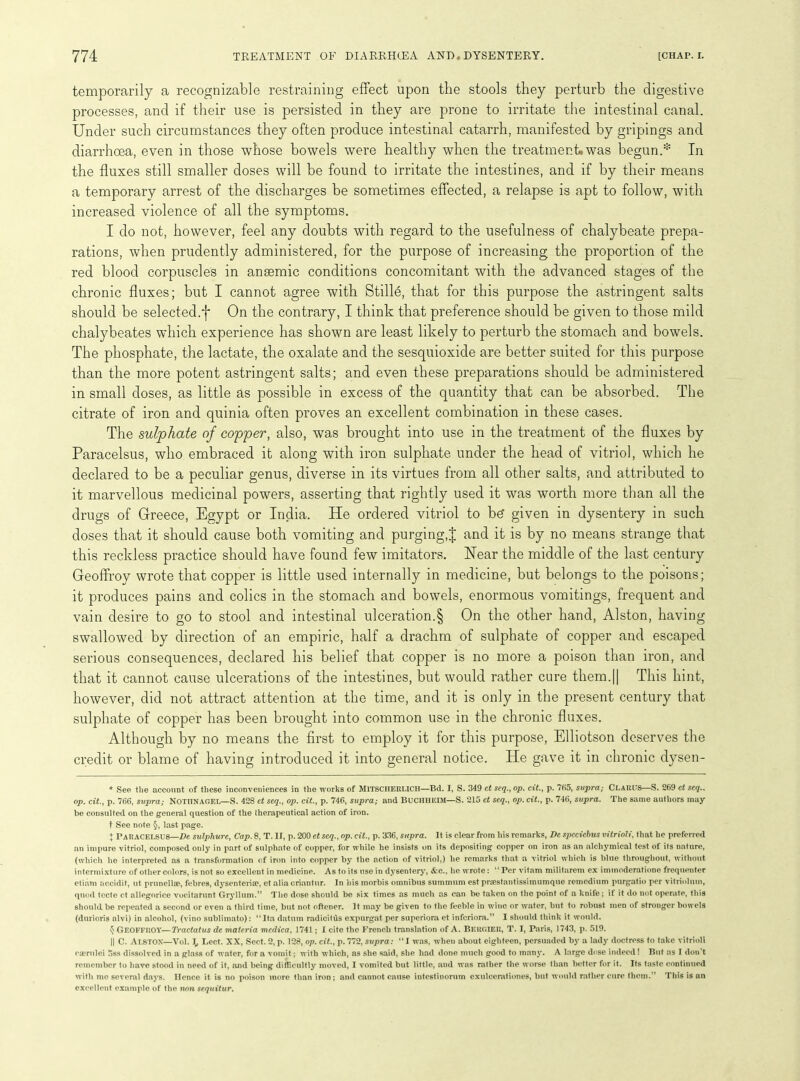 temporarily a recognizable restraining effect upon the stools they perturb the digestive processes, and if their use is persisted in they are prone to irritate the intestinal canal. Under such circumstances they often produce intestinal catarrh, manifested by gripings and diarrhoea, even in those whose bowels were healthy when the treatment, was begun.* In the fluxes still smaller doses will be found to irritate the intestines, and if by their means a temporary arrest of the discharges be sometimes effected, a relapse is apt to follow, with increased violence of all the symptoms. I do not, however, feel any doubts with regard to the usefulness of chalybeate prepa- rations, when prudently administered, for the purpose of increasing the proportion of the red blood corpuscles in anaemic conditions concomitant with the advanced stages of the chronic fluxes; but I cannot agree with Stille, that for this purpose the astringent salts should be selected.f On the contrary, I think that preference should be given to those mild chalybeates which experience has shown are least likely to perturb the stomach and bowels. The phosphate, the lactate, the oxalate and the sesquioxide are better suited for this purpose than the more potent astringent salts; and even these preparations should be administered in small doses, as little as possible in excess of the quantity that can be absorbed. The citrate of iron and quinia often proves an excellent combination in these cases. The sulphate of copper, also, was brought into use in the treatment of the fluxes by Paracelsus, who embraced it along with iron sulphate under the head of vitriol, which he declared to be a peculiar genus, diverse in its virtues from all other salts, and attributed to it marvellous medicinal powers, asserting that rightly used it was worth more than all the drugs of Greece, Egypt or India. He ordered vitriol to be* given in dysentery in such doses that it should cause both vomiting and purging,! anc^ E is by no means strange that this reckless practice should have found few imitators. Hear the middle of the last century Geoffroy wrote that copper is little used internally in medicine, but belongs to the poisons; it produces pains and colics in the stomach and bowels, enormous vomitings, frequent and vain desire to go to stool and intestinal ulceration.§ On the other hand, Alston, having swallowed by direction of an empiric, half a drachm of sulphate of copper and escaped serious consequences, declared his belief that copper is no more a poison than iron, and that it cannot cause ulcerations of the intestines, but would rather cure them.|| This hint, however, did not attract attention at the time, and it is only in the present century that sulphate of copper has been brought into common use in the chronic fluxes. Although by no means the first to employ it for this purpose, Elliotson deserves the credit or blame of having introduced it into general notice. He gave it in chronic dysen- * See the account of these inconveniences in the works of MlTSCHERUCH—Bd. I, S. 349 ct seq., op. cit., p. 765, supra; CLARUS—S. 269 ct seq.. op. cit., p. 766, supra; NOTIINAGEL—S. 428 ct seq., op. cit., p. 746, supra; and BlJCHHEIM—S. 215 et seq., op. cit., p. 746, supra. The same authors may be consulted on the general question of the therapeutical action of iron. t See note §, last page. ♦ PARACELSUS—De sulphure, Cap. 8, T. IT, p. 200 et seq., op. cit., p. 336, supra. It is clear from his remarks, De spcciebus vitrioli, that he preferred an impure vitriol, composed only in part of sulphate of copper, for while he insists on its depositing copper on iron as an alchymical test of its nature, (which he interpreted as a transformation of iron into copper by the action of vitriol.) he remarks that a vitriol which is blue throughout, without intermixture of other colors, is not so excellent in medicine. As to its use in dysentery, &c., he wrote: “ Per vitam militaretn ex inunoderatione frequenter etiam accidit, lit prunellae, febres, dysenteria?, et alia criantur. In his morbis omnibus summum est praestantissimumque remcdiuni purgatio per vitriolum, quod tccte ct allegorice vocitarunt Gryllum.” The dose should be six times as much as can be taken on the point of a knife; if it do not operate, this should be repeated a second or even a third time, but not oftener. It may be given to the feeble in wine or water, but to robust men of stronger bowels (durioris alvi) in alcohol, (vino sublimato): “Ita datum radicitds expurgat per superiora et inferiora.” I should think it would. $ Geoffroy—Tractatus de materia mcdica, 1741; I cite the French translation of A. Bergier, T. I, Paris, 1743, p. 519. || C. Alston—Vol. ][, Lect. XX, Sect. 2, p. 128, op. cit., p. 772, supra: “I was, when about eighteen, persuaded by a lady doctress to take vitrioli eaerulei 5ss dissolved in a glass of water, for a vomit; with which, as she said, she had done much good to many. A large dose indeed! But as I don’t remember to have stood in need of it, and being difficultly moved, I vomited but little, and was rather the worse than better for it. Its taste continued with me several days. Hence it is no poison more than iron; and cannot cause intestinorum exulcerationes, but would rather cure them.” This is an excellent example of the non sequitur.