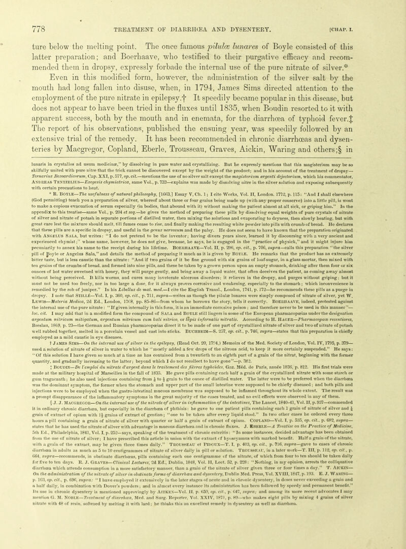 ture below the melting point. The once famous pilulce lunares of Boyle consisted of this latter preparation; and Boerhaave, who testified to their purgative efficacy and recom- mended them in dropsy, expressly forbade the internal use of the pure nitrate of silver.* * * * § Even in this modified form, however, the administration of the silver salt by the mouth had long fallen into disuse, when, in 1794, James Sims directed attention to the employment of the pure nitrate in epilepsy.f It speedily became popular in this disease, but does not appear to have been tried in the fluxes until 1835, when Boudin resorted to it with apparent success, both by the mouth and in enemata, for the diarrhoea of typhoid fever.J The report of his observations, published the ensuing year, was speedily followed by an extensive trial of the remedy. It has been recommended in chronic diarrhoeas and dysen- teries by Macgregor, Copland, Eberle, Trousseau, Graves, Aickin, Waring and others;§ in lunaris iu crystallos ad usum medicinae,” by dissolving in pure water and crystallizing1. But he expressly mentions that this magisterium may be so skilfully united with pure nitre that the trick cannot be discovered except by the weight of the product; and in his account of the treatment of dropsy— Ternarius Bezoardicorum, Cap. XXI, p. 577, op. cit.—mentions the use of no silver salt except the magisterium argcnti dejectorium, which his commentator, Andreas Textzelius—Exegesis chymiatrica, same Vol., p. 733—explains was made by dissolving nitre in the silver solution and exposing subsequently with certain precautions to heat. * R. BOYLE—The usefulness of natural philosophy, [1663,] Essay V, Ch. 1; I cite Works, Vol. II, London. 177*2, p. 115: “And I shall elsewhere (God permitting) teach you a preparation of silver, whereof about three or four grains being made up (with any proper couserve) into a little pill, is wont to make a copious evacuation of serum especially (in bodies, that abound with it) without making the patient almost at all sick, or griping him.” In the appendix to this treatise—same Vol., p. 204 et seq.—he gives the method of preparing these pills by dissolving equal weights of pure crystals of nitrate of silver and nitrate of potash in separate portions of distilled water, then mixing the solutions and evaporating to dryness, then slowly heating, but with great care lest the mixture should melt, till fumes cease to rise, and finally making the resulting white powder into pills with crumb of bread. He declares that these pills are a specific in dropsy, and useful in the genus nervosum and the palsy. ITc does not seem to have known that the preparation originated with Angelus Sala, but writes: “I do not pretend to be the inventor; having divers years since, learned it b}1-discoursing with a very ancient and experienced chymist;” whose name, however, he does not give, because, he says, he is engaged in the “practice of physick,” and it might injure him pecuniarily to annex his name to the receipt during his lifetime. BOERHAAVE—Vol. II, p. 296, op. cit., p. 706, supra—calls this preparation “the silver pill of Boyle or Angelus Sala,” and details the method of preparing it much as it is given by BOYLE. He remarks that the product has an extremely bitter taste, but is less caustic than the nitrate: “And if two grains of it be fine ground with six grains of loaf-sugar, in a glass-mortar, then mixed with ten grains of the crumbs of bread, and formed into nine pills, and these be taken by a grown person upon an empty stomach, drinking after them four or six ounces of hot water sweetned with honey, they will purge gently, and bring away a liquid water, that often deceives the patient, as coming away almost without being perceived. It kills worms, and cures many inveterate ulcerous disorders; it relieves in the dropsy, and purges without griping: but it must not be used too freely, nor in too large a dose, for it always proves corrosive and weakening, especially to the stomach; which inconvenience is remedied by the rob of juniper.” In his Libellus de mat. med.—I cite the English Transl., London, 1741, p. 172—he recommends these pills as a purge in dropsy. I note that STILL#—Vol. I, p. 360, op. cit., p. 711, supra—writes as though the pilulae lunares were simply composed of nitrate of silver, yet W. Lewis—Materia Medica, 2d Ed., London, 17C8, pp. 85-86—from whom he borrows the story, tells it correctly. Boerhaave, iudeed, protested against the internal use of the pure nitrate: “ If given internally in this form, it is an immediate corrosive poison ; and therefore never to be used iu this manner”— loc. cit. I may add that in a modified form the compound of SALA and Boyle still lingers iu some of the European pharmacopoeias under the designation argentum nitricum mitigatum, argentum nitricum cum kali nilrico, or lapis infcrnalis nitratis. According to H. Hager—Fharmacopcese rccentiores, Breslau, 1869, p. 23—the German and Russian pharmacopoeias direct it to be made of one part of crystallized nitrate of silver and two of nitrate of potash well rubbed together, melted in a porcelain vessel and cast into sticks. BUCHHEIM—S. 257, op. cit., p. 746, supra—states that this preparation is chiefly employed as a mild caustic in eye diseases. t James SIMS—On the internal use of silver in the epilepsy, (Read Oct. 20, 1794,) Memoirs of the Med. Society of London, Vol. IV, 1795, p. 379— used a solution of nitrate of silver in water to which he “mostly added a few drops of the nitrous acid, to keep it more certaiuly suspended.” He says: “Of this solution I have given so much at a time as has contained from a twentieth to an eighth part of a grain of the nitrat, beginning with the former quantity, and gradually increasing to the latter; beyond which I do not recollect to have gone”—p. 382. X BOUDIN—De I'cmploi du nitrate d'argent dans le traitement des flevres typlioidcs, Gaz. M6d. de Paris, ann6e 1836, p. 812. His first trials were made at the military hospital of Marseilles in the fall of 1835. He gave pills containing each half a grain of the crystallized nitrate with some starch or gum tragacanth; he also used injections containing from ^ to i grain to the ounce of distilled water. The latter were to be preferred when the diarrhoea was the dominant sj’mptom, the former when the stomach and upper part of the small intestine were supposed to be chiefly diseased; and both pills and injections were to be employed when the gastro-intestinal mucous membrane was supposed to be inflamed throughout its whole extent. The result was a prompt disappearance of the inflammatory symptoms in the great majority cf the cases treated, and no evil effects were observed in any of them. § J. J. MACGREGOR—On the internal use of the nitrate of silver in inflammation of the intestines, The Lancet, 1840-41, Vol. II, p. 937—commended it in ordinary chronic diarrhoea, but especially in the diarrhoea of phthisis: he gave to one patient pills containing each 1 grain of nitrate of silver and \ grain of extract of opium with ]£ grains of extract of gentian; “one to be taken after every liquid stool.” In two other cases he ordered every three hours a pill containing a grain of nitrate of silver with quarter or half a grain of extract of opium. COPLAND—Vol. I, p. 535, op. cit., p. 682, supra— states that he has used the nitmte of silver with advantage in mucous diarrhoea and in chronic fluxes. J. Ererle—A Ti’eatisc on the Practice of Medicine, 5th Ed., Philadelphia, 1841, Vol. I, p. 252—says, speaking of the treatment of chronic enteritis: “In some instances, decided advantage has been obtained from the use of nitrate of silver; I have prescribed this article in union with the extract cf hyoscyamus with marked benefit. Half a grain of the nitrate, with a grain of the extract, may be given three times daily.” TROUSSEAU et PlDOUX—T. I, p. 403, op. cit., p. 716, supra—gave to cases of chronic diarrhoea in adults as much as 5 to 10 centigrammes of nitrate of silver daily in pill or solution. TROUSSEAU, iu a later work—T. Ill, p. 112, op. cit., p. 664, supra—recommends, in obstinate diarrhoeas, pills containing each one centigramme cf the nitrate, of which from four to ten should be taken daily for five to ten days. R. J. Graves—Clinical Lectures, 2d Ed., Dublin, 1848, Vol. II, Lcct. 52, p. 228: “Nothing, in my opinion, arrests the colliquative diarrhoea which attends consumption in a more satisfactory manner, than a grain of the nitrate of silver given three or four times a day.” T. AlCKIN— On the administration of the nitrate of silver in obstinate forms of diarrhoea and dysentery, Dublin Med. Press, Vol. XVIII, 1847, p. 193. E. J. WARING— p. 103, op. cit., p. 696, supra: “ I have employed it extensively in the later stages of acute and in chronic dysentery, in doses never exceeding a grain and a half daily, in combination with Dover’s powders; and in almost every instance its administration has been followed by speedy and permanent benefit.” Its use in chronic dysentery is mentioned approvingly by AlTKEX—Vol. JI. p. 659, op. cit., p. 647, supra; and among its more recent advocates I may mention G. M. NOBLE—Treatment of diarrhoea, Med. and Surg. Reporter, Vol. XXIV, 1871, p. 89—who makes eight pills by mixing 4 grains of silver nitrate with 48 of resin, softened by melting it with lard; he thiuks this an excellent remedy in dysentery as well as diarrhoea.