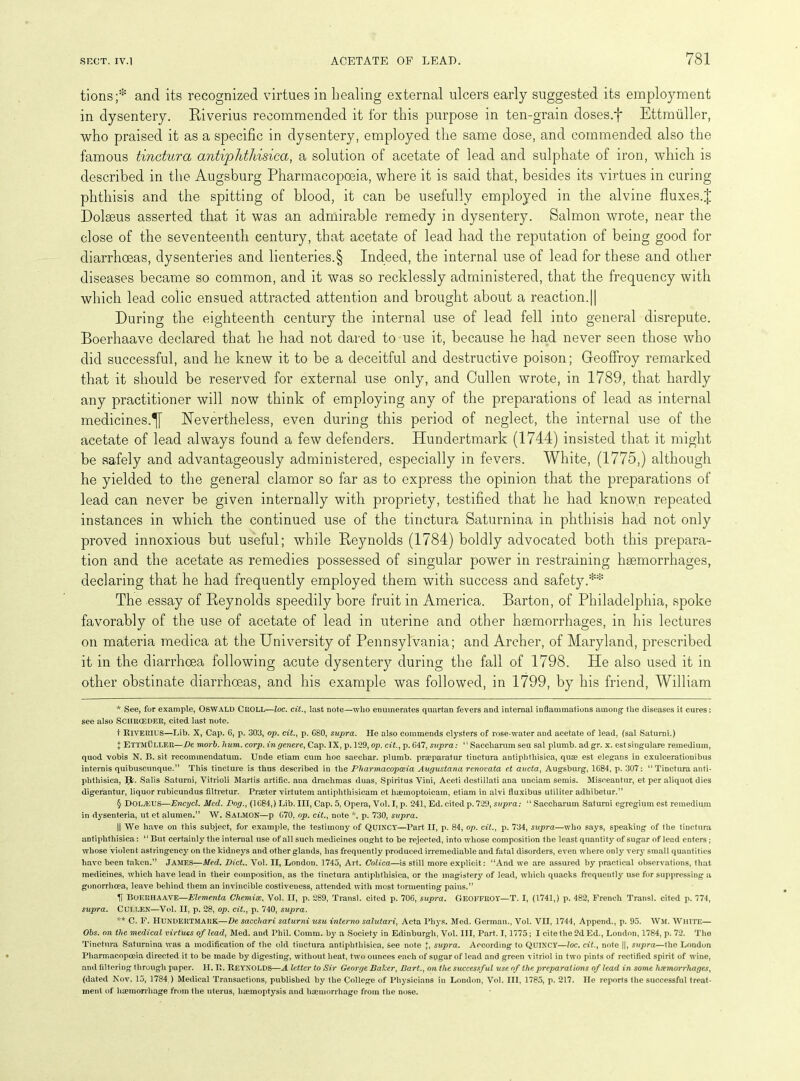 tions;* * * § anti its recognized virtues in healing external ulcers early suggested its employment in dysentery. Riverius recommended it for this pin-pose in ten-grain doses.f Ettmiiller, who praised it as a specific in dysentery, employed the same dose, and commended also the famous tinctura antiphthisica, a solution of acetate of lead and sulphate of iron, which is described in the Augsburg Pharmacopoeia, where it is said that, besides its virtues in curing phthisis and the spitting of blood, it can be usefully employed in the alvine fluxes.J Dolseus asserted that it was an admirable remedy in dysentery. Salmon wrote, near the close of the seventeenth century, that acetate of lead had the reputation of being good for diarrhoeas, dysenteries and lienteries.§ Indeed, the internal use of lead for these and other diseases became so common, and it was so recklessly administered, that the frequency with which lead colic ensued attracted attention and brought about a reaction.|| During the eighteenth century the internal use of lead fell into general disrepute. Boerhaave declared that he had not dared to use it, because he had never seen those who did successful, and he knew it to be a deceitful and destructive poison; Geoffroy remarked that it should be reserved for external use only, and Cullen wrote, in 1789, that hardly any practitioner will now think of employing any of the preparations of lead as internal medicines.^ Nevertheless, even during this period of neglect, the internal use of the acetate of lead always found a few defenders. Hundertmark (1744) insisted that it might be safely and advantageously administered, especially in fevers. White, (1775,) although he yielded to the general clamor so far as to express the opinion that the preparations of lead can never be given internally with propriety, testified that he had known repeated instances in which the continued use of the tinctura Saturnina in phthisis had not only proved innoxious but useful; while Reynolds (1784) boldly advocated both this prepara- tion and the acetate as remedies possessed of singular power in restraining haemorrhages, declaring that he had frequently employed them with success and safety.** The essay of Reynolds speedily bore fruit in America. Barton, of Philadelphia, spoke favorably of the use of acetate of lead in uterine and other haemorrhages, in his lectures on materia medica at the University of Pennsylvania; and Archer, of Maryland, prescribed it in the diarrhoea following acute dysentery during the fall of 1798. He also used it in other obstinate diarrhoeas, and his example was followed, in 1799, by his friend, William * See, for example, OSWALD CROLL—loc. cit., last note—who enumerates quartan fevers and internal inflammations among- the diseases it cures: see also Sciirceder, cited last note. f Riverius—Lib. X, Cap. 6, p. 303, op. cit., p. C80, supra. He also commends clysters of rose-water and acetate of lead, (sal Saturni.) { Ettmuller—De morb. hum. corp. ingenere, Cap. IX, p. 129, op. cit., p. G47, supra: “ Saccharum seu sal plumb, ad gr. x. estsingulare remedium, quod vobis N. B. sit recommendatum. Unde etiam cum hoc saecliar. plumb, praeparatur tinctura antiphthisica, quae est elegans in exulcerationibus intends quibuscunque.” This tincture is thus described in the Pharmacopoeia Augustana renovata et aucta, Augsburg, 1G84, p. 307: “Tinctura anti- phthisica, Jfa. Salis Saturni, Vitrioli Martis artific. ana drachmas duas, Spiritus Yini, Aceti dcstillati ana unciam semis. Misceantur, et per aliquot dies digerantur, liquor rubicundus filtretur. Praeter virtutem antiphthisicam et haemoptoicam, etiam in alvi fluxibus utiliter adhibetur.” § DOI.JEUS—Encycl. Med. Dog., (1G84,) Lib. Ill, Cap. 5, Opera, Vol. I, p. 241, Ed. cited p. 729, supra: “ Saccharum Saturni egregium est remedium in dysenteria, ut et alumen.” W. SALMON—p G70, op. cit., note *, p. 730, supra. || We have on this subject, for example, the testimony of QUINCY—Part II, p. 84, op. cit., p. 734, supra—who says, speaking of the tinctura antiphthisica: “ But certainly the internal use of all such medicines ought to be rejected, into whose composition the least quantity of sugar of lead enters; whose violent astringency on the kidneys and other glands, has frequently produced irremediable and fatal disorders, even where only very small quantities have been taken.” James—Med. Diet.. Yol. II, London, 1745, Art. Colica—is still more explicit : “And we are assured by practical observations, that medicines, which have lead in their composition, as the tinctura antiphthisica, or the magistery of lead, which quacks frequently use for suppressing a gonorrhoea, leave behind them an invincible costiveness, attended with most tormenting pains.” U Boerhaave—Elementa Chemise, Vol. II, p. 289, Transl. cited p. 706, supra. GEOFFROY—T. I, (1741,) p. 482, French Transl. cited p. 774, supra. Cui.len—Vol. II, p. 28, op. cit., p. 740, supra. ** C. F. Hundertmark—De sacchari saturni usu interno salutari, Acta Pliys. Med. German., Vol. VII, 1744, Append., p. 95. Wm. White— Ohs. on the medical virtues of lead, Med. and Phil. Comm, by a Society in Edinburgh, Vol. Ill, Part. 1,1775; I cite the 2d Ed., London, 1784, p. 72. The Tinctura Saturnina was a modification of the old tinctura antiphthisica, See note +, supra. According to QUINCY—loc. cit., note ||, supra—the London Pharmacopoeia directed it to be made by digesting, without heat, two ounces each of sugar of lead and green vitriol in two pints of rectified spirit of wine, and filtering through paper. H. R. REYNOLDS—A le.tter to Sir George Baker, Bart., on the successful use of the preparations of lead in some haemorrhages, (dated Nov. 15, 1784 ) Medical Transactions, published by the College of Physicians in London, Vol. Ill, 1785, p. 217. lie reports the successful treat- ment of haemorrhage from the uterus, haemoptysis and haemorrhage from the nose.