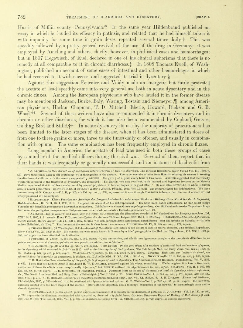 Harris, of Mifflin county, Pennsylvania.* * * § In the same year Hilclenbrand published an essay in which he lauded its efficacy in phthisis, and related that he had himself taken it with impunity for some time in grain doses repeated several times daily;f This was speedily followed by a pretty general revival of the use of the drug in Germany: it was employed by Amelung and others, chiefly, however, in phthisical cases and haemorrhages; but in 1807 Hegewisch, of Kiel, declared in one of his clinical aphorisms that there is no remedy at all comparable to it in chronic diarrhoeas.J In 1808 Thomas Ewell, of Wash- ington, published an account of some cases of intestinal and other haemorrhages in which he had resorted to it with success, and suggested its trial in dysentery.§ Against this suggestion Fournier and Vaidy made an energetic but futile protest;|| the acetate of lead speedily came into very general use both in acute dysentery and in the chronic fluxes. Among the European physicians who have lauded it in the former disease may be mentioned Jackson, Burke, Baly, Waring, Tostain and Niemeyer;^f among Ameri- can physicians, Harlan, Chapman, T. D. Mitchell, Eberle, Howard, Dickson and G. B. Wood.** Several of these writers have also recommended it in chronic dysentery and in chronic or other diarrhoeas, for which it has also been commended by Copland, Graves, Golding Bird and Stille.ff In acute dysentery its use by the majority of practitioners has been limited to the later stages of the disease, when it has been administered in doses of from one to three grains or more, three to six times daily or oftener, and usually in combina- tion with opium. The same combination has been frequently employed in chronic fluxes. Long popular in America, the acetate of lead was used in both these groups of cases by a number of the medical officers during the civil war. Several of them report that in their hands it was frequently or generally unsuccessful, and an instance of lead colic from * J. Archer—On the internal use of saccliarum saturni (acetate of lead) in diarrhoea, The Medical Repository, (New York,) Yol. Ill, 1800, p. £37_gave three times daily a pill containing- two or three grains of the acetate. The paper contains a letter from Harris, relating his success in treating the diarrhoea of children with the remedy suggested by Archer. He gave $ of a grain every hour or two hours. ARCHER suggested that the remedy would prove useful in the treatment of dysentery, and remarked: “ Dr. Barton, you may recollect, in his learned and ingenious lectures on the Materia Medica, mentioned that it had been made use of by several physicians, in haemorrhagies, with good effect.*’ He also cites REYNOLDS, to whom BARTON also, in a later publication—Barton’s Edit, of CULLEN’S Materia Medica, Philada., 1812, Yol. II, p. 21—has acknowledged his indebtedness. We have the testimony of N. CHATMAN—Vol. II, p. 505, 4th Ed., op. cit., p. 738, supra—that it was through Barton’s influence that the use of acetate of lead was popularized in Philadelphia. t HlLDENBRAND—Kleine Beytrdge zur Aetiologie der Lungenschwindsucht; nehst einem Winlce zur Heilung diescr Kranlcheit durch Bleymittel, Hufeland’s Jour., Bd. VIII, St. 4, 1799, S. 3. I append his account of his self-experiment: “Icli habe mich daher entscblossen, an mir selbst einige Yersuche mit innerlich genommeuen Blej'zucker zu machen. Icli habe—von einem Grane angefangen—drey, vier, ftinf und mehrere des Tags durch lange Zeit. olme die geringsten unangenelimen Folgen—ausser einer stark vermehrten Esslust—genommen”—S. 24. + AMELUNG—Einige Bcmerk. und Beob. uber die innerliche Anwendung des Bleizuckers vorzuglicli bei Gescliwuren der Lungen, same Jour., Bd. XXII, St. 1,1805, S. 1: see also Karl F. Burdacii—System der Arzneimittellclire, Leipsic, 1807, Bd. I, S. 328 et seq. HEGEWISCH—Klinisclie Aphorismen, Zweite Delcade, Horn's Archiv, Bd. VI, Heft 2, 1807, S. 215: “In den hartnackigsten chronisclien Bauchflussen—aber ich spreche im Superlativ—ist kein andres Heilmittel, als Bley.” That he meant the acetate, is clear from the comments of Richter—Bd. IV, S. 125, op. cit., p. 777, supra. § Thomas Ewell, (of Washington, D. C.)—Account of the internal exhibition of the acetate of lead in several diseases, The Medical Repository, (New York,) Vol. XI, 1808, p. 249. His conclusions were made known in Europe by a brief paragraph in the Med. and Pliys. Jour., Vol. XXII, 1809, p. 350, and appear to have attracted much attention. || FOURNIER et Vaidy—p. 384, op. cit., p. 362, supra: “Cette proposition, qui decele une ignorance complette des propri6tes d£l6teres de ce poison, est une vision si absurde, qu’ elle ne nous parait pas m€riter une refutation.” If R. Jackson—pp. 441 and 455, op. cit., p. 770, supra. ULIC BURKE—On the good effects of a mixture of acetate of lead and tincture of opium, in the dysentery which occurred in Dublin in 1825; with a short description of that epidemic, The Edinburgh Med. and Surg. Jour., Vol. XXVI, 1826, p. 56. Baly—p. 537, op. cit., p. 535, supra. WARING—Therapeutics, p. 496, Ed. cited p. 696, supra. Tostain— Rccli. tlier. sur Vacetate de plomb, son efficacile dans les diarrlieis, la dyssenteric, le cholera, etc., L’Abeille M6d., T. XI, 1854. p. 281 et seq. Niemeyer—Bd. II, S. 756, op. cit., p. 645, supra. ** R. HARLAN—Cases illustrative of the good effects of sugar of lead in dysentery, The American Medical Recorder, (Philadelphia,) Vol. V, 1822, p. 655. I note that the Editors, JOHN Eberle and H. W. DUCACHET, protested against his views, remarking: “ We have given it in four or five cases, and in one of these its effects were unequivocally injurious;” but Eberle outlived his objection—see loc. cit., infra. CHAPMAN—Vol. II, p. 507, 4th Ed., op. cit., p. 738, supra. T. D. MITCHELL, (of Frankford, Penna.,)—Practical hints on the use of the acetate of lead, in dysentery, cholera infantum, dec., The North American Med. and Surg. Jour., (Philadelphia,) Vol. I. 1826, p. 70. JOHN Eberle—Vol. I, p. 244, op. cit., p. 778, supra; also 1st Ed., 1830, Vol. I, p. 216. C. C. Howard—Remarks on dysentery, Southern Med. and Surg. Jour., Vol. XI, 1855, p. 78. S. H. DICKSON—Elements of Medicine, Philadelphia, 1855, p. 532—advised it to be combined with ipecacuanha and opium. G. B. WOOD—Vol. I, p. 722, op. cit., p. 671, supra. He, however, carefully limited it to the later stages of the disease, “after suflicient depletion and a thorough evacuation of the bowels,” to haemorrhagic cases and to chronic dysentery. ft COPLAND—Vol. I, p. 535, op. cit., p. 682, supra—recommended it especially in the diarrhoea of phthisis; R. J. Graves—Vol. I, p. 132, op. cit., p. 778, supra—in the diarrhoea accompanied with tympanites, observed in typhoid fever; Golding Bird—see Report of Meeting of Med. Society of Lon- don, Feb. 9, 1846, The Lancet, 1846, Vol. I, p. 277—in diarrhoea following fever; A. SllLLfi—loc. cit., p. 779, supra—iu chronic dysentery.