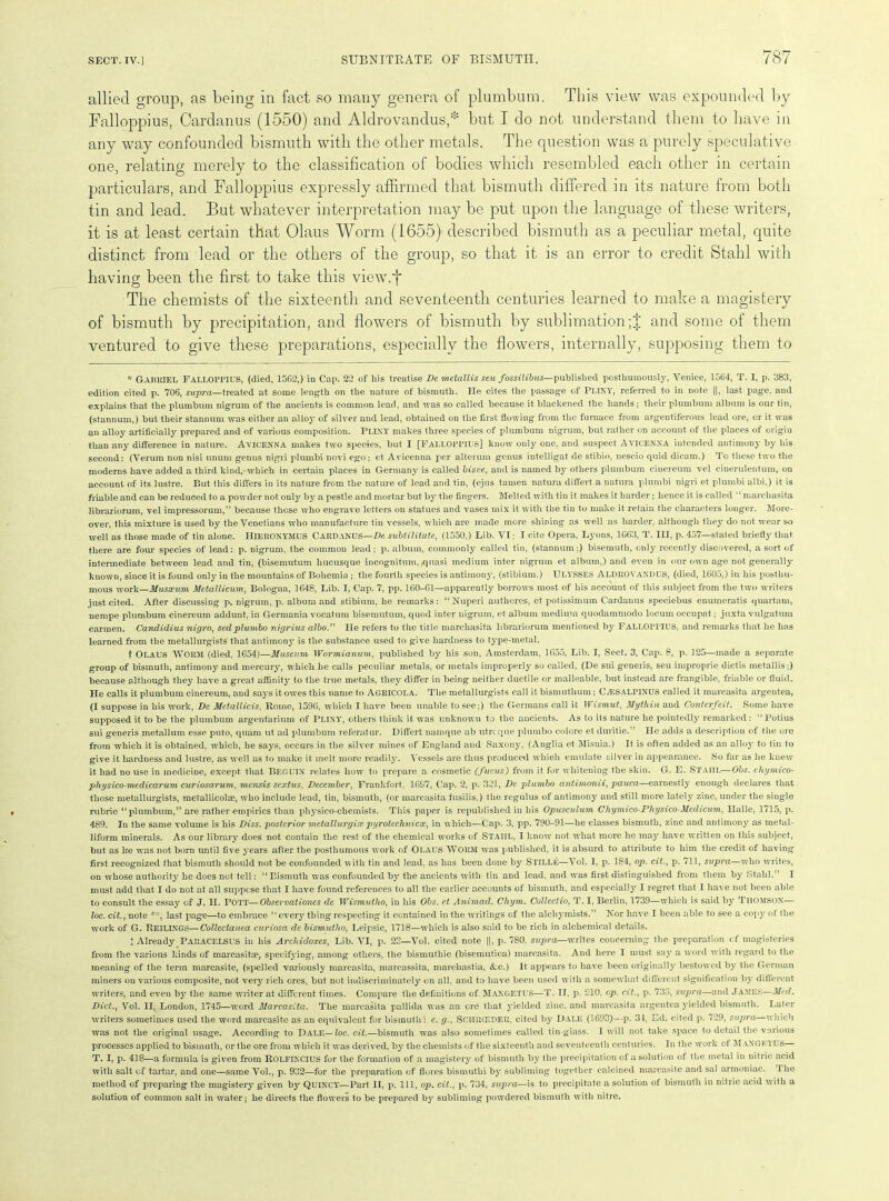 allied group, as being in fact so many genera of plumbum. This view was expounded by Falloppius, Cardanus (1550) and Aldrovandus * but I do not understand them to have in any way confounded bismuth with the other metals. The question was a purely speculative one, relating merely to the classification of bodies which resembled each other in certain particulars, and Falloppius expressly affirmed that bismuth differed in its nature from both tin and lead. But whatever interpretation may be put upon the language of these writers, it is at least certain that Olaus Worm (1655) described bismuth as a peculiar metal, quite distinct from lead or the others of the group, so that it is an error to credit Stahl with having been the first to take this view.f The chemists of the sixteenth and seventeenth centuries learned to make a magistery of bismuth by precipitation, and flowers of bismuth by sublimation ;J and some of them ventured to give these preparations, especially the flowers, internally, supposing them to * GABRIEL Falloppius, (died, 15G2,) in Cap. 22 of his treatise De metallis seu fossilibus—published posthumously, Venice, 1564, T. I, p. 383, edition cited p. 706, supra—treated at some length on the nature of bismuth. He cites the passage of PLINY, referred to in note ||, last page, and explains that the plumbum nigrum of the ancients is common lead, and was so called because it blackened the hands; their plumbum album is our tin, (stannum,) but their stannum was either an alloy of silver and lead, obtained on the first flowing from the furnace from argentiferous lead ore, or it was an alloy artificially prepared and of various composition. PLINY makes three species of plumbum nigrum, but rather on account of the places of origin than any difference in nature. AVICENNA makes two species, but I [FALLOPPIUS] know only one, and suspect Avicenna intended antimony by his second: (Verum non nisi unum genus nigri plumbi novi ego; et Avicenna per alterum genus intelligat de stibio, nescio quid dicam.) To these two the moderns have added a third kind,-which in certain places in Germany is called bisve, and is named by others plumbum cinereum vel cinerulentum, on account of its lustre. But this differs in its nature from the nature of lead and tin, (ejus tamen natura differt a natura plumbi nigri et plumbi albi,) it is friable and can be reduced to a powder not only bj^ a pestle and mortar but by the fingers. Melted with tin it makes it harder; hence it is called “ marchasita librariorum, vel impressorum,” because these who engrave letters on statues and vases mix it with the tin to make it retain the characters longer. More- over, this mixture is used by the Venetians who manufacture tin vessels, which are made more shining as well as harder, although they do not wear so well as those made of tin alone. HIERONYMUS CARDANUS—De subtilitate, (1550,) Lib. VI; I cite Opera, Lyons, 1663, T. Ill, p. 457—stated briefly that, there are four species of lead: p. nigrum, the common lead; p. album, commonly called tin, (stannum;) bisemuth, only recently discovered, a sort of intermediate between lead and tin, (bisemutum lmcusque incognitum. .quasi medium inter nigrum et album,) and even in our own age not generally known, since it is found only in the mountains of Bohemia ; the fourth species is antimony, (stibium.) ULYSSES Aldrovandus, (died, 1605,) in his posthu- mous work—Musscum Mctallicum, Bologna, 1648, Lib. I, Cap. 7, pp. 160-61—apparently borrows most of his account of this subject from the two writers just cited. After discussing p. nigrum, p. album and stibium, he remarks: “Nuperi authores, et potissimum Cardanus speciebus enumerate quartam, nempe plumbum cinereum addunt. in Germania vocatum bisemutum, quod inter nigrum, et album medium quodammodo locum occupat; juxta vulgatum carmen. Candidius nigro, sed plumbo nigrius albo.” He refers to the title marchasita librariorum mentioned by FALLOITIUS, and remarks that he has learned from the metallurgists that antimony is the substance used to give hardness to type-metal. t OLAUS WORM (died, 1654)—Museum Wormianum, published by his son, Amsterdam, 1655, Lib. I, Sect. 3, Cap. 8, p. 125—made a separate group of bismuth, antimony and mercury, whicli he calls peculiar metals, or metals improperly so called, (De sui generis, seu improprie dictis metallis;) because although they have a great affinity to the true metals, they differ in being neither ductile or malleable, but instead are frangible, friable or fluid. He calls it plumbum cinereum, and says it owes this name to AGRICOLA. The metallurgists call it bismuthum; CiESALPlNUS called it marcasita argentea, (I suppose in his work, De Metallicis, Rome, 1596, which I have been unable to see;) the Germans call it Wismut, Mytliin and Conterfeit. Some have supposed it to be the plumbum argentarium of PLINY, others think it was unknown to the ancients. As to its nature he pointedly remarked: “Potius sui generis metallum esse puto, quam ut ad plumbum referatur. Differt namque ab utreque plumbo colore et duritie.” He adds a description of the ore from which it is obtained, which, he says, occurs in the silver mines of England and Saxony, (Anglia et Misnia.) It is often added as an alloy to tin to give it hardness and lustre, as well as to make it melt more readily. Vessels are thus produced which emulate silver in appearance. So far as he knew it had no use in medicine, except that BEGUIN relates how to prepare a cosmetic (fucus) from it for whitening the skin. G. E. Stahl—Obs. chymico- physico-medicarum curiosarum, mensis sextus, December, Frankfort. 1697, Cap. 2, p. 321, De plumbo antimonii, pauca—earnestly enough declares that those metallurgists, metallicolse, who include lead, tin, bismuth, (or marcasita fusilis.) the regulus of antimony and still more lately zinc, under the single rubric “plumbum,” are rather empirics than physico-chemists. This paper is republished in his Opusculum Chymico-Physico-Medicum, Halle, 1715, p. 489. In the same volume is his Diss. posterior metallurgice pyrotechnics, in which—Cap. 3, pp. 790-91—he classes bismuth, zinc and antimony as metal- liform minerals. As our library does not contain the rest of the chemical works of STAHL, I know not what more he may have written on this subject, but as he wTas not bora until five }’ears after the posthumous work of Olaus WORM was published, it is absurd to attribute to him the credit of having first recognized that bismuth should not be confounded with tin and lead, as has been done by Stille—Vol. I, p. 184, op. cit., p. 711, supra—who writes, on whose authority he does not tell: “Bismuth was confounded by the ancients with tin and lead, and vTas first distinguished from them by Stahl.” I must add that I do not at all suppose that I have found references to all the earlier accounts of bismuth, and especially I regret that I have not been able to consult the essay of J. II. POTT—Observations de Wismutho, in his Obs. et Animad. Chym. Collectio, T. I, Berlin, 1739—which is said by Thomson— loc. cit., note **, last page—to embrace “every thing respecting it contained in the writings of the alchymists.” Nor have I been able to see a copy ol the work of G. Reilings—Collectanea curiosa de bismutho, Leipsic, 1718—which is also said to be rich in alchemical details. + Already Paracelsus in his Archidoxes, Lib. VI, p. 23—Vol. cited note ||, p. 780, supra—writes concerning the preparation cf magisteries from the various kinds of marcasitse, specifying, among others, the bismuthic (bisemutica) marcasita. And here I must say a word with regard to the meaning of the term marcasite, (spelled variously marcasita, marcassita, marcliastia, &c.) It appears to have been originally bestowed by the German miners on various composite, not very rich ores, but not indiscriminately on all, and to have been used with a somewhat different signification by different writers, and even by the same writer at different times. Compare the definitions of MANGETUS—T. II, p. 210. op. cit., p. 736, supra—and JAMES—Med. Diet., Vol. II, London, 1745—word Marcasita. The marcasita pallida was an crc that yielded zinc, and marcasita argentea yielded bismuth. Later writers sometimes used the word marcasite as an equivalent for bismuth : e. gSCHRCEDER, cited by Dale (1693)—p. 31, Ed. cited p. 729, supra—which was not the original usage. According to Dale— Zog\ cit.—bismuth was also sometimes called tin-glass. I will not take space to detail the various processes applied to bismuth, or the ore from which it was derived, by the chemists of the sixteenth aud seventeenth centuries. In the work of Maxgf,t us T. I, p. 418—a formula is given from ROLFINCIUS for the formation of a magistery of bismuth by the precipitation of a solution ot the metal in nitric acid with salt of tartar, and one—same Vol., p. 932—for the preparation of flores bismutlii by subliming together calcined marcasite and sal armoniac. The method of preparing the magistery given bj7- QUINCY—Part II, p. Ill, op. cit., p. 734, szipra—is to precipitate a solution of bismuth in nitric acid with a solution of common salt in water; he directs the flowers to be prepared by subliming powdered bismuth with nitre.