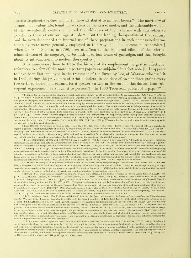 possess diaphoretic virtues similar to those attributed to mineral bezoar.* * * § The magistery of bismuth, our subnitrate, found more extensive use as a cosmetic, and the fashionable women of the seventeenth century enhanced the whiteness of their charms with this adhesive powder as those of our own age still do.'}* But the leading therapeutists of that century and the next denounced the internal use of these preparations in such unmeasured terms that they were never generally employed in this way, and had become quite obsolete,J when Odier of Geneva, in 1786, drew attention to the beneficial effects of the internal administration of the magistery of bismuth in certain forms of gastralgia, and thus brought about its introduction into modern therapeutics.§ It is unnecessary here to trace the history of its employment in gastric affections: references to a few of the more important papers are subjoined in a foot note.|| It appears to have been first employed in the treatment of the fluxes by Leo, of Warsaw, who used it in 1831, during the prevalence of Asiatic cholera, in the dose of two or three grains every two or three hours, and claimed for it greater virtues in the cure of this disease than sub- sequent experience has shown it to possess.In 1833 Trousseau published a paper** in * I suppose the internal use of the bismuth preparations is unquestionably as old as Paracelsus—De prseparationibus, Lib. I, Vol. II, p. 75. op, cit., p. 336, supra—who lauds both the marcasita aurea and in. argentea as possessed of special virtues in restraining haemorrhages. They should be mixed with pitch and colophon and reduced to a calx, which was to be given internally to those who spat blood. QUINCY—loc. cit.—remarks of the flowers of bismuth: “ But if the nitre and the arsenical salts are washed away by frequent solutions in warm water, it will not only continue to be a good cosmetic, but may also with safety be given internally ; and by some is reckoned a good diaphoretic. Yet as the materia medica is large enough in its supply for that intention ; there is no occasion to torture a poison to make a medicine of it. Its dose and virtue, in the manner directed, are the same as of the bezoar mineral”—i. e., butter of antimony dropped into three times its weight of nitric acid, dried and calcined—Part II, p. 110, same Vol. GEOFFROY—T. I, p. 417, op. cit., p. 774, supra—states that some prepare flowers of bismuth, which they assert to be diaphoretic, but that most persons dread the internal use of this mineral on account of the arsenical parts contained in It. POTT—op. cit., note.t, last page—must have been one of those who experimented with its internal use, for M£rat and De Lens—Diet. Universel de Mat. Med., T. I, Paris, 1829, p. 605—state that he reported a case in which vomiting, colic, anxiety and vertigo followed its ing*estion. t Thus BEGUIN—Tyrocinium Chymicum, Lib. II, Cap. 11, p. 271, Ed. cited p. 731, supra—describes, under the head of calcinatio marchastiae argenti, a process for making magistery of bismuth by precipitation, and adds, “usus ejus est ad cutis vitia.” SCHRCEDER is cited by Dale—loc. cit.— as saying, “ usus rarissimus est, et non nisi externusto which Dale adds, “ nonnulli ex eo fucum elaborant ad cutim dealbandam.” QUINCY—loc. cit.— says of the flowers of bismuth : “ These are very white, and used as an excellent fucus, mixed with pomatum, or rose-water: but they must not be too busy with it, who try it upon their complexions; for the saline part of the arsenic may do mischief many ways.” I Besides SCHRCEDER, QUINCY and Geoffroy, I may cite ALSTON—Vol. I, p. 332, op. cit., p. 772, supra: ‘'Bismuth is commonly reckoned an arsenical substance, and as such safe neither inwardly nor outwardly, being worse than lead. But perhaps without sufficient reason ; it seeming to partake more of the nature of antimony, than of either of these, or of tin. However it is very little used, if it be not, as a cosmetic, reduced to flores, or a magis- terium.” LEWIS—p. 142, op. cit., p. 778, supra—writes that the flowers and magistery of this metal “have been recommended externally against gleeting sores, and internally as diaphoretics similar to the milder antimonial medicines. In the first intention, they appear to be greatly inferiour to some of the saturnine preparations: in the latter, it is not certain what their real effects are, or even whether they are safe. At present, they are employed only as a fucus, nor is this use of them entirely innocent; for they gradually impair the natural complexion, and, as the college of Strasburg observes, occasion a thickness and defedation of the skin.” Cullen, in his Materia Mcdica—op. cit., p. 740, supra—did not deign to mention bismuth. § L. Odier—Sur les effets du magisterc de bismuth, donne interieurement comme antispasmodique, Jour, de Med. Chir. Pharm., &c., T. LXVIII, 1786, p. 49—gave it at first in fractions of a grain, but soon growing bolder gave 2-3 grains or more at a dose. He writes that perhaps he may give larger doses after more experience, but as yet has never gone beyond 12 grains four times a day. While lauding its beneficial effects, he admitted that in a small number of cases the patients on first taking it experienced vomiting, diarrhoea or constipation, vertigo, &lc. || BAUME—Obs. sur les vertus du magisterc de bismuth sur trois sujets atlaques d'une douleur chronique de Vestomac, same Jour., T. LXXIV, 1788. p. 69. B. Carminati—Hygiene, Tlicrapcutice. et Materia Medica, Vol. II, Pars I, Pavia, 1792, p. 439—where lie cites a former work on the subject, “ Opuscula Therapeutica, Pavia, 1788, Vol. I, Opus 2,” which I have not seen. A. Marcet—Obs. on the medical use of the white oxyd of bismuth, Memoirs of the Medical Society' of London, Vol. VI, 1805, p. 155. This physician learned of the remedy from ODIER himself, and though lie calls it white oxide meant, as he explains, the magistery of bismuth, “prepared by dissolving a quantity of very pure bismuth in nitric acid, and precipitating it by water, or by a solution of potash.” S. A. Bardsley—Medical Reports, London, 1807, p. 218, On the medical effects of the white oxyd of bismuth. S. W. MOORE, New York-.An Iuaug. Diss. on the medical virtues of the white oxide of bismuth, 1810; I cite from a review in The Eclectic Repertory, (Philadelphia,) Vol. I, 1811, p. 234. Both this writer and Bardsley use the term white oxide in the same sense that Marcet did. If L. Leo—Idcen u. Erfahr. uber die Natur und Behandl. der asiat. Brcchrv.hr, mit besonderer Beziehung aufdie Anwendung des Wismuths gegen dieselbe, Warsaw, 1832. I have not been able to see this work, but learn from a letter of LEO, dated June 11, 1831, which Hufeland published in his Journal—Bd. LXX11.1831, St. 5, S. 138—that he gave the magistery of bismuth, in the dose mentioned in the text, with a little sugar. JBut from the very first his sanguine views failed to be sustained by the experience of others. LEWESTAN—same Jour., Bd. LXXIII, 1831, St. 2, S. 116—reported the same year that of 24 cholera patients treated in this manner at Dantzig, 18 died. TROUSSEAU—T. IV. p. 263, op. cit., next note—found it inefficacious except in the stage of choleraic diarrhoea; in the acute period of algid cholera ho regarded it as, to say the least, useless. MONNERET—T. XLVII, 1854, p. 268 et seq., op. cit., next page—who so stoutly advocated the use of bismuth in very large doses in the fluxes, and who found it exceedingly useful in cholerine and other forms of epidemic diarrhoea, honestly confessed, “ que le sous-nitrate de bismuth, si utile dans les diarrlifies et les cholerines actuellement regnantes, 6choue completement dans le cholera bien caracterise.” ** A. TROUSSEAU—De Vemploi du sous-nitrate de bismuth dans le traitement de la diarrhde, Bull. G6n. do Th6r., T. IV, 1833, p. 261—found it useful in acute diarrhoea; he gave it twice daily, 12 to 18 grains, in pill or powder. In acute gastro-enteritis with colic and vomiting, as well as diarrhoea, and in sporadic or epidemic dysentery, it should not be given till the violence of the acute symptoms is subdued by other medication; but its usefulness is greatest in chronic diarrhoea, in which he gave 18 to 36 grains daily with immense advantage, (avantages immenses.) He was not very successful in the diarrhopa of phthisis,‘but more so in colliquative diarrhoea proceeding from other causes. See also TROUSSEAU et PlDOUX—T. If, p. 752, op. cit., p. 716, supra, and TROUSSEAU—T. Ill, p. 113, op. cit., p. 664, supra.