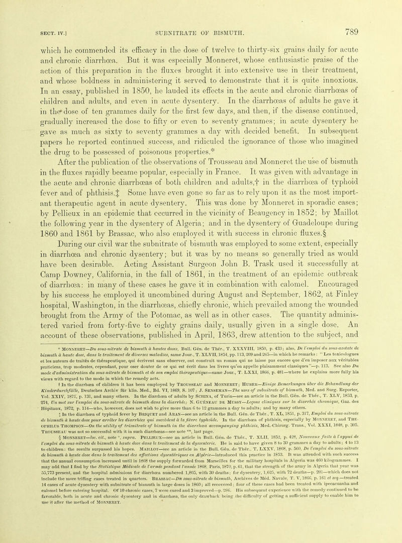 which he commended its efficacy in the dose of twelve to thirty-six grains daily for acute and chronic diarrhoea. But it was especially Monneret, whose enthusiastic praise of the action of this preparation in the fluxes brought it into extensive use in their treatment, and whose boldness in administering it served to demonstrate that it is quite innoxious. In an essay, published in 1850, he lauded its effects in the acute and chronic diarrhoeas of children and adults, and even in acute dysentery. In the diarrhoeas of adults he gave it in the* dose of ten grammes daily for the first few days, and then, if the disease continued, gradually increased the dose to fifty or even to seventy grammes; in acute dysentery he gave as much as sixty to seventy grammes a day with decided benefit. In subsequent papers he reported continued success, and ridiculed the ignorance of those who imagined the drug to be possessed of poisonous properties.* * § After the publication of the observations of Trousseau and Monneret the use of bismuth in the fluxes rapidly became popular, especially in France. It was given with advantage in the acute and chronic diarrhoeas of both children and adults;f in the diarrhoea of typhoid fever and of phthisis. J Some have even gone so far as to rely upon it as the most import- ant therapeutic agent in acute dysentery. This was done by Monneret in sporadic cases; by Pellieux in an epidemic that occurred in the vicinity of Beaugency in 1852; by Maillot the following year in the dysentery of Algeria ; and in the dysentery of Guadeloupe during 1860 and 1861 by Brassac, who also employed it with success in chronic fluxes.§ During our civil war the subnitrate of bismuth was employed to some extent, especially in diarrhoea and chronic dysentery; but it was by no means so generally tried as would have been desirable. Acting Assistant Surgeon John B. Trask used it successfully at Camp Downey, California, in the fall of 1861, in the treatment of an epidemic outbreak of diarrhoea: in many of these cases he gave it in combination with calomel. Encouraged by his success, he employed it uncombined during August and September, 1862, at Finley hospital, Washington, in the diarrhoeas, chiefly chronic, which prevailed among the wounded brought from the Army of the Potomac, as well as in other cases. The quantity adminis- tered varied from forty-five to eighty grains daily, usually given in a single dose. An account of these observations, published in April, 1863, drew attention to the subject, and * MONNERET—Du sous-nitrate de bismuth d hautes doses, Bull. Gen. de Th6r., T. XXXVIII, 1850, p. 433; also, De V emploi du sous-azotate de bismuth d haute dose, dans le traitement de diver ses maladies, same Jour., T. XLVII, 1854, pp. 113, 209 and 265—in which he remarks : “ Les toxicologues el les auteurs de trait6s de therapeutique, qui ecrivent sans observer, ont construit un roman qui ne laisse pas encore que d’en imposer aux veritables praticiens, trop modestes, cependant, pour oser douter de ce qui est 6crit dans les livres qu’on appelle plaisamment classiques”—p. 113. See also Du mode d'administration du sous-nitrate de bismuth et de son emploi therapeutique—same Jour., T. LXXI, 1866, p. 481—where he explains more fully his views with regard to the mode in which the remedy acts. t In the diarrhoea of children it has been employed by TROUSSEAU and MONNERET; HUBER—Einige Bemerlcungen uber die Behandlung der Kinderdurchfalle, Deutsches Archiv fur klin. Med., Bd. VI, 1869, S. 107; J. SENSEMAN—The uses of subnitrate of bismuth, Med. and Surg. Reporter, Vol. XXIV, 1871, p. 131, and many others. In the diarrhoea of adults by ScilINA, of Turin—see an article in the Bull. Gen. de Ther., T. XLV, 1853, p. 274, Un mot sur Vemploi du sous-nitrate de bismuth dans la diarrhea; N. Gu£neau de MUSSY—Lemons cliniques sur la diarrhee chroniquc, Gaz. des Hopitaux, 1872, p. 114—who, however, does not wish to give more than 6 to 12 grammes a day to adults; and by many others. I In the diarrhoea of typhoid fever by Briquet and Aran—see an article in the Bull. G6n. de Th6r., T. XL, 1851, p. 317, Emploi du sous-nitrate de bismuth a haute dose pour arreter les diarrliees qui succMent a lafievre typhoide. In the diarrhoea of phthisis, especially by Monneret, and The- OPHILUS THOMPSON—On the utility of trisnitrate of bismuth in the diarrhoea accompanying phthisis, Med.-Chirurg. Trans., Vol. XXXI, 1848, p. 305. TROUSSEAU was not so successful with it in such diarrhoeas—see note **, last page. § MONNERET—loc. cit., note *, supra. PELLIEUX—see an article in Bull. G6n. de Ther., T. XLII, 1852, p. 428, Nouveaux faits d lappui de Vemploi du sous-nitrate de bismuth a haute dose dans le traitement de la dyssenterie. He is said to have given 8 to 30 grammes a day to adults ; 4 to 13 to children: the results surpassed his hopes. MAILLOT—see an article in the Bull. Gen. de Ther.. T. LXXV, 1868, p. 560, De Vemploi du sous-nitrate de bismuth a haute dose dans le traitement des affections dysenteriques en Algerie—introduced this practice in 1853. It was attended with such success that the annual consumption increased until in 1868 the supply forwarded from Marseilles for the military hospitals in Algeria was 460 kilogrammes. I may add that I find by the Statistique Medicate de Varmie pendant Vannee 1868, Paris, 1870, p. 61, that the strength of the army in Algeria that year was 55,773 present, and the hospital admissions for diarrhoea numbered 1,805, with 30 deaths; for dysentery, 1,625, with 72 deaths—p. 201—which does not include the more trifling cases treated in quarters. BllASSAC—Du sous-nitrate de bismuth, Archives de M6d. Navale, T. V, 1866, p. 161 et seq.—treated 14 cases of acute dysentery with subnitrate of bismuth in large doses in 1860; all recovered; four of these cases had been treated with ipecacuanha and calomel before entering hospital. Of 10 chronic cases, 7 were cured and 3 improved—p. 286. IIis subsequent experience with the remedy continued to be favorable, both in acute and chronic dysentery and in diarrhoea, the only drawback being the difficulty of getting a sufficient supply to enable him to use it after the method of MONNERET.