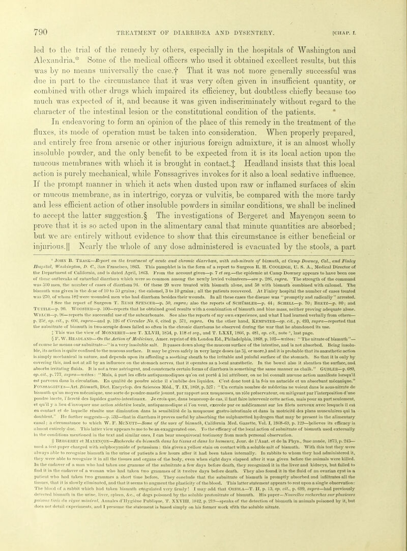 led to the trial of the remedy by others, especially in the hospitals of Washington and Alexandria.* * * § Some of the medical officers who used it obtained excellent results, but this was by no means universally the case.f That it was not more generally successful was due in part to the circumstance that it was very often given in insufficient quantity, or combined with other drugs which impaired its efficiency, but doubtless chiefly because too much was expected of it, and because it was given indiscriminately without regard to the character of the intestinal lesion or the constitutional condition of the patients. In endeavoring to form an opinion of the place of this remedy in the treatment of the fluxes, its mode of operation must be taken into consideration. When properly prepared, and entirely free from arsenic or other injurious foreign admixture, it is an almost wholly insoluble powder, and the only benefit to be expected from it is its local action upon the mucous membranes with which it is brought in contact.! Headland insists that this local action is purely mechanical, while Fonssagrives invokes for it also a local sedative influence. If the prompt manner in which it acts when dusted upon raw or inflamed surfaces of skin or mucous membrane, as in intertrigo, coryza or vulvitis, be compared with the more tardy and less efficient action of other insoluble powders in similar conditions, we shall be inclined to accept the latter suggestion.§ The investigations of Bergeret and Mayenfon seem to prove that it is so acted upon in the alimentary canal that minute quantities are absorbed; but we are entirely without evidence to show that this circumstance is either beneficial or injurious. j| Nearly the whole of any dose administered is evacuated by the stools, a part * JOHN B. Trask—Report on the treatment of acute and chronic diarrhoea, with sub-nitrate of bismuth, at Camp Downey, Cal., and Finley Hospital, Washington, D. C., San Francisco, 1863. This pamphlet is in the form of a report to Surgeon R. H. COOLIDGE, U. S. A., Medical Director of the Department of California, and is dated April, 1863. From the account given—p. 7 et seq.—the epidemic at Camp Downey appears to have been one of those outbreaks of catarrhal diarrhoea which were so common among the newly levied volunteers—see p. 286, supra. The strength of the command was 500 men, the number of cases of diarrhoea 94. Of these 20 were treated with bismuth alone, and 58 with bismuth combined with calomel. The bismuth was given in the dose of 10 to 50 grains; the calomel, 3 to 10 grains ; all the patients recovered. At Finley hospital the number of cases treated was 270, of whom 182 were wounded men who had diarrhoea besides their wounds. In all these cases the disease was “ promptly and radically ” arrested. t See the report of Surgeon T. RUSH SPENCER—p. 50, supra; also the reports of SCHUSSLER—p. 44; Schell—p. 70; BRETZ—p. 80; and TUTTLE—p. 90. Wooster—p. 100—reports that lie obtained good results with a combination of bismuth and blue mass, neither proving adequate alone. WELCH—p. 96—reports the successful use of the subcarbonate. See also the reports of my own experience, and what I had learned verbally from others— p. 258, op. cit., p. 606, supra—and p. 126 of Circular No. 6, cited p. 571, supra. On the other hand, KEMPSTER—op. cit., p. 493, supra—reported that the subnitrate of bismuth in two-scruple doses failed so often in the chronic diarrhoeas he observed during the war that he abandoned its use. + This was the view of Monneret—see T. XLVJI, 1854, p. 118 et seq., and T. LXXI, 1866, p. 481, op. cit., note *, last page. § F. W. Headland—On the Action of Medicines, Amer. reprint of 4th London Ed., Philadelphia, 1868, p. 105—writes: 11 The nitrate of bismuth ”— of course he means our subnitrate—“ is a very insoluble salt. It passes down along the mucous surface of the intestine, and is not absorbed. Being insolu- ble, its action is quite confined to the mucous surface. It may be given safely in very large doses (as oj, or more,) and it is probable that its anaesthetic action is simply mechanical in nature, and depends upon its affording a soothing sheath to the irritable and painful surface of the stomach. So that it is only by covering this, and not at all by an influence on the stomach nerves, that it operates as a local anaesthetic. In the bowel also it sheathes the surface, and absorbs irritating fluids. It is not a true astringent, and counteracts certain forms of diarrhoea in something the same manner as chalk.” GUBLER—p. 680, op. cit., p. 777, supra—writes: “ Mais, a part les effets antispasmodiques qu’on est porte d lui attribuer, on ne lui connait aucune action manifeste lorsqu’il est parvenu dans la circulation. En quality de poudre seche il s’imbibe des liquides. C’est done tout iL la fois un autacide et un absorbant m6canique.” FONSSAGRIVES—Art. Bismuth, Diet. Encyclop. des S.ciences M6d., T. IX, 1868, p. 527: “ Un certain nombre de medecins ne voient dans le sous-nitrate de bismuth qu’un moyen mecanique, line sorte de poudre-mastic jouant, par rapport aux muqueuses, un role preservateur, ou mitigeant par l’interposition d’une poudre incite, l’dcrete des liquides gastro-intestinaux. Je crois que, dans beaucoup de cas, il faut faire intervenir cette action, mais pour sa part seulement, et qu’il y a lieu d’invoquer une action sedative locale, antispasmodique si 1’on veut, exercee par ce medicament sur les filets nerveux avec lesquels il est en contact et de laquelle resulte une diminution dans la sensibility de la muqueuse gastro-intestinale et dans la motricite des plans musculaires qui la doublent.” He further suggests—p. 532—that in diarrhoea it proves useful by absorbing the sulphuretted hydrogen that may be present in the alimentary canal; a circumstance to which W. F. McNutt—Some of the uses of bismuth, California Med. Gazette, Vol. I, 1S68-69, p. 129—believes its efficacy is almost entirely due. This latter view appears to me to be an exaggerated one. To the efficacy of the local action of subnitrate of bismuth used externally in the conditions mentioned in the text and similar ones, I can bear unequivocal testimony from much personal observation. || Bergeret et Mayexcon—Recherche du bismuth dans les tissus et dans les humeurs, Jour, de l’Anat. et de la Phys., 9me annee, 1873, p. 243— used a test-paper charged with sulphocyanide of potassium : this gives a yellow stain on contact with a soluble salt of bismuth. With this test they were always able to recognize bismuth in the urine of patients a few hours after it had been taken internally. In rabbits to whom they had administered it, they were able to recognize it in all the tissues and organs of the body, even when eight days elapsed after it was given before the animals were killed. In the cadaver of a man who had taken one gramme of the subnitrate a few days before death, they recognized it in the liver and kidneys, but failed to find it in the cadaver of a woman who had taken two grammes of it twelve days before death. They also found it in the fluid of an ovarian cyst in a patient who had taken two grammes a short time before. They conclude that the subnitrate of bismuth is promptly absorbed and infiltrates all the tissues, that it is slowly eliminated, and that it seems to augment the plasticity of the blood. This latter statement appears to rest upon a single observation: The blood of a rabbit which had taken bismuth coagulated very firmly! I may add that Orkila—T. II, p. 13, op. cit., p. 699, supra—had previously detected bismuth in the urine, liver, spleen, &c., of dogs poisoned by the soluble protonitrate of bismuth. His paper—NouveUe.s recherchcs surplusieurs poisons tires du rcg/ir mineral, Annales d’llygicne Publique, T. XXVIII. 1842, p. 219—speaks of the detection of bismuth in animals poisoned by it, but docs not detail experiments, and I presume the statement is based simply on his former work with the soluble nitrate.