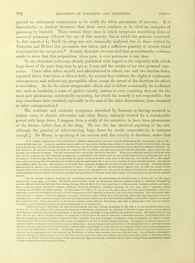 proved on subsequent examination to be really the white precipitate of mercury. It is discreditable to medical literature that these cases continue to be cited as examples of poisoning by bismuth. There remain three cases in which symptoms resembling those of arsenical poisoning followed the use of this remedy, but in which the patients recovered. In that, reported by Traill the drug was not chemically analyzed, but in those related by Fullerton and Hebert this precaution was taken, and a sufficient quantity of arsenic found to account for the symptoms.* It must, therefore, be conceded that no trustworthy evidence exists to show that this preparation, when pure, is ever poisonous in any dose. To the abundant testimony already published with regard to the impunity with which large doses of the pure drug may be given, I may add the results of my own personal expe- rience. I have often taken myself, and administered to others, one- and two-drachm doses, repeated thrice, four times or oftener daily, for several days without the slightest unpleasant consequences, and without any perceptible effect except the arrest of the diarrhoea for which it was taken. As for the minor disagreeable effects said to follow occasionally its medicinal use, such as headache, a sense of gastric vacuity, nausea or even vomiting, they are for the most part phenomena, accidentally coexisting, for which the remedy is not responsible; but may sometimes have resulted, especially in the case of the older observations, from arsenical or other contamination.f The scorbutic and cachectic symptoms, described by Lussana as having occurred in certain cases of chronic tubercular and other fluxes, variously treated for a considerable period with large doses, I suppose, from a study of- his narrative, to have been phenomena of the disease rather than of the drug. No one else has observed anything of the sort, although the practice of administering large doses for weeks consecutively is common enough.J De Mussy, in speaking of his success with this remedy in diarrhoea, states that * T. S. Traill—Outlines of a Course of Lectures on Medical Jurisprudence, 1st Amer. from the 2d Edinburgh Ed., Philadelphia, 1841, p. 130— relates the following case: ’‘A country apothecary gave a patient of mine twelve drachm doses, instead of a drachm divided into twelve doses; the man took 5j the first day, oiij on the second, and oij on the third day, when I was called, and found him suffering extreme pain in his abdomen and throat. He had vomited on the previous evening; his pulse was small, he felt very feeble, and had much anxiety about the praecordia. I gave castor oil, milk porridge, and carbonate of potassa. The man was several days very poorly, but finally recovered.” There was no chemical analysis of the drug in this case, but the symptoms are best explained by supposing a contamination with arsenic, such as was actually found in the two following cases: H. S. FULLERTON, of Hillsborough, Ohio—Case of poisoning by impure nitrate of bismuth, Amer. Jour, of the Med. Sci., Vol. LXVII, 1874, p. 280—reports that a physician having taken the subnitrate for medicinal purposes experienced, after a day or two, symptoms of gastro-intestinal irritation, and observed some puffiness about the eyes. Discontinuing the bismuth, these symptoms disappeared, but they recurred when it was resumed. Chemical analysis demonstrated the presence of a formidable proportion of arsenic. Finally, L. Hebert—Le Mouvement Medical, Nov. 22, 1873; the number of this Journal cited is not in our library, and I borrow the account from a note appended to the last case by the Editor of the Journal—has reported a case in which symptoms of poisoning were developed in an infant taking subnitrate of bismuth, and in which arsenic was recognized in the medicine by chemical analysis. f See the accounts of gastric uneasiness, &c., occasionally noticed after the administration of medicinal doses by POTT—note *, p. 788, supra; Odier—note §, same page; and others. WERNECK—Erscheinunfyen, vjelche das Bismuthum nitricum oxydatum album seu Subnitras Bismuthi bey gesunden Menschen hervorgcbracht hat, Med.-chirurg. Zeitung, 1831, Bd. Ill, S. 312 ct seq.—gave from fi to 40 grains daily to healthy subjects, and reports that it produced gastric uneasiness, headache, giddiness, circulator}'’ disturbance, sometimes diarrhoea; in very large doses it sometimes excited vomiting, but this effect was quite uncertain. G. GlACOMINI—Vol. VII, p. 171, op. cit., p. 754, supra, also p. 478 of the French translation, cited on the same page—states that he himself took daily 10 to 40 centigrammes of the subnitrate of bismuth in pill form before breakfast. The only sensible effect was a sensation of hunger or rather of emptiness of stomach, which was readily calmed by a little food, but which was only temporarily relieved by drinking water or coffee, recurring promptly and with more force to such a degree as to give rise to extreme lassitude; occasionally it appeared to increase the secretion of urine. These descriptions, so far as they represent actual objective observations, must refer to phenomena which either accidentally coexisted, or were produced by arsenical or other contamination of the samples used. X FILIPPO Lussana—DeJl'azione del sotto-nitrato di bismuto, Gaz. Med. Italiana, Lombardia, T. Ill, 1852, p. 23, (see also Dublin Quart. Jour, of Med. Sci., Vol. XV, 1853, p. 252,)—following the directions of Moxxeket, administered the subnitrate of bismuth in large doses to patients affected with tubercular diarrhoea, diarrhoea the consequence of chronic enteritis, gastralgia of long standing and mesenteric disease. He declares that it is true that it did not give rise to intestinal irritation, but states that it did not arrest his eases of tubercular or mesenteric diarrhoea; and I suspect that it was from the progressive .cachexia, probably complicated with a scorbutic taint from inadequate nourishment, which accompanied the progress of these un&rrested cases, that he drew the group of phenomena he supposed to be due to chronic bismuth poisoning. According to his account, patients who continue long the use of large doses of bismuth acquire a leaden aspect; the eyes become sunken and present a livid subpalpebral circle; the breath becomes offensive; the gums swell, grow livid and discharge a sanious blood: haemorrhage is easily excited, and sometimes profuse passive haemorrhages arise. No one else has made similar observations. MONNERET—see note *, p. 789, supra—who has used the drug so freely, never saw anything of the sort, nor have any similar phenomena ever been observed by Trousseau or others, who in modern times have done the same. I myself have, in thousands of patients suffering with finxes during our civil war, who, however, had never taken any bismuth, seen phenomena quite similar to those described by LUSSANA; but I have never seen any similar results ensue upon the long continued use of bismuth either in those to whom I have administered it myself or those to whom 1 have seen it given by others.