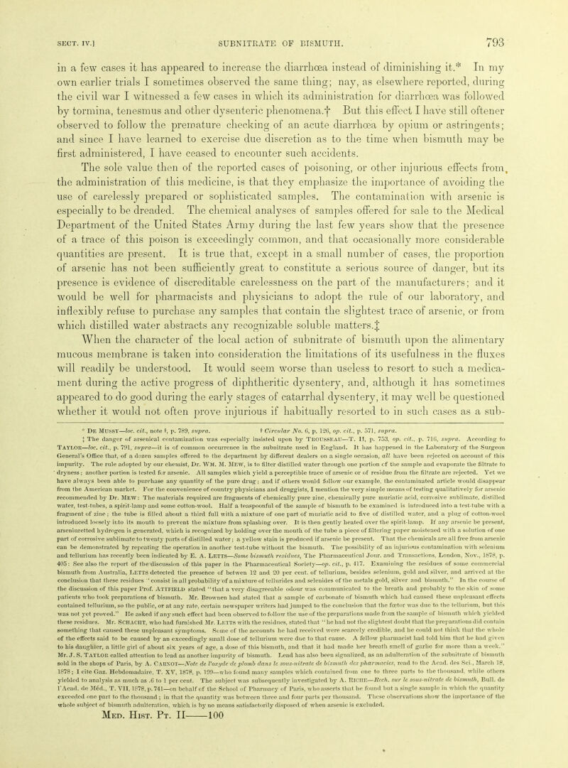 in a few cases it lias appeared to increase the diarrhoea instead of diminishing it.* In my own earlier trials I sometimes observed the same thing; nay, as elsewhere reported, during the civil war I witnessed a few cases in which its administration for diarrhoea was followed by tormina, tenesmus and other dysenteric phenomena.f But this effect I have still oftener observed to follow the premature checking of an acute diarrhoea by opium or astringents; and since I have learned to exercise due discretion as to the time when bismuth may be first administered, I have ceased to encounter such accidents. The sole value then of the reported cases of poisoning, or other injurious effects from, the administration of this medicine, is that they emphasize the importance of avoiding the use of carelessly prepared or sophisticated samples. The contamination with arsenic is especially to be dreaded. The chemical analyses of samples offered for sale to the Medical Department of the United States Army during the last few years show that the presence of a trace of this poison is exceedingly common, and that occasionally more considerable quantities are present. It is true that, except in a small number of cases, the proportion of arsenic has not been sufficiently great to constitute a serious source of danger, but its presence is evidence of discreditable carelessness on the part of the manufacturers; and it would be well for pharmacists and physicians to adopt the rule of our laboratory, and inflexibly refuse to purchase any samples that contain the slightest trace of arsenic, or from which distilled water abstracts any recognizable soluble matters.J When the character of the local action of subnitrate of bismuth upon the alimentary mucous membrane is taken into consideration the limitations of its usefulness in the fluxes will readily be understood. It would seem worse than useless to resort to such a medica- ment during the active progress of diphtheritic dysentery, and, although it has sometimes appeared to do good during the early stages of catarrhal dysenteiy, it may wrell be questioned whether it would not often prove injurious if habitually resorted to in such cases as a sub- * DE MUSSY—loc. cit., note t, p. 789, supra. t Circular No. 6, p. 1*26, op. cit., p. 571, supra. J The danger of arsenical contamination was especially insisted upon by Trousseau—T. II, p. 753, op. cit.. p. 716, supra. According to TAYLOR—loc. cit., p. 791, supra—it is of common occurrence in the subnitrate used in England. It has happened in the Laboratory of the Surgeon General’s Office that, of a dozen samples offered to the department by different dealers on a single occasion, all have been rejected on account of this impurity. The rule adopted by our chemist, Dr. WM. M. MEW, is to filter distilled water through one portion cf the sample and evaporate the filtrate to dryness ; another portion is tested for arsenic. All samples which yield a perceptible trace of arsenic or of residue from the filtrate are rejected. Yet we have always been able to purchase any quantity of the pure drug; and if others would follow our example, the contaminated article would disappear from the American market. For the convenience of country physicians and druggists, I mention the very simple means of testing qualitatively for arsenic recommended by Dr. MEW: The materials required are fragments of chemically pure zinc, chemically pure muriatic acid, corrosive sublimate, distilled water, test-tubes, a spirit-lamp and some cotton-wool. Half a teaspoonful of the sample of bismuth to be examined is introduced into a test-tube with a fragment of zinc; the tube is filled about a third full with a mixture of one part of muriatic acid to five of distilled water, and a plug of cotton-wool introduced loosely into its mouth to prevent the mixture from splashing over. It is then gently heated over the spirit-lamp. If any arsenic be present, arseniuretted hydrogen is generated, which is recognized by holding over the mouth of the tube a piece of filtering paper moistened with a solution of one part of corrosive sublimate to twenty parts of distilled water; a yellow stain is produced if arsenic be present. That the chemicals are all free from arsenic can be demonstrated by repeating the operation in another test-tube without the bismuth. The possibility of an injurious contamination with selenium and tellurium has recently been indicated by E. A. Letts—Some bismuth residues, The Pharmaceutical Jour, and Transactions, London, Nov., 1878, p. 405: See also the report of the discussion of this paper in the Pharmaceutical Society—op. cit., p. 117. Examining the residues of some commercial bismuth from Australia, Letts detected the presence of betwen 12 and 20 per cent, of tellurium, besides selenium, gold and silver, and arrived at the conclusion that these residues ‘consist in all probability of a mixture of tellurides and selenides of the metals gold, silver and bismuth.” In the course of the discussion of this paper Prof. ATTFIELD stated “that a very disagreeable odour was communicated to the breath and probably to the skin of some patients who took preparations of bismuth. Mr. Brownen had stated that a sample of carbonate of bismuth which had caused these unpleasant effects contained tellurium, so the public, or at any rate, certain newspaper writers had jumped to the conclusion that the foetor was due to the tellurium, but this was not yet proved.” lie asked if any such effect had been observed to follow the use of the preparations made from the sample of bismuth which yielded these residues. Mr. SCHACIIT, who had furnished Mr. LETTS with the residues, stated that “he had not the slightest doubt that the preparations did contain something that caused these unpleasant symptoms. Some of the accounts he had received were scarcely credible, and he could not think that the whole of the effects said to be caused by an exceedingly small dose of tellurium were due to that cause. A fellow pharmacist had told him that he had given to his daughter, a little girl of about six years of age, a dose of this bismuth, and that it had made her breath smell of garlic for more than a week. Mr. J. S. TAYLOR called attention to lead as another impurity of bismuth. Lead has also been signalized, as an adulteration of the subnitrate of bismuth sold in the shops of Paris, by A. CARNOT—Note de Voxyde deplomb dans Ic sous-nitrate de bismuth dcs pharmacies, read to the Acad, des Sci., March 18, 1878; I cite Gaz. Hebdomadaire, T. XV, 1878, p. 199—who found many samples which contained from one to three parts to the thousand, while others yielded to analysis as much as .6 to 1 per cent. The subject was subsequently investigated by A. RICHE—liech. sur le sous-nitrate de bismuth, Bull, de l’Acad. de Med., T. VII, 1878, p. 741—on behalf of the School of Pharmacy of Paris, who asserts that he found but a single sample in which the quantity exceeded one part to the thousand ; in that the quantity' was between three and four parts per thousand. These observations show the importance of the whole subject of bismuth adulteration, which is by no means satisfactorily disposed of when arsenic is excluded. Med. Hist. Pt. II 100