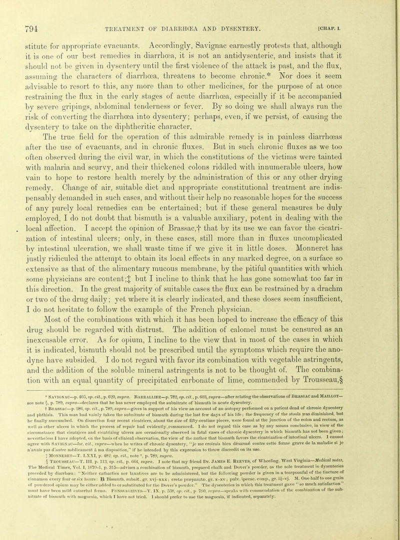 stitute for appropriate evacuants. Accordingly, Savignac earnestly protests that, although it is one of our best remedies in diarrhoea, it is not an antidysenteric, and insists that it should not be given in dysentery until the first violence of the attack is past, and the flux, assuming the characters of diarrhoea, threatens to become chronic.* * * § Nor does it seem o advisable to resort to this, any more than to other medicines, for the purpose of at once restraining the flux in the early stages of acute diarrhoea, especially if it be accompanied by severe gripings, abdominal tenderness or fever. By so doing we shall always run the risk of converting the diarrhoea into dysentery; perhaps, even, if we persist, of causing the dysentery to take on the diphtheritic character. The true field for the operation of this admirable remedy is in painless diarrhoeas after the use of evacuants, and in chronic fluxes. But in such chronic fluxes as we too often observed during the civil war, in which the constitutions of the victims were tainted with malaria and scurvy, and their thickened colons riddled with innumerable ulcers, how vain to hope to restore health merely by the administration of this or any other drying remedy. Change of air, suitable diet and appropriate constitutional treatment are indis- pensably demanded in such cases, and without their help no reasonable hopes for the success of any purely local remedies can be entertained; but if these general measures be duly employed, I do not doubt that bismuth is a valuable auxiliary, potent in dealing with the local affection. I accept the opinion of Brassac,*}* that by its use we can favor the cicatri- zation of intestinal ulcers; only, in these cases, still more than in fluxes uncomplicated by intestinal ulceration, we shall waste time if we give it in little doses. Monneret has justly ridiculed the attempt to obtain its local effects in any marked degree, on a surface so extensive as that of. the alimentary mucous membrane, by the pitiful quantities with which some physicians are content;! but I incline to think that he has gone somewhat too far in this direction. In the great majority of suitable cases the flux can be restrained by a drachm or two of the drug daily; yet where it is clearly indicated, and these doses seem insufficient, I do not hesitate to follow the example of the French physician. Most of the combinations with which it has been hoped to increase the efficacy of this drug should be regarded with distrust. The addition of calomel must be censured as an inexcusable error. As for opium, I incline to the view that in most of the cases in which it is indicated, bismuth should not be prescribed until the symptoms which require the ano- dyne have subsided. I do not regard with favor its combination with vegetable astringents, and the addition of the soluble mineral astringents is not to be thought of. The combina- tion with an equal quantity of precipitated carbonate of lime, commended by Trousseau,§ * Savignac—p. 405, op. cit., p. 020, supra. Barrallier—p. 782, op. cit., p. 603, supra—after relating the observations of BKASSAC and Maillot— see note §, p. 789, supra—declares that he has never employed the subnitrate of bismuth in acute dysentery. t Brassac—p. 286, op. cit., p. 789, supra—gives in support of his view an account of an autopsy performed on a patient dead of chronic dysentery and phthisis. This man had vainly taken the subnitrate of bismuth during the last few days of his life : the frequency of the stools was diminished, but he finally succumbed. On dissection four recent cicatrices, about the size of fifty-centime pieces, were found at the junction of the colon and rectum, as well as other ulcers in which the process of repair had evidently commenced. 1 do not regard this case as by any means conclusive, in view of the circumstance that cicatrices and cicatrizing ulcers are occasionally observed in fatal cases of chronic dysentery in which bismuth has not been given; nevertheless I have adopted, on the basis of clinical observation, the view of the author that bismuth favors the cicatrization of intestinal ulcers. I cannot agree with SAVIGNAC—loc. cit., supra—when he writes of chronic dysentery, “je me croirais bien desarme contre cette forme grave de la maladie si je n’avais pas d’autre medicament & ma disposition,” if he intended by this expression to throw discredit on its use. ! Monneret—T. LXXI, p. 482, op. cit., note *, p. 789, supi'a. § TROUSSEAU—T. III. p. 113, op. cit., p. 664, supra. I note that my friend Dr. JAMES E. Reeves, of Wheeling, West Virginia—Medical notes, The Medical Times, Vol. I, 1870-1, p. 315—advises a combination of bismuth, prepared chalk and Dover’s powder, as the sole treatment in dysenteries preceded by diarrhoea: “Neither cathartics nor laxatives are to be administered, but the following powder is given in a teaspoonful of the tincture of cinnamon every four or six hours: Ijfc Bismuth, subnit., gr. xvj-xxx ; cretie prseparatse, gr. x-xv ; pulv. ipecac, comp., gr. iij-vj. M. One-half to one grain of powdered opium may bo either added to or substituted for the Dover’s powder.” The dysenteries in which this treatment gave “ so much satisfaction must have been mild catarrhal forms. FONSSAGRIVES—T. IX. p. 538, op. cit., p 790. supra—speaks with commendation of the combination of the sub- nitrate of bismuth with magnesia, which I have not tried. I should prefer to use the magnesia, if indicated, separately.